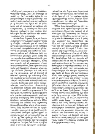 63
νὰ δείξῃ ποιὲς πνευματικὲς προϋποθέσεις
θὰ πρέπῃ νὰ ἔχῃ, λέει: «Ἂν ἀνέθρεψε τὰ
παιδιά της, ἂν ἔνιψε πόδια ἁγίων, ἂν συ-
μπαραστάθηκε στοὺς θλιβομένους·» καὶ
πρόσεξε πῶς συνέταξε καὶ συναρίθμησε
μ τὴ διακονία τῶν ἁγίων καὶ τὴ φιλο-
ξενία καὶ μὲ τὸ λαμπρὸ κατόρθωμα τῆς
ἐλεημοσύνης, τὴ σπουδὴ γιὰ τὴν κατὰ
Χριστὸν παιδαγωγία τῶν παιδιῶν· ἀλλ’
αὐτοὶ μὲν ἔτσι ἐκλαμβάνουν τὴν τεκνο-
τροφία καὶ τὴν τεκνογονία.
Δὲν θὰ ἦταν ἀπρεπές, ἴσως, νὰ ἐννοή-
σουμετεκνογονία,ἐκείνηκατὰτὴνὁποία
ἡ εὐσεβὴς ἐπιθυμία γιὰ τὰ σπουδαῖα
ἔργα καὶ κατορθώματα, ἀφοῦ συλλάβει
πνευματικὰ τὸν ὀρθὸ λόγο τῆς ἀληθείας,
γεννᾶ μὲ καθαρὲς καὶ ἀμόλυντες πνευ-
ματικὲς ὠδῖνες καὶ πληθαίνει τὸ ὄντως
εὐγενέστατο γέννημα· μέσῳ αὐτῆς τῆς
τεκνογονίας ἐπανορθώνεται ὅλο τὸ προ-
γενέστερο ἐλάττωμα. Πράγματι, αὐτὲς
ποὺ περνοῦν γιὰ νὰ γεννήσουν τέτοιες
πνευματικὲς ὠδῖνες, ἀπέκτησαν πολλοὺς
υἱοὺς καὶ θυγατέρες· σύμφωνα μὲ αὐτὴν
τὴν υἱοθεσία βλέπουμε καὶ στὴ στεί-
ρα «νὰ τίκτῃ ἑπτά», καὶ νὰ ξεπερνᾶ σὲ
δόξα καὶ προκοπὴ τὴν πολύτοκη· αὐτὲς
(οἱ γυναῖκες) μεταφέροντας στὸν ἑαυτὸ
τοὺς τὸ «πληθύνεσθε καὶ αὐξάνεσθε» τῆς
Παλαιᾶς Διαθήκης κατὰ τρόπο θεοπρε-
πέστερο, καταδεικνύουν πλουσιωτάτη
τὴ Δεσποτικὴ εὐλογία μέσα στὶς ψυχές
τους· αὐτοῦ του εἴδους ἡ τεκνογονία δὲν
περιορίζει τὴ διάλυση τῆς ἀπάτης μόνο
στὶς γυναῖκες ποὺ τεκνοποιοῦν μετὰ ἀπὸ
ἐρωτικὴ ἀναστροφή, ἀλλὰ διαβιβάζει τὴ
διόρθωση τοῦ σφάλματος καὶ στὶς ἄλλες
γυναῖκες καὶ μάλιστα στὶς παρθένους·
διότι σώζονται ὅλες μὲ μία τέτοια τεκνο-
γονία, ὅσες βαρύνονταν ἀπὸ τὸ προγο-
νικὸ ἐλάττωμα, μὲ τὸ νὰ ἀποθέτουν δι-
καιωματικὰ τὸ αἶσχος τῆς ἀπάτης καὶ τὸ
φορτίο της καὶ μὲ τὸ νὰ πληθαίνουν τὰ
τέκνα τῆς Ἐκκλησίας μὲ τὸν δικό τους
τοκετό· καὶ συντελοῦν στὸ νὰ δοξάζεται
ὁ οὐράνιος Πατέρας ἀπὸ ὅσους προσβλέ-
πουν σ’ αὐτὲς κι ἐξετάζουν τὸ πνευμα-
τικὸ κάλλος τῶν ἔργων τους, λαμπρυνό-
μενες μὲ τὴν πίστη καὶ τὴν ἀγάπη καὶ
μὲ τὸν ἁγιασμὸ ποὺ ἐπιτυγχάνεται μέσῳ
τῆς σωφροσύνης· κι ἔτσι, νομίζω, αὐτοὶ
ἐκλαμβάνουν τὸν λόγο τοῦ Ἀποστόλου
κατὰ τρόπο θεωρητικώτερο.
Ἄλλοι ὅμως ἐκλαμβάνοντας τὴν τε-
κνογονία κατὰ τρόπο ἱερώτερο καὶ θε-
οπρεπέστερο, θεολογοῦν σχετικὰ μὲ τὸ
Μυστήριο τῆς Γεννήσεως τοῦ Σωτῆρα
μας ἀπὸ τὴν Παρθένο· μὲ αὐτὴν τὴν τε-
κνογονία δὲν δοξάσθηκε μόνον ἡ φύση
τῶν γυναικῶν καὶ ἀπεκδύθηκε τὴν
ὕβρη καὶ τὴν καταδίκη ποὺ προέρχο-
νταν ἀπὸ τὴν ἀπάτη, ζῶντας μὲ πίστη
καὶ ἀγάπη καὶ ἁγιασμό, ὁ ὁποῖος εἶναι
καρπὸς τῆς σωφροσύνης, ἀλλὰ καὶ ὁλό-
κληρο τὸ ἀνθρώπινο γένος μὲ τὰ θελη-
ματικὰ παθήματα τοῦ γεννηθέντος Υἱοῦ
Τῆς ἀνακλήθηκε ἀπὸ τὴν ἁμαρτία καὶ
καταξιώθηκε νὰ ζῆ καὶ νὰ ἀπολαμβάνῃ
κατὰ πολὺ ἀνώτερα ἀπ’ ὅσο προπτωτικά.
Θέλεις μήπως νὰ μάθῃς καλύτερα πῶς ἡ
γυναῖκα μὲ αὐτὴν τὴν τεκνογονία ποὺ
εἴπαμε διέφυγε τὴν τιμωρία τῆς ἀπάτης
καὶ ἔλαβε τὸ δῶρο τῆς συγχωρήσεως;
Αὐτὲς ποὺ προηγουμένως νικήθηκαν
ἀπὸ τὴ χαυνότητα καὶ ἄνοιξαν τὰ ὦτα
στοὺςψιθυρισμοὺςτοῦὄφεως,ὅταναὐτὴ
ἡ ἱερὴ καὶ ἀληθινὰ παράδοξη τεκνογονία
ἦλθε στὸν κόσμο, ἀντιστρατεύθηκαν σὲ
τυραννικὲς γλῶσσες ποὺ ρητόρευαν τὴν
ἀσέβεια· κι ἀφοῦ θριάμβευσαν ὑπομέ-
νοντας ποινὲς φρικωδέστατες ὄχι μόνο
στὴν ὄψη καὶ στὴν πεῖρα, ἀλλὰ ἀκόμα
καὶ στὰ λόγια, σὲ πολλὲς περιστάσεις
πολλὲς φορὲς ἔφεραν εἰς πέρας (τοὺς)
ἄθλους καὶ (τοὺς) ἀγῶνες καθόλου κα-
τώτερους ἀπὸ ἐκείνους τῶν ἀνδρῶν· καὶ
ἀναδείχθηκαν διδάσκαλοι τῆς εὐσεβείας
ὄχι μόνο τῶν γυναικῶν, ἀλλὰ καὶ τῶν
ἀνδρῶν καὶ ὑπέστησαν τὶς πικρὲς τι-
μωρίες γιὰ χάρη τοῦ Χριστοῦ καὶ τοὺς
θανάτους καὶ τὶς σφαγὲς μὲ γενναῖο φρό-
νημα, χωρὶς ἴχνος δειλίας, γεμάτες ἀπὸ
θεϊκὴ χαρὰ κι εὐφροσύνη.
 