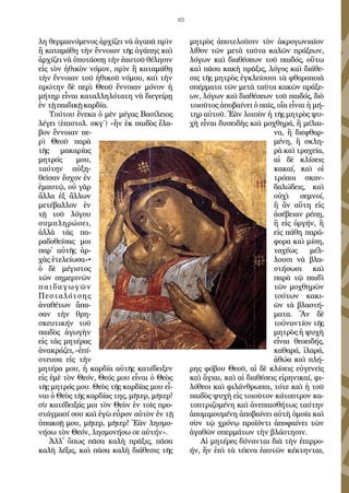 65
λη θερ­μαι­νό­με­νος ἀρ­χί­ζει νὰ ἀ­γα­πᾶ πρὶν
ἢ κα­τα­μά­θη τὴν ἔν­νοι­αν τῆς ἀ­γά­πης καὶ
ἀρ­χί­ζει νὰ ὑ­πο­τάσ­σῃ τὴν ἑ­αυ­τοῦ θέ­λη­σιν
εἰς τὸν ἠ­θι­κὸν νό­μον, πρὶν ἢ κα­τα­μά­θη
τὴν ἔν­νοι­αν τοῦ ἠ­θι­κοῦ νό­μου, καὶ τὴν
πρώ­την δὲ πε­ρὶ Θε­οῦ ἔν­νοι­αν μό­νον ἡ
μή­τηρ εἶ­ναι κα­ταλ­λη­λό­τα­τη νὰ δι­ε­γεί­ρῃ
ἐν τῇ παι­δι­κῇ καρ­δί­α.
Τού­του ἕ­νε­κα ὁ μὲν μέ­γας Βα­σί­λει­ος
λέ­γει (ἐ­πι­στολ. σκγ΄) «ἥν ἐκ παι­δὸς ἔ­λα­
βον ἔν­νοι­αν πε­
ρὶ Θε­οῦ πα­ρὰ
τῆς μα­κα­ρίας
μη­τρός μου,
ταύ­την αὐ­ξη­
θεῖ­σαν ἔ­σχον ἐν
ἐ­μαυ­τῷ, οὐ γὰρ
ἄλ­λα ἐξ ἄλ­λων
με­τέ­βαλ­λον ἐν
τῇ τοῦ λό­γου
συμ­πλη­ρώ­σει,
ἀλ­λὰ τὰς πα­
ρα­δο­θεί­σας μοι
πα­ρ᾿ αὐ­τῆς ἀρ­
χὰς ἐ­τε­λεί­ω­σα»•
ὁ δὲ μέ­γι­στος
τῶν ση­με­ρι­νῶν
παι­δα­γω­γῶν
Πε­στα­λό­τσης
ἀ­να­θέ­των ἅ­πα­
σαν τὴν θρη­
σκευ­τι­κήν τοῦ
παι­δὸς ἀ­γω­γὴν
εἰς τὰς μη­τέ­ρας
ἀ­να­κρά­ζει,«ἐ­πί­
στευ­σα εἰς τὴν
μη­τέ­ρα μου, ἡ καρ­δί­α αὐ­τῆς κα­τέ­δει­ξεν
εἰς ἐ­μὲ τὸν Θε­όν, Θε­ός μου εἶ­ναι ὁ Θε­ὸς
τῆς μη­τρός μου. Θε­ὸς τῆς καρ­δί­ας μου εἶ­
ναι ὁ Θε­ὸς τῆς καρ­δί­ας της, μῆ­τερ, μῆ­τερ!
σὺ κα­τέ­δει­ξάς μοι τὸν Θε­ὸν ἐν τοῖς προ­
στάγ­μα­σί σου καὶ ἐ­γὼ εὗ­ρον αὐ­τὸν ἐν τῇ
ὑ­πα­κο­ῇ μου, μῆ­τερ, μῆ­τερ! Ἐ­ὰν λη­σμο­
νή­σω τὸν Θε­όν, λη­σμο­νή­σω σε αὐ­τήν».
Ἀλ­λ᾿ ὅ­πως πᾶ­σα κα­λὴ πρᾶ­ξις, πᾶσα
κα­λὴ λέ­ξις, καὶ πᾶσα κα­λὴ δι­ά­θε­σις τῆς
μη­τρὸς ἀ­πο­τε­λοῦ­σιν τὸν ἀ­κρο­γω­νια­ῖον
λί­θον τῶν με­τὰ ταῦ­τα κα­λῶν πρά­ξε­ων,
λό­γων καὶ δι­α­θέ­σε­ων τοῦ παι­δός, οὕ­τω
καὶ πᾶ­σα κα­κὴ πρᾶ­ξις, λό­γος καὶ δι­ά­θε­
σις τῆς μη­τρὸς ἐγ­κλεί­ου­σι τὰ φθο­ρο­ποι­ὰ
σπέρ­μα­τα τῶν με­τὰ ταῦ­τα κα­κῶν πρά­ξε­
ων, λό­γων καὶ δι­α­θέ­σε­ων τοῦ παι­δός, διὸ
τοι­οῦ­τος ἀ­πο­βαί­νει ὁ παῖς, οἵα εἶ­ναι ἡ μή­
τηρ αὐ­τοῦ. Ἐ­ὰν λοι­πὸν ἡ τῆς μη­τρὸς ψυ­
χὴ εἶ­ναι δυ­σει­δὴς καὶ μο­χθη­ρά, ἢ μέ­λαι­
να, ἢ δι­ε­φθαρ­
μέ­νη, ἢ σκλη­
ρὰ καὶ τρα­χεῖα,
αἱ δὲ κλί­σεις
κα­καί, καὶ οἱ
τρό­ποι σκαν­
δα­λώ­δεις, καὶ
οὐ­χὶ σε­μνοί,
ἢ ἂν αὕτη εἰς
ἀ­σέ­βειαν ρέ­πῃ,
ἢ εἰς ὀρ­γήν, ἢ
εἰς πά­θη πα­ρά­
φο­ρα καὶ μί­ση,
τα­χέ­ως μέλ­
λου­σι νὰ βλα­
στή­σω­σι καὶ
πα­ρὰ τῷ παι­δὶ
τῶν μο­χθη­ρῶν
τού­των κα­κι­
ῶν τὰ βλα­στή­
μα­τα. Ἂν δὲ
τοὐ­ναν­τί­ον τῆς
μη­τρὸς ἡ ψυ­χὴ
εἶ­ναι θε­ο­ει­δής,
κα­θα­ρά, ἱ­λα­ρά,
ἀ­θώ­α καὶ πλή­
ρης φό­βου Θε­οῦ, αἱ δὲ κλί­σεις εὐ­γε­νεῖς
καὶ ἅ­γιαι, καὶ αἱ δι­α­θέ­σεις εἰ­ρη­νι­καί, φι­
λό­θε­οι καὶ φι­λάν­θρω­ποι, τό­τε καὶ ἡ τοῦ
παι­δὸς ψυ­χὴ εἰς τοι­οῦ­τον κά­το­πτρον κα­
το­πτρι­ζο­μέ­νη καὶ ἀ­νε­παι­σθή­τως ταύ­την
ἀ­πο­μι­μου­μέ­νη ἀ­πο­βαί­νει αὐ­τὴ ὁ­μοί­α καὶ
σὺν τῷ χρό­νῳ προ­ϊ­όν­τι ἀ­πο­φαί­νει τῶν
ἀ­γα­θῶν σπερ­μά­των τὴν βλά­στη­σιν.
Αἱ μη­τέ­ρες δύ­ναν­ται διὰ τὴν ἐ­πιρ­ρο­
ήν, ἥν ἐ­πὶ τὰ τέ­κνα ἑ­αυ­τῶν κέ­κτην­ται,
 