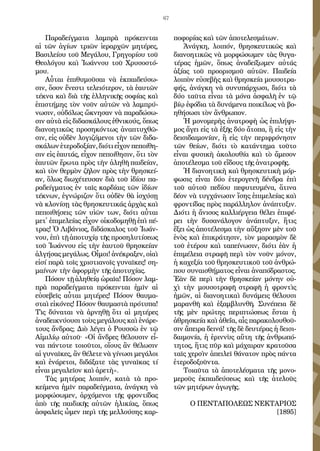 67
Πα­ρα­δείγ­μα­τα λαμ­πρὰ πρό­κειν­ται
αἱ τῶν ἁ­γί­ων τρι­ῶν ἱ­ε­ραρ­χῶν μη­τέ­ρες,
Βα­σι­λεί­ου τοῦ Με­γά­λου, Γρη­γο­ρί­ου τοῦ
Θε­ο­λό­γου καὶ Ἰ­ω­άν­νου τοῦ Χρυ­σο­στό­
μου.
Αὗται ἐ­πι­θυ­μοῦ­σαι νὰ ἐκ­παι­δεύ­σω­
σιν, ὅ­σον ἔ­νε­στι τε­λει­ό­τε­ρον, τὰ ἑ­αυ­τῶν
τέ­κνα καὶ διὰ τῆς ἑλ­λη­νι­κῆς σο­φί­ας καὶ
ἐ­πι­στή­μης τὸν νοῦν αὐ­τῶν νὰ λαμ­πρύ­
νω­σιν, οὐ­δό­λως ὤ­κνη­σαν νὰ πα­ρα­δώ­σω­
σιν αὐ­τὰ εἰς δι­δα­σκά­λους ἐ­θνι­κούς, ὅ­πως
δι­α­νο­η­τι­κῶς προ­ση­κόν­τως ἀ­να­πτυ­χθῶ­
σιν, εἰς οὐ­δὲν λο­γι­ζό­με­νοι τὴν τῶν δι­δα­
σκά­λωνἑ­τε­ρο­δο­ξί­αν,δι­ό­τιεἶ­χονπε­ποί­θη­
σιν εἰς ἑ­αυ­τάς, εἶ­χον πε­ποί­θη­σιν, ὅ­τι τὸν
ἑ­αυ­τῶν ἔ­ρω­τα πρὸς τὴν ἀ­λη­θῆ παι­δεί­αν,
καὶ τὸν θερ­μὸν ζῆ­λον πρὸς τὴν θρη­σκεί­
αν, ὅ­λως δι­ω­χέ­τευ­σαν διὰ τοῦ ἰ­δί­ου πα­
ρα­δείγ­μα­τος ἐν ταῖς καρ­δί­αις τῶν ἰ­δί­ων
τέ­κνων, ἐ­γνώ­ρι­ζον ὅ­τι οὐ­δὲν θὰ ἰ­σχύ­σῃ
νὰ κλο­νί­σῃ τὰς θρη­σκευ­τι­κάς ἀρ­χὰς καὶ
πε­ποι­θή­σεις τῶν υἱ­ῶν των, δι­ό­τι αὗ­ται
με­τ᾿ ἐ­πι­με­λεί­ας εἶ­χον οἰ­κο­δο­μη­θῇ ἐ­πὶ πέ­
τρας! Ὁ Λι­βά­νιος, δι­δά­σκα­λος τοῦ Ἰ­ω­άν­
νου, ἐ­πὶ τῇ ἀ­πο­τυ­χί­ᾳ τῆς προ­ση­λυ­τί­σε­ως
τοῦ Ἰ­ω­άν­νου εἰς τὴν ἑ­αυ­τοῦ θρη­σκεί­αν
ἀλ­γή­σας με­γά­λως. Οἶ­μοι! ἀ­νέ­κρα­ξεν, οἰ­αὶ
εἰ­σί πα­ρὰ τοῖς χρι­στια­νοῖς γυ­ναῖ­κες! ση­
μαί­νων τὴν ἀ­φορ­μὴν τῆς ἀ­πο­τυ­χί­ας.
Πό­σον τῇ ἀ­ληθείᾳ ὡ­ραῖα! Πό­σον λαμ­
πρὰ πα­ρα­δείγ­μα­τα πρό­κειν­ται ἡ­μῖν αἱ
εὐ­σε­βεῖς αὗ­ται μη­τέ­ρες! Πό­σον θαυ­μα­
σταὶ εἰ­κό­νες! Πό­σον θαυ­μα­στὰ πρό­τυ­πα!
Τὶς δύ­να­ται νὰ ἀρ­νη­θῇ ὅ­τι αἱ μη­τέ­ρες
ἀ­να­δει­κνύ­ου­σι τοὺς με­γά­λους καὶ ἐ­νά­ρε­
τους ἄν­δρας; Διὸ λέ­γει ὁ Ρουσ­σὼ ἐν τῷ
Αἰ­μι­λί­ῳ αὐ­τοῦ· «Οἱ ἄν­δρες θέ­λου­σιν εἶ­
ναι πάν­το­τε τοι­οῦ­τοι, οἵ­ους ἂν θέ­λω­σιν
αἱ γυ­ναῖ­κες, ἂν θέ­λε­τε νὰ γί­νω­σι με­γά­λοι
καὶ ἐ­νά­ρε­τοι, δι­δά­ξα­τε τὰς γυ­ναῖ­κας τί
εἶ­ναι με­γα­λεῖ­ον καὶ ἀ­ρε­τὴ».
Τὰς μη­τέ­ρας λοι­πόν, κα­τὰ τὰ προ­
κεί­με­να ἡ­μῖν πα­ρα­δείγ­μα­τα, ἀ­νάγ­κη νὰ
μορ­φώ­σω­μεν, ἀρ­χό­με­νοι τῆς φρον­τί­δας
ἀ­πὸ τῆς παι­δι­κῆς αὐ­τῶν ἡ­λι­κί­ας, ὅ­πως
ἀ­σφα­λεῖς ὧ­μεν πε­ρὶ τῆς μελ­λού­σης καρ­
πο­φο­ρί­ας καὶ τῶν ἀ­πο­τε­λε­σμά­των.
Ἀ­νάγ­κη, λοι­πόν, θρη­σκευ­τι­κῶς καὶ
δι­α­νο­η­τι­κῶς νὰ μορ­φώ­σω­μεν τὰς θυ­γα­
τέ­ρας ἡ­μῶν, ὅ­πως ἀ­να­δεί­ξω­μεν αὐ­τάς
ἀ­ξί­ας τοῦ προ­ο­ρι­σμοῦ αὐ­τῶν. Παι­δεί­α
λοι­πὸν εὐ­σε­βὴς καὶ θρη­σκεί­α μου­σο­τρα­
φής, ἀ­νάγ­κη νὰ συ­νυ­πάρ­χω­σι, δι­ό­τι τὰ
δύ­ο ταῦ­τα εἶ­ναι τὰ μό­να ἀ­σφα­λῆ ἐν τῷ
βί­ῳ ἐ­φό­δια τὰ δυ­νά­με­να ποι­κί­λως νὰ βο­
η­θή­σω­σι τὸν ἄν­θρω­πον.
Ἡ μο­νο­με­ρὴς ἀ­να­τρο­φὴ ὡς ἐ­πι­λή­ψι­
μος ἄ­γει εἰς τὰ ἑ­ξῆς δύ­ο ἄ­το­πα, ἢ εἰς τὴν
δει­σι­δαιμο­νί­αν, ἢ εἰς τὴν πε­ρι­φρό­νη­σιν
τῶν θεί­ων, δι­ό­τι τὸ κα­τάν­τη­μα τοῦ­το
εἶ­ναι φυ­σι­κὴ ἀ­κο­λου­θί­α καὶ τὸ ἄ­με­σον
ἀ­πο­τέ­λε­σμα τοῦ εἴ­δους τῆς ἀ­να­τρο­φῆς.
Ἡ δι­α­νο­η­τι­κὴ καὶ θρη­σκευ­τι­κὴ μόρ­
φω­σις εἶ­ναι δύ­ο ἑ­τε­ρο­γε­νῆ δέν­δρα ἐ­πὶ
τοῦ αὐ­τοῦ πε­δί­ου πε­φυ­τευ­μέ­να, ἅ­τι­να
δέ­ον νὰ τυγ­χά­νω­σιν ἴ­σης ἐ­πι­με­λεί­ας καὶ
φρον­τί­δας πρὸς πα­ράλ­λη­λον ἀ­νά­πτυ­ξιν.
Δι­ό­τι ἡ ἄ­νι­σος καλ­λι­έρ­γεια θέ­λει ἐ­πι­φέ­
ρει τὴν δυ­σα­νά­λο­γον ἀ­νά­πτυ­ξιν, ἥτις
ἕ­ξει ὡς ἀ­πο­τέ­λε­σμα τὴν αὔ­ξη­σιν μὲν τοῦ
ἑ­νὸς καὶ ἐ­πι­κρά­τη­σιν, τὸν μα­ρα­σμὸν δὲ
τοῦ ἑ­τέ­ρου καὶ τα­πεί­νω­σιν, δι­ό­τι ἐ­ὰν ἡ
ἐ­πι­μέ­λεια στρα­φῆ πε­ρὶ τὸν νοῦν μό­νον,
ἡ κα­χε­ξί­α τοῦ θρη­σκευ­τι­κοῦ τοῦ ἀν­θρώ­
που συ­ναι­σθή­μα­τος εἶ­ναι ἀ­να­πό­δρα­στος.
Ἐ­ὰν δὲ πε­ρὶ τὴν θρη­σκεί­αν μό­νην οὐ­
χὶ τὴν μου­σο­τρα­φῆ στρα­φῆ ἡ φρον­τὶς
ἡμῶν, αἱ δι­α­νο­η­τι­καὶ δυ­νά­μεις θέ­λου­σι
μα­ραν­θῆ καὶ ἐξαμ­βλυν­θῆ. Συ­νέ­πεια δὲ
τῆς μὲν πρώ­της πε­ρι­πτώ­σε­ως ἔ­σται ἡ
ἀ­θρη­σκεί­α καὶ ἀ­θε­ΐ­α, αἷς πα­ρα­κο­λου­θοῦ­
σιν ἄ­πει­ρα δει­νά! τῆς δὲ δευ­τέ­ρας ἡ δει­σι­
δαι­μο­νί­α, ἡ ἐ­ριν­νὺς αὕ­τη τῆς ἀν­θρω­πό­
τη­τος, ἥτις πῦρ καὶ μά­χαι­ραν κρα­τοῦ­σα
ταῖς χερ­σὶν ἀ­πει­λεῖ θά­να­τον πρὸς πάν­τα
ἐ­τε­ρο­δο­ξοῦν­τα.
Τοια­ῦτα τὰ ἀ­πο­τε­λέ­σμα­τα τῆς μο­νο­
με­ροῦς ἐκ­παι­δεύ­σε­ως καὶ τῆς ἀ­τε­λοῦς
τῶν μη­τέ­ρων ἀ­γω­γῆς.
Ο ΠΕΝΤΑΠΟΛΕΩΣ ΝΕΚΤΑΡΙΟΣ
[1895]
 