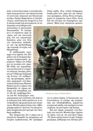 6
ζω­ΐα, ὁ κα­τα­να­λω­τι­σμός, ὁ παν­σε­ξου­α­λι­
σμός, ἀ­πο­γυ­μνώ­νουν τὴν οἰ­κο­γέ­νει­α ἀ­πὸ
τὸ κοι­νο­τι­κό, ἀ­σκη­τι­κὸ καὶ θυ­σι­α­στι­κὸ
πνεῦ­μα. Ἀ­κό­μη ἐ­ξα­φα­νί­ζε­ται ἡ ὑ­πευ­θυ­
νό­τη­τα, τα­πεί­νω­ση καὶ ὑ­πο­μο­νὴ κι ἔτ­σι
ἡ οἰ­κο­γε­νει­α­κὴ ζω­ὴ με­τα­τρέ­πε­ται σὲ εὐ­
και­ρι­α­κὲς συ­ναι­σθη­μα­τι­κὲς
κα­τα­στά­σεις ἢ οἰ­κο­νο­μι­κὲς
δι­και­ο­πρα­ξί­ες. Τὸ ζευ­γά­ρι
ἀν­τὶ νὰ πο­ρεύ­ε­ται πρὸς τὸ
«ἐ­μεῖς» καὶ τὴν κοι­νο­τι­κὴ
ζω­ή, ὅ­λο καὶ πε­ρισ­σό­τε­ρο
δι­α­σπᾶ­ται μέ­σα στὴ δί­νη
τῶν ἐ­γω­ϊστι­κῶν ἐ­πι­δι­ώ­ξε­
ων καὶ τῆς ψευ­δαί­σθη­σης
τῆς ἀ­το­μι­κῆς εὐ­τυ­χί­ας καὶ
ἐ­ξα­σφά­λι­σης.
Ὁ αἰ­σθη­σι­α­σμὸς κυ­ρι­
αρ­χεῖ στὶς σχέ­σεις τῶν δύ­ο
φύ­λων καὶ ἡ ἐ­κτί­μη­ση ἐ­ξω­
τε­ρι­κῶν–ἐ­πι­φα­νει­α­κῶν χα­
ρι­σμά­των ὁ­δη­γεῖ τὸν ἄν­δρα
καὶ τὴ γυ­ναῖ­κα στὸν γά­μο.
Μὲ θο­λὲς καὶ ἀ­προσ­δι­ό­ρι­
στεςγνώ­σειςγι­ὰτὸτίση­μαί­
νει σύ­ζυ­γος, πα­τέ­ρας, μά­να,
καὶ μὲ ἐν­δό­μυ­χη ἀ­πόρ­ρι­ψη
τῆς ἔν­νοι­ας τοῦ κα­θή­κον­
τος, τῆς προ­σφο­ρᾶς, τῆς θυ­
σί­ας, προ­χω­ροῦν στὴ δη­μι­
ουρ­γί­αοἰ­κο­γέ­νει­ας.Κά­ποι­οι
θε­ω­ρῶν­τας ὅ­τι ὁ γά­μος τοὺς
ἐ­ξα­σφα­λί­ζει τὴ νό­μι­μη κά­
λυ­ψη στὴ δι­α­σκέ­δα­ση καὶ
τὸ σέξ, δὲν προ­βλη­μα­τί­ζον­
ται καὶ δὲν ὑ­πο­λο­γί­ζουν τοὺς
πε­ρι­ο­ρι­σμοὺς καὶ τὶς θυ­σί­ες, ποὺ ἀ­παι­τεῖ
ἡ συ­ζυ­γι­κὴ ζω­ή, ἀλ­λὰ προ­πάν­των ἡ συ­
νε­πὴς βί­ω­ση τῆς μη­τρό­τη­τας καὶ πα­τρό­
τη­τας. Με­γά­λο μέ­ρος ἐ­πί­σης νέ­ων, δῆ­θεν
χει­ρα­φε­τη­μέ­νων, ἀρ­νεῖ­ται τὶς οἰ­κο­γε­νει­
α­κὲς ὑ­πο­χρε­ώ­σεις καὶ προ­τι­μᾶ τὴν ἐ­λεύ­
θε­ρη συμ­βί­ω­ση.
Καὶ πραγ­μα­τι­κά, ἐ­ὰν ὁ γά­μος καὶ ἡ
οἰ­κο­γέ­νει­α θε­ω­ρη­θεῖ ὡς ἐ­πι­χεί­ρη­ση καὶ
ἑ­ται­ρεί­α κερ­δο­σκο­πι­κή, δὲν προ­σφέ­ρει
ὑ­λι­κὰ κέρ­δη, εἶ­ναι τε­λι­κὰ ἀ­σύμ­φο­ρος,
ἐ­πει­δὴ μέ­σα στὸν γά­μο καὶ τὴν οἰ­κο­γέ­
νει­α προ­σφέ­ρεις. Δί­νεις, δί­νεις συ­νε­χῶς,
χω­ρὶς νὰ πε­ρι­μέ­νεις τί­πο­τε ἄλ­λο, ἐ­κτὸς
ἀ­πὸ τὴν εὐ­τυ­χί­α τῶν ἀ­γα­πη­μέ­νων προ­
σώ­πων. Μέ­σα στὴν οἰ­κο­γέ­νει­α σμι­λεύ­ε­
ται ἡ γνή­σι­α ἀ­γά­πη, ἡ θυ­σι­α­στι­κή, καὶ
ἀ­να­πτύσ­σε­ται τὸ πνεῦ­μα τῆς συ­νερ­γα­
σί­ας καὶ ἀλ­λη­λο­βο­ή­θει­ας, χα­ρί­ζον­τας
πνευ­μα­τι­κὰ κέρ­δη, ποὺ προ­έρ­χον­ται ἀ­πὸ
τὴ βί­ω­ση τοῦ μυ­στη­ρί­ου τῆς ἀ­γά­πης.
Καὶ κα­τ᾿ ἀρ­χὰς «μοι­ρα­σι­ὰ» στὶς δου­
λει­ὲς τοῦ σπι­τι­οῦ. Φυ­σι­κὰ εἶ­χαν ἀρ­χί­σει
τὴ σχέ­ση τους μὲ τὴν μον­τέρ­να ἀρ­χή:
«Ἡ τέ­λει­α σχέ­ση ἀ­παι­τεῖ νὰ μὴν ὑ­πάρ­χει
μα­γεί­ρε­μα, κα­θά­ρι­σμα καὶ πλύ­σι­μο ρού­
Οἰκογένεια, ἔργο τοῦ Henry Moore
 