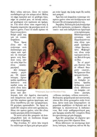 69
Κάτι τέλος πάντων, ὥστε νὰ νιώσει
συνδεδεμένο μὲ τὸν κόσμο αὐτό. Μόλις
τὸ πῆρα ἀγκαλιὰ καὶ τὸ χάιδεψα λίγο,
πῆρε τὰ γυαλιά μου, τὰ πέταξε κάτω,
μὲ ψηλάφισε στὸ πρόσωπο κὰ ἠρέμη-
σε. Γιὰ αὐτὸ εἶναι τόσο σημαντικὴ ἡ
διαρκὴς παρουσία τῆς μητέρας κατὰ τὸ
πρῶτο χρόνο. Γιατί τὸ παιδὶ πρέπει νὰ
δημιουργήσει
δεσμὸ μαζί της
γιὰ νὰ νιώσει
ἀσφάλεια.
Ἔτσι ὅμως
εἶναι σὰν νὰ
στήνουμε «στὸ
ἀπόσπασμα» μη-
τέρες ποὺ πρέ-
πει νὰ ἐπιστρέ-
ψουν στὴ δου-
λειά τους, σὰν
νὰ τοὺς λέμε ὅτι
εἶναι «κακὲς»
μητέρες!
Δὲν ὑπάρχει
«κακὴ» μητέ-
ρα. Οἱ περισ-
σότερες ἔχουν
καλὲς προθέσεις
ἀπέναντι στὰ
παιδιά τους, κι
αὐτὸ εἶναι κάτι
ποὺ ὑποστηρί-
ζεται καὶ βιο-
λογικά, ἀπὸ τὴν ὁρμόνη ὠκυτοκίνη
ποὺ ἐκκρίνεται κατὰ τὸν τοκετό, καὶ
γιὰ δύο περίπου χρόνια ἀργότερα, καὶ
εἶναι ὑπεύθυνη γιὰ τὴν τρυφερότητα.
Οἱ μητέρες προσπαθοῦν. Ἂν ὅμως τὸ
παιδὶ δὲν παίρνει αὐτὸ ποὺ χρειάζεται,
ἰδίως τὸν πρῶτο χρόνο, τότε δὲν εἶναι
κακὲς μητέρες ἀλλὰ ἀνεπαρκεῖς.
Τὰ κενὰ αὐτὰ δὲν μποροῦν νὰ ἀνα-
πληρωθοῦν ἀπὸ τὰ ὑπόλοιπα ἄτομα
γύρω ἀπὸ τὸ βρέφος;
Ὄχι ἐντελῶς. Γι’ αὐτὸ λέω συχνὰ
ὅτι καλύτερα νὰ ἔχεις μία μέτρια μητέ-
ρα στὴν ἀρχὴ τῆς ζωῆς παρὰ ἕξι καλές
καὶ μακριά.
Ἄρα ὅσο πιὸ ἀσφαλεῖς νιώσουμε τὸν
πρῶτο χρόνο τόσο πιὸ ἀνεξάρτητοι καὶ
δοτικοὶ θὰ γίνουμεμεγαλωνοντας.
Ἀκριβῶς. Ἀλλιῶς μία ζωὴ ἀναζητᾶμε
μόνο ἕνα πρόσωπο, γινόμαστε «ἑξαρτη-
τικοὶ»- καὶ ποὺ ἐκδηλώνεται ἀργότερα
στὶς σχέσεις μας.
Βλέπουμεσυχνὰ
γυναῖκες ποὺ
ἐξομολογοῦνται
πὼς εἶναι τρο-
μερὰ ζηλιάρες-
«λόγῳ ἔρωτος»,
λένε. Φοβισμέ-
νες εἶναι στὴν
πραγματικότη-
τα. Καὶ οἱ ἄντρες
τὸ ἴδιο.
Ἂν οἱ μητέ-
ρες ἔκαναν ὅσα
οἱ εἰδικοὶ θεω-
ροῦν «σωστά»,
θὰ ἤμασταν ὅλοι
ψυχικὰ ὑγιεῖς;
Δὲν μπορεῖ
νὰ ὑπάρξει τε-
λείως ὁμαλὸς
ἄνθρωπος, γιατί
εἶναι ἀδύνατον
νὰ ὑπάρξει «τέ-
λεια» μητέρα,
«τέλειος» πατέρας, «τέλεια» κοινωνία…
Βιολογικά, ψυχολογικὰ καὶ κοινωνικά,
τίποτα δὲν εἶναι φτιαγμένο στὴν ἐντέ-
λεια. Δεῖτε ποιὰ ζῶα ὑπερισχύουν: τὰ
ρωμαλέα κερδίζουν τὸ θηλυκὸ καὶ τὰ
ἀδύναμα ἡ σκοτώνονται ἢ ἐκδιώκο-
νται. Καὶ στὴν καθημερινότητά μας,
μία ὄμορφη κοπέλα δὲν τυγχάνει ἴδιας
ἀντιμετώπισης μὲ μία ἄσχημη.
Ἄρα δὲν μποροῦμε νὰ εἴμαστε ψυ-
χικὰ ὑγιεῖς γιατί δὲν εἴμαστε ἴδιοι.
Εἶναι ἀδύνατον νὰ πετύχουμε ἀπό-
λυτη ἰσότητα, ἑπομένως πάντα θὰ δη-
Ὁ θηλασμὸς, ἔργο τοῦ Νικολάου Γύζη
 