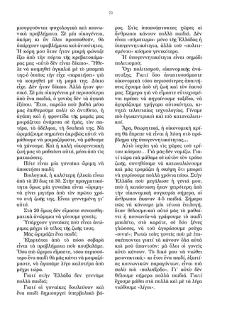 70
μιουργοῦνται ψυχολογικὰ καὶ κοινω-
νικὰ προβλήματα. Σὲ μία οἰκογένεια,
ἀκόμη κι ἂν ὅλοι προσπαθοῦν, θὰ
ὑπάρχουν προβλήματα καὶ ἀνισότητες.
Ἡ κόρη μου ὅταν ἦταν μικρὴ φώναζε
ἔξω ἀπὸ τὴν πόρτα τῆς κρεβατοκάμα-
ρας μας «αὐτὸ δὲν εἶναι δίκαιο». Ἤθε-
λε νὰ κοιμηθεῖ ἀγκαλιὰ μὲ τὸ μπαμπὰ
της-ὁ ὁποῖος τὴν εἶχε «παρατήσει» γιὰ
νὰ κοιμηθεῖ μὲ τὴ μαμά της. Δίκιο
εἶχε. Δὲν ἦταν δίκαιο. Ἀλλὰ ἦταν φυ-
σικό. Σὲ μία οἰκογένεια μὲ περισσότερα
ἀπὸ ἕνα παιδιά, ὁ γονιὸς δὲν τὰ ἀγαπᾶ
ἐξίσου. Ἔτσι, παρόλο ποὺ βαθιὰ μέσα
μας ἐπιθυμοῦμε πολὺ τὸ ἀντίθετο, ἡ
ἀγάπη καὶ ἡ φροντίδα τῆς μαμᾶς μας
μοιράζεται ἀνάμεσα σὲ ἐμᾶς, τὸν πα-
τέρα, τὰ ἀδέλφια, τὴ δουλειά της. Νὰ
ὡριμάζουμε σημαίνει ἀκριβῶς αὐτό: νὰ
μάθουμε νὰ μοιραζόμαστε, νὰ μάθουμε
νὰ χάνουμε. Καὶ ἡ καλὴ οἰκογενειακὴ
ζωή μας τὸ μαθαίνει αὐτό, μέσα ἀπὸ τὶς
ματαιώσεις.
Πότε εἶναι μία γυναῖκα ὥριμη νὰ
ἀποκτήσει παιδί;
Βιολογικά, ἡ καλύτερη ἡλικία εἶναι
ἀπὸ τὰ 20 ἕως τὰ 30. Στὴν πραγματικό-
τητα ὅμως μία γυναῖκα εἶναι «ὥριμη»
νὰ γίνει μητέρα ἀπὸ τὸν πρῶτο χρό-
νο στὴ ζωῆς της. Εἶναι γεννημένη γι’
αὐτό.
Στὰ 20 ὅμως δὲν εἴμαστε συναισθη-
ματικὰ ἀνώριμοι νὰ γίνουμε γονεῖς;
Ὑπάρχουν γυναῖκες ποὺ εἶναι ἀνώ-
ριμες μέχρι τὸ τέλος τῆς ζωῆς τους.
Μᾶς ὡριμάζει ἕνα παιδί;
Ἐξαρτᾶται ἀπὸ τὸ πόσο σοβαρὰ
εἶναι τὰ προβλήματα ποὺ κουβαλᾶμε.
Ὅσο πιὸ ὥριμοι εἴμαστε, τόσο περισσό-
τερο ἕνα παιδὶ θὰ μᾶς κάνει νὰ μοιραζό-
μαστε, νὰ ἀγαπᾶμε λίγο καλυτέρα ἀπὸ
μέχρι τώρα.
Γιατί στὴν Ἑλλάδα δεν γεννᾶμε
πολλὰ παιδιά;
Γιατί οἱ γυναῖκες δουλεύουν καὶ
ἕνα παιδὶ δημιουργεῖ ὑπερβολικὸ βά-
ρος. Στὶς ὑποανάπτυκτες χῶρες οἱ
ἄνθρωποι κάνουν πολλὰ παιδιά. Δὲν
εἶναι «σύμπτωμα» μόνο τῆς Ἑλλάδας ἡ
ὑπογεννητικότητα, ἀλλὰ τοῦ «πολιτι-
σμένου» κόσμου γενικότερα.
Ἡ ὑπογεννητικότητα εἶναι σημάδι
πολιτισμοῦ;
Ὄχι πολιτισμοῦ, οἰκονομικῆς ἀνά-
πτυξης. Γιατί ὅσο ἀναπτυσσόμαστε
οἰκονομικὰ τόσο περισσότερες ἀπαιτή-
σεις ἔχουμε ἀπὸ τὴ ζωὴ καὶ τὸν ἑαυτό
μας. Σήμερα γιὰ νὰ εἴμαστε εὐτυχισμέ-
νοι πρέπει νὰ πηγαίνουμε ταξίδια, νὰ
ἀγοράζουμε γρήγορα αὐτοκίνητα, κι-
νητὰ τελευταίας τεχνολογίας. Γίναμε
πιὸ ἐγωκεντρικοὶ καὶ πιὸ καταναλωτι-
κοί.
Ἄρα, θεωρητικά, ἡ οἰκονομικὴ κρί-
ση θὰ ἔπρεπε νὰ εἶναι ἡ λύση στὸ πρό-
βλημα τῆς ὑπογεννητικότητας…
Αὐτὸ ἰσχύει γιὰ τὶς χῶρες τοῦ τρί-
του κόσμου… Γιὰ μᾶς δὲν νομίζω. Για-
τί τώρα πιὰ μάθαμε σὲ αὐτὸν τὸν τρόπο
ζωῆς, συνηθίσαμε νὰ καταναλώνουμε
καὶ μᾶς τρομάζει ἡ σκέψη ὅτι μπορεῖ
νὰ γυρίσουμε πολλὰ χρόνια πίσω. Στὴν
Ἑλλάδα ποὺ μεγάλωσε ἡ γενιά μου,
ποὺ ἡ κατάσταση ἦταν χειρότερη ἀπὸ
τὴν οἰκονομικὴ συγκυρία σήμερα, οἱ
ἄνθρωποι ἔκαναν 4-5 παιδιά. Σήμερα
πῶς νὰ κάνουμε μία τέτοια ἐπιλογή,
ὅταν θέλουμε-καὶ αὐτό μᾶς τὸ μαθαί-
νει ἡ κοινωνία-νὰ γράψουμε τὸ παιδὶ
μπαλέτο, στὸ καράτε, σὲ δύο ξένες
γλῶσσες, νὰ τοῦ ἀγοράσουμε ροῦχα
«σινιέ»; Ρωτῶ τοὺς γονεῖς ποὺ μὲ ἐπι-
σκέπτονται γιατί τὰ κάνουν ὅλα αὐτὰ
καὶ μοῦ ἀπαντοῦν: μὰ ὅλοι οἱ γονεῖς
αὐτὸ κάνουν. Τὸ δικό μου νὰ νιώθει
μειονεκτικά;» κι ἔτσι ἕνα παιδί, ἐξαιτί-
ας κοινωνικῶν παραγόντων, εἶναι πιὰ
πολὺ πιὸ «πολυέξοδο». Γι’ αὐτὸ δὲν
θέλουμε σήμερα πολλὰ παιδιά. Γιατί
ἔχουμε μάθει στὰ πολλὰ καὶ μὲ τὰ λίγα
νιώθουμε «λίγοι».
 