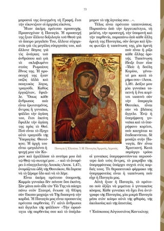 73
μπροστά της ἀνοιγμένη τὴ Γραφή, ἔτσι
τὴν εἰκονιζουν οἱ ἀρχαῖες εἰκόνες.
Ἦταν ἀκόμη πρότυπο προσευχῆς.
Προσευχόταν ἡ Παναγία. Ἡ προσευχή
της ἦταν ἄλλοτε δοξολογία τοῦ Θεοῦ γιὰ
τὸ ἅπειρο μεγαλεῖο Του, ἄλλοτε εὐχαρι-
στία γιὰ τὶς μεγάλες εὐεργεσίες του, καὶ
ἄλλοτε δὲησις γιὰ
τὶς ἀνάγκες τοῦ
ἀνθρώπου καὶ γιὰ
τὸ σκλαβωμένο
στοὺς Ρωμαίους
ἔθνος της. Ἡ προ-
σευχή της ἦταν
πεζὸς ἀλλὰ καὶ
ποιητικὸς λὸγος,
τραγούδι. Καθὼς
ἐργαζόταν, ἔψαλ-
λε. Ὄπως κάθε
ἄνθρωπος ποὺ
εἶναι ἐρωτευμένος,
ἄντρας ἢ γυναῖκα,
ψάλλει τὴν ἀγάπη
του, ἔτσι ἐκείνη
ἔψαλλε τὴν ἀγάπη
της πρὸς τὸ Θεό.
Ποῦ εἶναι τὸ ἒξοχο
αὐτὸ τραγούδι τῆς
Ὑπεραγίας Θεοτό-
κου; Ἡ ἀρχὴ του
εἶναι «μεγαλύνει ἡ
ψυχή μου τὸν Κυ-
ριον καὶ ἠγαλλίασε τὸ πνεῦμα μου ἐπὶ
τῷ Θεῷ τῷ σωτηρί μου…» καὶ τὸ ἀναφέ-
ρει ὁ εὐαγγελιστὴς Λουκᾶς (Λουκ. 1,47),
ὀνομάζεται ὠδὴ τῆς Θεοτόκου, θὰ ἔπρεπε
νὰ τὸ ξέραμε ὅλο καὶ νὰ τὸ λὲμε.
Εἶναι ἀκόμη πρότυπο ὑπομονῆς.
Καμμία γυναίκα δὲν πόνεσε ὅσο ἐκείνη.
Σὰν μὰνα ποὺ εἶδε τὸν Υἱὸ Της νὰ πάσχει
πάνω στὸν Σταυρό, ἔνιωσε τὴ θλὶψη
σὰν δὶκοπο μαχαίρι νὰ Τῆς διαπερνᾷ τὴν
καρδιά. Ἡ Παναγία μας εἶναι προπαντὸς
πρότυπο παρθενίας. Γι΄ αὐτὸ ἂνθρωποι
καὶ ἄγγελοι τῆς ψάλλουν «Τὴν ὡραιό-
τητα τῆς παρθενίας σου καὶ τὸ ὑπέρλα-
μπρον τὸ τῆς ἁγνείας σου…».
Τὲλος εἶναι πρότυπο ταπεινώσεως.
Παραπάνω ἀπὸ τὴν ἐργατικότητα, τὴ
μελέτη, τὴν προσευχή, τὴν ὑπομονὴ καὶ
τὴν παρθενία, παραπάνω ἀπὸ κὰθε ἂλλη
ἀρετὴ της Παναγίας, σὰν ἄστρο καὶ ἥλι-
ος φωτίζει ἡ ταπείνωση της, μὶα ἀρετὴ
ποὺ εἶναι ἡ ρίζα
κὰθε ἄλλης ἀρε-
τής. Ταπείνωση
ἔδειξε ὅταν εἶπε
«Ἰδοὺ ἡ δούλη
Κυρίου, γένοι-
τό μοι κατὰ τὸ
ρῆμα σου» (Λουκ.
1,38). Δεῖξτε μου
μὶα γυναῖκα τα-
πεινὴ ἢ ἕνα κορί-
τσι ταπεινὸ σὰν
τὴν ὑπεραγία
Θεοτόκο, εἶναι
σὰν νὰ βλέπεις
ἂγγελο. Ἐνῷ ἡ
ὑπερήφανη γυ-
ναῖκα καὶ τὸ ὑπε-
ρήφανο κορίτσι,
ποὺ καυχᾶται κι
ἐπιδεικνύεται, δὲ
μοιάζει στὴν Πα-
ναγία, δὲν εἶναι
Χριστιανή. Κατὰ
περίεργο τρόπο
οἱ γυναῖκες ὑπερηφανεύονται περισσό-
τερο ἀπὸ τοὺς ἄντρες, τὸ μικρόβιο τῆς
ὑπερηφάνειας ὑπάρχει συχνὰ στὶς καρ-
διές τους. Τὸ θεραπευτικὸ φὰρμακο τῆς
ὑπερηφανείας εἶναι ἡ ταπείνωση ποὺ
εἶχε ἡ Παναγία μας.
Αὐτὴ ἦταν ἡ Παναγία, τὸ πρότυ-
πο ποὺ ἀξίζει νὰ μιμεῖται ὁ γυναικεῖος
κὸσμος. Κὰθε γυναῖκα νὰ ἔχει ἕνα ἀντί-
γραφο τῆς Παναγίας, μὶα μικρὰ Παναγία
μέσα στὸν κόσμο αὐτὸ τῆς φθορᾶς, τῆς
ἀκολασίας καὶ τῆς ἀπιστίας.
† Ἐπίσκοπος Αὐγουστίνος Καντιώτης
ΠαναγίαἡἘλεοῦσα.Ἱ.Μ.ΠαναγίαςἈμιρούς,Λεμεσός.
 