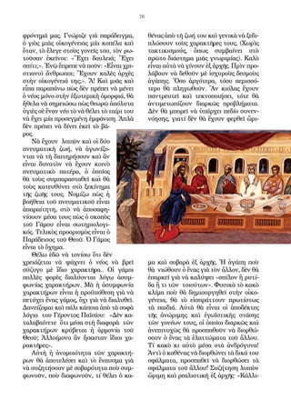 76
φρόνημά μας. Γνώριζε γιὰ παράδειγμα,
ὁ γιὸς μιᾶς οἰκογένειας μία κοπέλα καὶ
ὅταν, τὸ ἔλεγε στοὺς γονεῖς του, τὸν ρω-
τοῦσαν ἐκεῖνοι: «Ἔχει δουλειά; Ἔχει
σπίτι;». Ἐνῷ ἔπρεπε νὰ ποῦν: «Εἶναι χρι-
στιανοὶ ἄνθρωποι; Ἔχουν καλὲς ἀρχὲς
στὴν οἰκογένειά της;». Ἄ! Καὶ μιᾶς καὶ
εἶπα παραπάνω πὼς δὲν πρέπει νὰ μένει
ὁ νέος μόνο στὴν ἐξωτερικὴ ὀμορφιά, θὰ
ἤθελα νὰ σημειώσω πὼς θεωρῶ ἀπόλυτα
ὑγιὲς σὲ ἕναν νέο τὸ νὰ θέλει τὸ ταίρι του
νὰ ἔχει μία προσεγμένη ἐμφάνιση. Ἁπλὰ
δὲν πρέπει νὰ δίνει ἐκεῖ τὸ βά-
ρος.
Νὰ ἔχουν λοιπὸν καὶ οἱ δύο
πνευματικὴ ζωή, νὰ ἀγωνίζο-
νται νὰ τὴ διατηρήσουν καὶ ἂν
εἶναι δυνατὸν νὰ ἔχουν κοινὸ
πνευματικὸ πατέρα, ὁ ὁποῖος
θὰ τοὺς συμπαρασταθεῖ καὶ θὰ
τοὺς κατευθύνει στὸ ξεκίνημα
τῆς ζωῆς τους. Νομίζω πὼς ἡ
βοήθεια τοῦ πνευματικοῦ εἶναι
ἀπαραίτητη, στὸ νὰ ἀποσαφη-
νίσουν μέσα τους πὼς ὁ σκοπὸς
τοῦ Γάμου εἶναι σωτηριολογι-
κός. Τελικὸς προορισμὸς εἶναι ὁ
Παράδεισος τοῦ Θεοῦ. Ὁ Γάμος
εἶναι τὸ ὄχημα.
Θέλω ἐδῶ νὰ τονίσω ὅτι δὲν
χρειάζεται νὰ ψάχνει ὁ νέος νὰ βρεῖ
σύζυγο μὲ ἴδιο χαρακτῆρα.. Οἱ γάμοι
πολλὲς φορὲς διαλύονται λόγῳ ἀσυμ-
φωνίας χαρακτήρων. Μὰ ἡ ἀσυμφωνία
χαρακτήρων εἶναι ἡ προϋπόθεση γιὰ νὰ
πετύχει ἕνας γάμος, ὄχι γιὰ νὰ διαλυθεῖ.
Δανείζομαι καὶ πάλι κάποια ἀπὸ τὰ σοφὰ
λόγια του Γέροντος Παϊσίου: «Δὲν κα-
ταλαβαίνετε ὅτι μέσα στὴ διαφορὰ τῶν
χαρακτήρων κρύβεται ἡ ἁρμονία τοῦ
Θεοῦ; Ἀλλοίμονο ἂν ἤσασταν ἴδιοι χα-
ρακτῆρες».
Αὐτὴ ἡ ἀνομοιότητα τῶν χαρακτή-
ρων θὰ ἀποτελέσει καὶ τὸ ἔναυσμα γιὰ
νὰ συζητήσουν μὲ σοβαρότητα ποὺ συμ-
φωνοῦν, ποὺ διαφωνοῦν, τί θέλει ὁ κα-
θένας ἀπὸ τὴ ζωή του καὶ γενικὰ νὰ ξεδι-
πλώσουν τοὺς χαρακτῆρες τους. (Χωρὶς
τακτικισμούς, ὅπως συμβαίνει στὸ
πρῶτο διάστημα μιᾶς γνωριμίας). Καλὸ
εἶναι αὐτὰ νὰ γίνουν ἐξ ἀρχῆς. Πρὶν προ-
λάβουν νὰ δεθοῦν μὲ ἰσχυροὺς δεσμοὺς
ἀγάπης. Ὅσο ἀργότερα, τόσο περισσό-
τερο θὰ πληγωθοῦν. Ἂν κιόλας ἔχουν
παντρευτεῖ καὶ τεκνοποιήσει, τότε θὰ
ἀντιμετωπίζουν διαρκῶς προβλήματα.
Δὲν θὰ μπορεῖ νὰ ὑπάρχει πεδίο συνεν-
νόησης, γιατί δὲν θὰ ἔχουν φερθεῖ ὥρι-
μα καὶ σοβαρὰ ἐξ ἀρχῆς. Ἡ ἀγάπη ποὺ
θὰ νιώθουν ὁ ἕνας γιὰ τὸν ἄλλον, δὲν θὰ
ἐπαρκεῖ γιὰ νὰ καλύψει «σπίλον ἢ ρυτί-
δα ἤ τι τῶν τοιούτων». Φυσικὰ τὸ κακὸ
κλίμα ποὺ θὰ δημιουργηθεῖ στὴν οἰκο-
γένεια, θὰ τὸ εἰσπράττουν πρωτίστως
τὰ παιδιά. Αὐτὰ θὰ εἶναι οἱ ἀποδέκτες
τῆς ἀνώριμης καὶ ἐγωϊστικὴς στάσης
τῶν γονέων τους, οἱ ὁποῖοι διαρκῶς καὶ
ἀνεπιτυχῶς θὰ προσπαθοῦν νὰ διορθώ-
σουν ὁ ἕνας τὰ ἐλαττώματα τοῦ ἄλλου.
Τί κακὸ κι αὐτὸ μέσα στὰ ἀνδρόγυνα!
Ἀντὶ ὁ καθένας νὰ διορθώνει τὰ δικά του
σφάλματα, προσπαθεῖ νὰ διορθώσει τὰ
σφάλματα τοῦ ἄλλου! Συζήτηση λοιπὸν
ὥριμη καὶ ρεαλιστικὴ ἐξ ἀρχῆς· «Κάλλι-
 