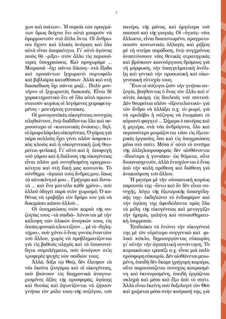 7
χων καὶ πι­ά­των». Ἡ πο­ρεί­α τῶν πραγ­μά­
των ὅ­μως δεί­χνει ὅ­τι αὐ­τὰ μπο­ροῦν νὰ
ἐ­φαρ­μο­στοῦν στὰ ἄϋ­λα ὄν­τα. Οἱ ἄν­θρω­
ποι ἔ­χουν καὶ ὑ­λι­κὲς ἀ­νάγ­κες καὶ ὅ­λα
αὐ­τὰ εἶ­ναι ἀ­πα­ραί­τη­τα. Γι᾿ αὐ­τὸ ἀ­γῶ­νας
ποι­ὸς θὰ «ρί­ξει» στὸν ἄλ­λο τὶς πε­ρισ­σό­
τε­ρες ὑ­πο­χρε­ώ­σεις. Καὶ προ­χω­ρᾶ­με ...
Μοι­ρα­σι­ὰ –ὄ­χι πάν­τα δί­και­η– στὰ ἔ­ξο­δα
καὶ προ­πάν­των ξε­χω­ρι­στὸ πορ­το­φό­λι
καὶ βι­βλι­ά­ρι­α κα­τα­θέ­σε­ων. Ἀλ­λὰ καὶ στὴ
δι­α­σκέ­δα­ση ὄ­χι πάν­τα μα­ζί... Πο­λὺ μον­
τέρ­νο οἱ ξε­χω­ρι­στὲς δι­α­κο­πές. Εἶ­ναι δὲ
χα­ρα­κτη­ρι­στι­κὸ ὅ­τι σὲ ὅ­λα αὐ­τὰ πρω­το­
στα­τοῦν κυ­ρί­ως οἱ λε­γό­με­νες χει­ρα­φε­τη­
μέ­νες – μον­τέρ­νες γυ­ναῖ­κες.
Οἱ μο­νο­γο­νε­ϊ­κὲς οἰ­κο­γέ­νει­ες συ­νε­χῶς
πλη­θαί­νουν, ἐ­νῷ δι­α­δί­δον­ται ὅ­λο καὶ πε­
ρισ­σό­τε­ρο οἱ «κοι­νω­νι­κὲς ἑ­νώ­σεις», δηλ.
οἱὁ­μο­φυ­λό­φι­λεςοἰ­κο­γέ­νει­ες.Ὁγά­μοςγι­ὰ
πά­ρα πολ­λοὺς ἔ­χει γί­νει πλέ­ον ἀ­σφυ­κτι­
κὸς κλοι­ὸς καὶ ἡ οἰ­κο­γε­νει­α­κὴ ζω­ὴ θε­ω­
ρεῖ­ται φυ­λα­κή. Γι᾿ αὐ­τὸ καὶ ἡ ἀ­πο­φυ­γὴ
τοῦ γά­μου καὶ ἡ δι­ά­λυ­ση τῆς οἰ­κο­γέ­νει­ας
εἶ­ναι πλέ­ον μι­ὰ συ­νη­θι­σμέ­νη πραγ­μα­τι­
κό­τη­τα καὶ στὴ δι­κή μας κοι­νω­νί­α. Τὸ
σύν­θη­μα: «ἀ­γα­πῶ τοὺς ἄν­δρες μου, ὅ­πως
τὰ αὐ­το­κί­νη­τά μου... Γρή­γο­ρα καὶ δυ­να­
τὰ ... καὶ ἕ­να μον­τέ­λο κά­θε χρό­νο», ποὺ
ἀλ­λοῦ ὁ­δη­γεῖ πα­ρὰ στὸν χω­ρι­σμό; Ὁ κα­
θέ­νας νὰ τρα­βή­ξει τὸν δρό­μο του γι­ὰ νὰ
δο­κι­μά­σει κά­που ἀλ­λοῦ...
Οἱ ὑ­πο­χρε­ώ­σεις στὸν καρ­πὸ τῆς συ­
ζυ­γί­ας τους –τὰ παι­δι­ὰ– λύ­νον­ται μὲ τὴν
κά­λυ­ψη τῶν ὑ­λι­κῶν ἀ­ναγ­κῶν τους, τὶς
ὁ­ποῖ­εςφυ­σι­κὰπλου­τί­ζουν...μὲτὸ«δη­λη­
τή­ρι­ο», ποὺ χύ­νει ὁ ἕ­νας γο­νι­ὸς ἐ­ναν­τί­ον
τοῦ ἄλ­λου, χω­ρὶς νὰ προ­βλη­μα­τί­ζον­ται
γι­ὰ τὶς βα­θει­ὲς πλη­γὲς καὶ τὰ ὑ­πο­συ­νεί­
δη­τα συμ­πλέγ­μα­τα, ποὺ ἀ­νοί­γουν στὶς
τρυ­φε­ρὲς ψυ­χὲς τῶν παι­δι­ῶν τους.
Ἀλ­λά, δό­ξα τῷ Θε­ῷ, δὲν ἔ­λει­ψαν τὰ
νέ­α ἐ­κεῖ­να ζευ­γά­ρι­α καὶ οἱ οἰ­κο­γέ­νει­ες,
ποὺ βι­ώ­νουν τὶς δι­α­χρο­νι­κὰ ἀ­να­γνω­
ρι­σμέ­νες ἀ­ξί­ες τῆς προ­σφο­ρᾶς, ἀ­γά­πης
καὶ θυ­σί­ας καὶ ἀ­γω­νί­ζον­ται νὰ ζή­σουν
γνή­σι­α τὸν ρό­λο τους–τῆς συ­ζύ­γου, τοῦ
πα­τέ­ρα, τῆς μάν­ας, καὶ ἀρ­γό­τε­ρα τοῦ
παπ­ποῦ καὶ τῆς γι­α­γι­ᾶς. Οἱ «ὑ­γι­εῖς» νέ­οι
ἄλ­λω­στε, εἶ­ναι δι­α­πι­στω­μέ­νο, πραγ­μα­το­
ποι­οῦν κοι­νω­νι­κὲς ἀλ­λα­γὲς καὶ ρή­ξεις
μὲ τὴ στεί­ρα πα­ρά­δο­ση, ἐ­νῷ συγ­χρό­νως
ἀ­να­πτύσ­σουν νέ­ες θε­τι­κὲς στρα­τη­γι­κὲς
καὶ βρί­σκουν και­νού­ργι­ους δρό­μους γι­ὰ
τὴ μόρ­φω­ση, τὴν ἐ­παγ­γελ­μα­τι­κὴ ἀ­νέ­λι­
ξη καὶ γε­νι­κὰ τὴν προ­σω­πι­κὴ καὶ οἰ­κο­
γε­νει­α­κὴ εὐ­τυ­χί­α τους.
Ἔτ­σι οἱ σύ­ζυ­γοι ζοῦν τὴν γνή­σι­α συ–
ζυ­γί­α, βο­η­θῶν­τας ὁ ἕ­νας τὸν ἄλ­λο καὶ σ᾿
αὐ­τὲς ἀ­κό­μη τὶς δου­λει­ὲς τοῦ σπι­τι­οῦ.
Δὲν θε­ω­ρεῖ­ται πλέ­ον «ἐ­ξευ­τε­λι­στι­κὸ» γι­ὰ
τὸν ἄν­δρα νὰ ἀλ­λά­ξει π.χ. τὸ μω­ρό, γι­ὰ
νὰ προ­λά­βει ἡ σύ­ζυ­γος νὰ ἑ­τοι­μά­σει τὸ
αὐ­ρι­α­νὸ φα­γη­τό ... Σή­με­ρα ὁ πα­τέ­ρας καὶ
ἡ μη­τέ­ρα, στὰ νέ­α ἀν­δρό­γυ­να, ὅ­λο καὶ
πε­ρισ­σό­τε­ρο μοι­ρά­ζον­ται τό­σο τὶς ἐ­ξω­τε­
ρι­κὲς ἐρ­γα­σί­ες, ὅ­σο καὶ τὶς ὑ­πο­χρε­ώ­σεις
μέ­σα στὸ σπί­τι. Μέ­σα σ᾿ αὐ­τὸ τὸ πνεῦ­μα
τῆς ἀλ­λη­λο­προ­σφο­ρᾶς δὲν αἰ­σθά­νον­ται
–ἰ­δι­αί­τε­ρα ἡ γυ­ναῖκα– ὡς θύ­μα­τα, οὔ­τε
δυ­σα­να­σχε­τοῦν, ἀλ­λὰ ἐ­νι­σχύ­ον­ται ὁ ἕ­νας
ἀ­πὸ τὴν κα­λὴ πρό­θε­ση καὶ δι­ά­θε­ση γι­ὰ
ἀ­να­κού­φι­ση τοῦ ἄλ­λου.
Ἡ μη­τέ­ρα μὲ τὴν οὐ­σι­α­στι­κὴ κυ­ρί­ως
πα­ρου­σί­α της –ἔ­στω καὶ ἂν δὲν εἶ­ναι συ­
νε­χής, λό­γῳ τῆς ἐ­ξω­τε­ρι­κῆς ἀ­πα­σχό­λη­
σής της– ἐκ­δη­λώ­νει τὸ ἐν­δι­α­φέ­ρον καὶ
τὴν ἀ­γά­πη της ἀ­φει­δώ­λευ­τα πρὸς ὅ­λα
τὰ μέ­λη τῆς οἰ­κο­γέ­νει­ας καὶ με­ταγ­γί­ζει
τὴν ἠ­ρε­μί­α, γα­λή­νη καὶ συ­ναι­σθη­μα­τι­
κὴ ἰ­σορ­ρο­πί­α.
Ἐ­πι­δι­ώ­κει νὰ ἑ­νώ­νει τὴν οἰ­κο­γέ­νει­ά
της μὲ τὸν εὐρύ­τε­ρο συγ­γε­νι­κὸ καὶ φι­
λι­κὸ κύ­κλο, δη­μι­ουρ­γῶν­τας εὐ­και­ρί­ες
γι᾿ αὐ­τὴν τὴν ἀ­γα­πη­τι­κὴ συ­νάν­τη­ση. Τὸ
κυ­ρι­α­κά­τι­κο τρα­πέ­ζι π.χ. εἶ­ναι μι­ὰ πο­λὺ
πρό­σφο­ρηεὐ­και­ρί­α.Δὲναἰ­σθά­νε­ταιμει­ω­
μέ­νη, ἐ­πει­δὴ δὲν ἔ­κα­με γρή­γο­ρη κα­ρι­έ­ρα,
οὔ­τε πα­ρου­σι­ά­ζε­ται συ­νε­χῶς κου­ρα­σμέ­
νη καὶ ἐ­κνευ­ρι­σμέ­νη, ἐ­πει­δὴ ἐρ­γά­ζε­ται
σκλη­ρὰ καὶ μέ­σα καὶ ἔ­ξω ἀ­πὸ τὸ σπί­τι.
Ἀλ­λὰ εἶ­ναι ἐ­κεί­νη ποὺ δο­ξο­λο­γεῖ τὸν Θε­ὸ
καὶ χαί­ρε­ται μέ­σα στὴν κού­ρα­σή της, γι­ὰ
 