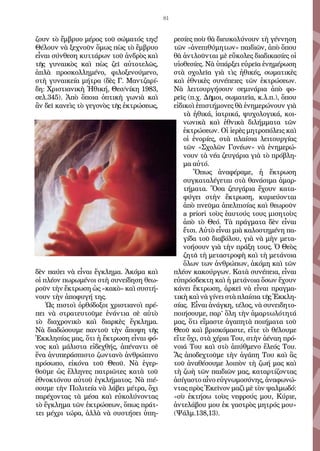 81
ζουν τὸ ἔμβρυο μέρος τοῦ σώματός της!
Θέλουν νὰ ξεχνοῦν ὅμως πὼς τὸ ἔμβρυο
εἶναι σύνθεση κυττάρων τοῦ ἀνδρὸς καὶ
τῆς γυναικὸς καὶ πὼς ζεῖ αὐτοτελῶς,
ἁπλὰ προσκολλημένο, φιλοξενούμενο,
στὴ γυναικεία μήτρα (δὲς Γ. Μαντζαρί-
δη: Χριστιανικὴ Ἠθική, Θεσ/νίκη 1983,
σελ.345). Ἀπὸ ὅποια ὀπτικὴ γωνιὰ καὶ
ἂν δεῖ κανεὶς τὸ γεγονὸς τῆς ἐκτρώσεως,
δὲν παύει νὰ εἶναι ἔγκλημα. Ἀκόμα καὶ
οἱ πλέον πωρωμένοι στὴ συνείδηση θεω-
ροῦν τὴν ἔκτρωση ὡς «κακὸ» καὶ συστή-
νουν τὴν ἀποφυγή της.
Ὡς πιστοὶ ὀρθόδοξοι χριστιανοὶ πρέ-
πει νὰ στρατευτοῦμε ἐνάντια σὲ αὐτὸ
τὸ διαχρονικὸ καὶ διαρκὲς ἔγκλημα.
Νὰ διαδώσουμε παντοῦ τὴν ἄποψη τῆς
Ἐκκλησίας μας, ὅτι ἡ ἔκτρωση εἶναι φό-
νος καὶ μάλιστα εἰδεχθής, ἀπέναντι σὲ
ἕνα ἀνυπεράσπιστο ζωντανὸ ἀνθρώπινο
πρόσωπο, εἰκόνα τοῦ Θεοῦ. Νὰ ἐγερ-
θοῦμε ὡς ἕλληνες πατριῶτες κατὰ τοῦ
ἐθνοκτόνου αὐτοῦ ἐγκλήματος. Νὰ πιέ-
σουμε τὴν Πολιτεία νὰ λάβει μέτρα, ὄχι
παρέχοντας τὰ μέσα καὶ εὐκολύνοντας
τὸ ἔγκλημα τῶν ἐκτρώσεων, ὅπως πράτ-
τει μέχρι τώρα, ἀλλὰ νὰ συστήσει ὑπη-
ρεσίες ποὺ θὰ διευκολύνουν τὴ γέννηση
τῶν «ἀνεπιθύμητων» παιδιῶν, ἀπὸ ὅπου
θὰ ἀντλοῦνται μὲ εὔκολες διαδικασίες οἱ
υἱοθεσίες. Νὰ ὑπάρξει εὐρεῖα ἐνημέρωση
στὰ σχολεῖα γιὰ τὶς ἠθικές, σωματικὲς
καὶ ἐθνικὲς συνέπειες τῶν ἐκτρώσεων.
Νὰ λειτουργήσουν σεμινάρια ἀπὸ φο-
ρεῖς (π.χ. Δῆμοι, σωματεῖα, κ.λ.π.), ὅπου
εἰδικοὶ ἐπιστήμονες θὰ ἐνημερώνουν γιὰ
τὰ ἠθικά, ἰατρικά, ψυχολογικά, κοι-
νωνικὰ καὶ ἐθνικὰ διλήμματα τῶν
ἐκτρώσεων. Οἱ ἱερὲς μητροπόλεις καὶ
οἱ ἐνορίες, στὰ πλαίσια λειτουργίας
τῶν «Σχολῶν Γονέων» νὰ ἐνημερώ-
νουν τὰ νέα ζευγάρια γιὰ τὸ πρόβλη-
μα αὐτό.
Ὅπως ἀναφέραμε, ἡ ἔκτρωση
συγκαταλέγεται στὰ θανάσιμα ἁμαρ-
τήματα. Ὅσα ζευγάρια ἔχουν κατα-
φύγει στὴν ἔκτρωση, κυριεύονται
ἀπὸ πνεῦμα ἀπελπισίας καὶ θεωροῦν
a priori τοὺς ἑαυτούς τους μισητοὺς
ἀπὸ τὸ Θεό. Τὰ πράγματα δὲν εἶναι
ἔτσι. Αὐτὸ εἶναι μιὰ καλοστημένη πα-
γίδα τοῦ διαβόλου, γιὰ νὰ μὴν μετα-
νοήσουν γιὰ τὴν πράξη τους. Ὁ Θεὸς
ζητᾶ τὴ μεταστροφὴ καὶ τὴ μετάνοια
ὅλων των ἀνθρώπων, ἀκόμη καὶ τῶν
πλέον κακούργων. Κατὰ συνέπεια, εἶναι
εὐπρόσδεκτη καὶ ἡ μετάνοια ὅσων ἔχουν
κάνει ἔκτρωση, ἀρκεῖ νὰ εἶναι πραγμα-
τικὴ καὶ νὰ γίνει στὰ πλαίσια τῆς Ἐκκλη-
σίας. Εἶναι ἀνάγκη, τέλος, νὰ συνειδητο-
ποιήσουμε, παρ’ ὅλη τὴν ἁμαρτωλότητά
μας, ὅτι εἴμαστε ἀγαπητὰ ποιήματα τοῦ
Θεοῦ καὶ βρισκόμαστε, εἴτε τὸ θέλουμε
εἴτε ὄχι, στὰ χέρια Του, στὴν ἀέναη πρό-
νοιά Του καὶ στὸ ἀπύθμενο ἔλεός Του.
Ἄς ἀποδεχτοῦμε τὴν ἀγάπη Του καὶ ἃς
τοῦ ἀναθέσουμε λοιπὸν τὴ ζωή μας καὶ
τὴ ζωὴ τῶν παιδιῶν μας, καταρτίζοντας
ἀσίγαστο αἶνο εὐγνωμοσύνης, ἀναφωνώ-
ντας πρὸς Ἐκεῖνον μαζὶ μὲ τὸν ψαλμωδό:
«σὺ ἐκτήσω τοὺς νεφρούς μου, Κύριε,
ἀντελάβου μου ἐκ γαστρὸς μητρός μου»
(Ψάλμ.138,13).
 