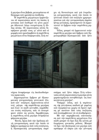 83
ἡ μη­τέ­ρα εἶ­ναι βε­βαία, με­τα­τρέ­πε­ται σὲ
θε­ώ­ρη­μα ποὺ χρει­ά­ζε­ται ἀ­πό­δει­ξη.
Ἡ πα­ρέν­θε­τη μη­τρό­τη­τα ἐμ­φα­νί­ζε­
ται  σὲ πε­ρι­πτώ­σει­ς  κα­τὰ τὶς  ὁποῖ­ες ἡ
γυ­ναῖκα  πού  ἐ­πι­θυ­μεῖ νὰ γί­νει  μη­τέ­
ρα ἀ­δυ­να­τεῖ λό­γῳ στει­ρό­τη­τα­ς  ἢ ἄλ­
λη­ς  αἰτίας. Οἱ πε­ρι­πτώ­σεις αὐ­τὲς δι­
α­φέ­ρουν με­τα­ξύ τους, γι᾿ αὐ­τὸ καὶ οἱ
μορ­φὲς ποὺ προσ­λαμ­βά­νει ἡ πα­ρέν­θε­τη
μη­τρό­τη­τα εἶ­ναι δι­α­φο­ρε­τι­κές. Στὴ συ­
νέ­χει­α ἀ­να­φέ­ρου­με τὶς ἀ­κο­λου­θού­με­
νες πρα­κτι­κὲς.
Δη­μι­ουρ­γεῖ­ται ἔμ­βρυ­ο μὲ ἐ­ξω­σω­
μα­τι­κὴ  γο­νι­μο­ποί­η­ση γε­νε­τι­κοῦ  ὑλι­
κοῦ τῶν  συ­ζύ­γων, ἐμ­φυ­τεύ­ε­ται αὐτό
στή   μή­τρα  τῆς  πα­ρέν­θε­της μη­τέ­ρα­ς
καὶ ὅ­ταν τὸ παι­δὶ γεν­νη­θεῖ, πα­ρα­δί­δε­
ται  στοὺς  συ­ζύ­γους, ποὺ  τὸ ἀ­να­τρέ­
φουν πλέ­ο­ν  ὡς γο­νεῖς. Ἀ­κρι­βέ­στε­ρα,
ἡ πα­ρέν­θε­τη αὐ­τὴ μη­τέ­ρα ὀ­νο­μά­ζε­ται
φέ­ρου­σα μη­τέ­ρα.
 Ἐ­κτός, ὅ­μως ἀ­πὸ τὴ­ν ὁμό­λο­γη αὐ­
τὴ γο­νι­μο­ποί­η­ση, κα­τὰ τὴν  ὁποί­α  τὸ
ἔμ­βρυ­ο προ­έρ­χε­ται ἀ­πὸ τοὺς συ­ζύγους,
ἡ  ἐξω­σω­μα­τι­κὴ  γο­νι­μο­ποί­η­ση πα­ρέ­
χει  τὴ δυ­να­τό­τη­τα καὶ  γιὰ  ἑ­τε­ρό­λο­
γη  γο­νι­μο­ποί­η­ση, κα­τὰ τὴν  ὁποί­α  τὸ
γε­νε­τι­κὸ ὑ­λι­κὸ τοῦ συ­ζύγου χρη­σι­μο­
ποι­εῖται γιὰ τὴν γο­νι­μο­ποί­η­ση ὠ­αρί­ου
ξέ­νη­ς γυ­ναί­κας, προ­κεί­με­νου νὰ ἐμ­φυ­
τευ­τεῖ τὸ ἔμ­βρυ­ο στὴν πα­ρέν­θε­τη μη­
τέ­ρα.
Τέ­λος, μπο­ρεῖ νὰ ἐμ­φυ­τευ­τεῖ στὴν
πα­ρέν­θε­τη μη­τέ­ρα καὶ ἔμ­βρυ­ο ποὺ δη­
μι­ουρ­γή­θη­κε ἐ­ξω­σω­μα­τι­κὰ  ἀ­πὸ  ξέ­νο
σπέρ­μα καὶ  ξέ­νο ὠ­ά­ρι­ο. Στὶς τε­λευ­
ταῖ­ες αὐ­τέ­ς πε­ρι­πτώ­σει­ς ἡ μη­τέ­ρα αὐ­τὴ
χα­ρα­κτη­ρί­ζε­ται συ­νη­θέ­στε­ρα  ὡς ὑ­πο­
κα­τά­στα­τη μη­τέ­ρα4
.
Ὑ­πάρ­χει τέ­λος, καὶ ἡ  πε­ρί­πτω­
ση  τῆ­ς  γεν­νή­σε­ω­ς  παι­δι­οῦ  μὲ γα­μέ­τε­ς
ποὺ ἀ­γο­ρά­ζον­ται χω­ρὶς νὰ ἔ­χου­ν σχέ­
ση  μὲ κα­νέ­να­ν  ἀ­πὸ  τοὺς συ­ζύ­γους
ποὺ ἀ­να­λαμ­βά­νουν νὰ τὸ ἀ­να­θρέ­ψουν.
Μὲ  τὴ­ν  πα­ρεμ­βα­τι­κὴ  τε­κνο­ποί­η­
ση  καὶ  τὴν πα­ρέν­θε­τη  μη­τρό­τη­τα  ἕνα
­παι­δὶ μπο­ρεῖ νὰ ἔ­χει ἕω­ς ἕ­ξι γο­νεῖς μὲ
ἐ­πι­μέ­ρου­ς  γο­νι­κοὺς ρό­λους. Μπο­ρεῖ
νὰ ἔ­χει τὴν βι­ο­λο­γι­κή του μη­τέ­ρα ποὺ
πρό­σφε­ρε τὸ ὠ­ά­ρι­ο γι­ὰ τὴν γέν­νη­σή
 