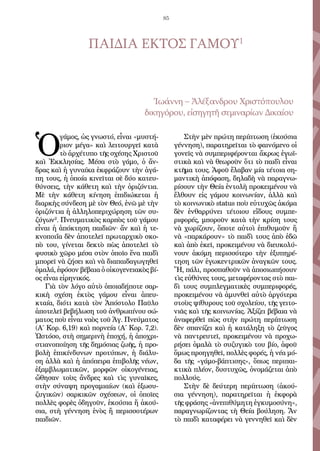 85
ΠΑΙΔΙΑ ΕΚΤΟΣ ΓΑΜΟΥ1
Ἰ­ω­άν­νη – Ἀ­λέ­ξαν­δρου Χρι­στό­που­λου
δι­κη­γό­ρου, εἰ­ση­γη­τῆ σε­μι­να­ρί­ων Δι­καί­ου
Ὁ
γά­μος, ὡς γνω­στό, εἶ­ναι «μυ­στή­
ριον μέ­γα» καὶ λει­τουρ­γεῖ κα­τὰ
τὸ ἀρ­χέ­τυ­πο τῆς σχέ­σης Χρι­στοῦ
καὶ Ἐκ­κλη­σί­ας. Μέ­σα στὸ γά­μο, ὁ ἄν­
δρας καὶ ἡ γυ­ναί­κα ἐκ­φρά­ζουν τὴν ἀ­γά­
πη τους, ἡ ὁ­ποί­α κι­νεῖ­ται σὲ δύ­ο κα­τευ­
θύν­σεις, τὴν κά­θε­τη καὶ τὴν ὁ­ρι­ζόν­τια.
Μὲ τὴν κά­θε­τη κί­νη­ση ἐ­πι­δι­ώ­κε­ται ἡ
δια­ρκὴς σύν­δε­ση μὲ τὸν Θε­ό, ἐ­νῶ μὲ τὴν
ὁ­ρι­ζόν­τια ἡ ἀλ­λη­λο­πε­ρι­χώ­ρη­ση τῶν συ­
ζύ­γων2
. Πνευ­μα­τι­κὸς καρ­πὸς τοῦ γά­μου
εἶ­ναι ἡ ἀ­πό­κτη­ση παι­δι­ῶν∙ ἄν καὶ ἡ τε­
κνο­ποι­ΐ­α δὲν ἀ­πο­τε­λεῖ πρω­ταρ­χι­κὸ σκο­
πὸ του, γί­νε­ται δε­κτὸ πὼς ἀ­πο­τε­λεῖ τὸ
φυ­σι­κὸ χῶ­ρο μέ­σα στὸν ὁ­ποῖ­ο ἕ­να παι­δὶ
μπο­ρεῖ νὰ ζή­σει καὶ νὰ δι­α­παι­δα­γω­γη­θεῖ
ὁ­μα­λά, ἐ­φό­σον βέ­βαι­α ὁ οἰ­κο­γε­νεια­κὸς βί­
ος εἶ­ναι εἰ­ρη­νι­κός.
Γιὰ τὸν λό­γο αὐ­τὸ ὁ­ποι­α­δή­πο­τε σαρ­
κι­κὴ σχέ­ση ἐ­κτὸς γά­μου εἶ­ναι ἀ­πευ­
κταί­α, δι­ό­τι κα­τὰ τὸν Ἀ­πό­στο­λο Παῦ­λο
ἀ­πο­τε­λεῖ βε­βή­λω­ση τοῦ ἀν­θρω­πί­νου σώ­
μα­τος ποὺ εἶ­ναι να­ὸς τοῦ Ἁγ. Πνεύ­μα­τος
(Α΄ Κορ. 6,19) καὶ πορ­νεί­α (Α΄ Κορ. 7,2).
Ὡ­στό­σο, στὴ ση­με­ρι­νὴ ἐ­πο­χή, ἡ ἀ­πο­χρι­
στι­α­νο­ποί­η­ση τῆς δη­μό­σιας ζω­ῆς, ἡ προ­
βο­λὴ ἐ­πι­κίν­δυ­νων προ­τύ­πων, ἡ δι­ά­λυ­
ση ἀλ­λὰ καὶ ἡ ἀ­πό­πει­ρα ἐ­πι­βο­λῆς νέ­ων,
ἐ­ξαμ­βλω­μα­τι­κῶν, μορ­φῶν οἰ­κο­γέ­νειας,
ὤ­θη­σαν τοὺς ἄν­δρες καὶ τὶς γυ­ναῖ­κες,
στὴν σύ­να­ψη προ­γα­μια­ίων (καὶ ἐ­ξω­συ­
ζυ­γι­κῶν) σαρ­κι­κῶν σχέ­σε­ων, οἱ ὁ­ποῖ­ες
πολ­λὲς φο­ρὲς ὁ­δη­γοῦν, ἑ­κού­σια ἤ ἀ­κού­
σια, στὴ γέν­νη­ση ἑ­νὸς ἤ πε­ρισ­σο­τέ­ρων
παι­δι­ῶν.
Στὴν μὲν πρώ­τη πε­ρί­πτω­ση (ἑ­κού­σια
γέν­νη­ση), πα­ρα­τη­ρεῖ­ται τὸ φαι­νό­με­νο οἱ
γο­νεῖς νὰ συμ­πε­ρι­φέ­ρον­ται ἄ­κρως ἐ­γω­ϊ­
στι­κὰ καὶ νὰ θε­ω­ροῦν ὅ­τι τὸ παι­δὶ εἶ­ναι
κτῆ­μα τους. Ἀ­φοῦ ἔ­λα­βαν μί­α τέ­τοι­α ση­
μαν­τι­κὴ ἀ­πό­φα­ση, δη­λα­δὴ νὰ πα­ρα­γνω­
ρί­σουν τὴν Θεί­α ἐν­το­λὴ προ­κει­μέ­νου νὰ
ἔλ­θουν εἰς γά­μου κοι­νω­νί­αν, ἀλ­λὰ καὶ
τὸ κοι­νω­νι­κὸ status ποὺ εὐ­τυ­χῶς ἀ­κό­μα
δὲν ἐν­θαρ­ρύ­νει τέ­τοι­ου εἴ­δους συμ­πε­
ρι­φο­ρές, μπο­ροῦν κα­τὰ τὴν κρί­ση τους
νὰ χω­ρί­ζουν, ὅ­πο­τε αὐ­τοὶ ἐ­πι­θυ­μοῦν ἤ
νὰ «παρ­κά­ρουν» τὸ παι­δὶ τους ἀ­πὸ ἐ­δῶ
καὶ ἀ­πὸ ἐ­κεῖ, προ­κει­μέ­νου νὰ δι­ευ­κο­λύ­
νουν ἀ­κό­μη πε­ρισ­σό­τε­ρο τὴν ἐ­ξυ­πη­ρέ­
τη­ση τῶν ἐ­γω­κεν­τρι­κῶν ἀ­ναγ­κῶν τους.
Ἤ, πά­λι, προ­σπα­θοῦν νὰ ἀ­πο­σι­ω­πή­σουν
τὶς εὐ­θύ­νες τους, με­τα­φέ­ρον­τας στὸ παι­
δὶ τους συμ­πλεγ­μα­τι­κὲς συμ­πε­ρι­φο­ρές,
προ­κει­μέ­νου νὰ ἀ­μυν­θεῖ αὐ­τὸ ἀρ­γό­τε­ρα
στοὺς ψί­θυ­ρους τοῦ σχο­λεί­ου, τῆς γει­το­
νιᾶς καὶ τῆς κοι­νω­νί­ας. Ἀ­ξί­ζει βέ­βαι­α νὰ
ἀ­να­φερ­θεῖ πὼς στὴν πρώ­τη πε­ρί­πτω­ση
δὲν σπα­νί­ζει καὶ ἡ κα­τά­λη­ξη τὸ ζεῦ­γος
νὰ παν­τρευ­τεῖ, προ­κει­μέ­νου νὰ προ­χω­
ρή­σει ὁ­μα­λὰ τὸ συ­ζυ­γι­κὸ του βί­ο, ἀ­φοῦ
ὅ­μως προ­η­γη­θεῖ, πολ­λὲς φο­ρές, ἡ νέ­α μό­
δα τῆς «γά­μο-βά­πτι­σης», ὅ­πως πε­ρι­παι­
κτι­κὰ πλέ­ον, δυ­στυ­χῶς, ὀ­νο­μά­ζε­ται ἀ­πὸ
πολ­λούς.
Στὴν δὲ δεύ­τε­ρη πε­ρί­πτω­ση (ἀ­κού­
σια γέν­νη­ση), πα­ρα­τη­ρεῖ­ται ἡ ἐκ­φο­ρὰ
τῆς φρά­σης «ἀ­νε­πι­θύ­μη­τη ἐγ­κυ­μο­σύ­νη»,
πα­ρα­γνω­ρί­ζον­τας τὴ Θεί­α βού­λη­ση. Ἄν
τὸ παι­δὶ κα­τα­φέ­ρει νὰ γεν­νη­θεῖ καὶ δὲν
 