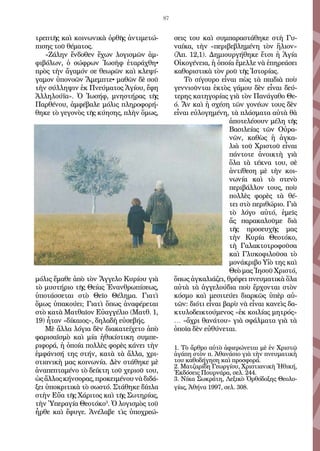 87
τρε­πτῆς καὶ κοι­νω­νι­κὰ ὀρ­θῆς ἀν­τι­με­τώ­
πι­σης τοῦ θέ­μα­τος.
«Ζά­λην ἔν­δο­θεν ἔ­χων λο­γι­σμῶν ἀμ­
φι­βό­λων, ὁ σώ­φρων Ἰ­ω­σὴφ ἐ­τα­ρά­χθη•
πρὸς τὴν ἄ­γα­μόν σε θε­ω­ρῶν καὶ κλε­ψί­
γα­μον ὑ­πο­νο­ῶν Ἄ­μεμ­πτε• μα­θῶν δὲ σοῦ
τὴν σύλ­λη­ψιν ἐκ Πνεύ­μα­τος Ἁ­γί­ου, ἔ­φη
Ἀλ­λη­λού­ϊα». Ὁ Ἰ­ω­σήφ, μνη­στή­ρας τῆς
Παρ­θέ­νου, ἀμ­φέ­βα­λε μό­λις πλη­ρο­φο­ρή­
θη­κε τὸ γε­γο­νὸς τῆς κύ­η­σης, πλὴν ὅ­μως,
μό­λις ἔ­μα­θε ἀ­πὸ τὸν Ἄγ­γε­λο Κυ­ρί­ου γιὰ
τὸ μυ­στή­ριο τῆς Θεί­ας Ἐ­ναν­θρω­πί­σε­ως,
ὑ­πο­τάσ­σε­ται στὸ Θεῖ­ο Θέ­λη­μα. Για­τὶ
ὅ­μως ὑ­πα­κού­ει; Για­τὶ ὅ­πως ἀ­να­φέ­ρε­ται
στὸ κα­τὰ Ματ­θαῖ­ον Εὐ­αγ­γέ­λιο (Ματθ. 1,
19) ἦ­ταν «δί­και­ος», δη­λα­δὴ εὐ­σε­βής.
Μὲ ἄλ­λα λό­για δὲν δι­α­κα­τείχε­το ἀ­πὸ
φα­ρι­σα­ϊ­σμὸ καὶ μί­α ἠ­θι­κί­στι­κη συμ­πε­
ρι­φο­ρά, ἡ ὁ­ποί­α πολ­λὲς φο­ρὲς κά­νει τὴν
ἐμ­φά­νι­σή της στήν, κα­τὰ τὰ ἄλ­λα, χρι­
στι­α­νι­κὴ μας κοι­νω­νί­α. Δὲν στά­θη­κε μὲ
ἀ­να­πε­πτα­μέ­νο τὸ δεί­κτη τοῦ χε­ριοῦ του,
ὡς ἄλ­λος κήν­σο­ρας, προ­κει­μέ­νου νὰ δι­δά­
ξει ὑ­πο­κρι­τι­κὰ τὸ σω­στό. Στά­θη­κε δί­πλα
στὴν Εὔ­α τῆς Χά­ρι­τος καὶ τῆς Σω­τη­ρί­ας,
τὴν Ὑ­πε­ρα­γί­α Θε­ο­τό­κο3
. Ὁ λο­γι­σμὸς τοῦ
ἦρ­θε καὶ ἔ­φυ­γε. Ἀ­νέ­λα­βε τὶς ὑ­πο­χρε­ώ­
σεις του καὶ συμ­πα­ρα­στά­θη­κε στὴ Γυ­
ναί­κα, τὴν «πε­ρι­βε­βλη­μέ­νη τὸν ἥ­λιον»
(Ἀπ. 12,1). Δη­μι­ουρ­γή­θη­κε ἔ­τσι ἡ Ἁ­γί­α
Οἰ­κο­γέ­νεια, ἡ ὁ­ποί­α ἔ­μελ­λε νὰ ἐ­πη­ρε­ά­σει
κα­θο­ρι­στι­κὰ τὸν ροῦ τῆς Ἱ­στο­ρί­ας.
Τὸ σί­γου­ρο εἶ­ναι πὼς τὰ παι­διὰ ποὺ
γεν­νι­οῦν­ται ἐ­κτὸς γά­μου δὲν εἶ­ναι δεύ­
τε­ρης κα­τη­γο­ρί­ας γιὰ τὸν Πα­νά­γα­θο Θε­-
ό. Ἄν καὶ ἡ σχέ­ση τῶν γο­νέ­ων τους δὲν
εἶ­ναι εὐ­λο­γη­μέ­νη, τὰ πλά­σμα­τα αὐ­τὰ θὰ
ἀ­πο­τε­λέ­σουν μέ­λη τῆς
Βα­σι­λεί­ας τῶν Οὐ­ρα­
νῶν, κα­θὼς ἡ ἀγ­κα­
λιὰ τοῦ Χρι­στοῦ εἶ­ναι
πάν­το­τε ἀ­νοι­κτὴ γιὰ
ὅ­λα τὰ τέ­κνα του, σὲ
ἀν­τί­θε­ση μὲ τὴν κοι­
νω­νί­α καὶ τὸ στε­νὸ
πε­ρι­βάλ­λον τους, ποὺ
πολ­λὲς φο­ρὲς τὰ θέ­
τει στὸ πε­ρι­θώ­ριο. Γιὰ
τὸ λό­γο αὐ­τό, ἐ­μεῖς
ἄς πα­ρα­κα­λοῦ­με διὰ
τῆς προ­σευ­χῆς μας
τὴν Κυ­ρί­α Θε­ο­τό­κο,
τὴ Γα­λα­κτο­τρο­φοῦ­σα
καὶ Γλυ­κο­φι­λοῦ­σα τὸ
μο­νά­κρι­βο Υἱ­ὸ της καὶ
Θε­ὸ μας Ἰ­η­σοῦ Χρι­στό,
ὅ­πως ἀγ­κα­λιά­ζει, θρέ­φει πνευ­μα­τι­κὰ ὅ­λα
αὐ­τὰ τὰ ἀγ­γε­λού­δια ποὺ ἔρ­χον­ται στὸν
κό­σμο καὶ με­σι­τεύ­ει δια­ρκῶς ὑ­πὲρ αὐ­
τῶν: δι­ό­τι εἶ­ναι βα­ρὺ νὰ εἶ­ναι κα­νεὶς δα­
κτυ­λο­δει­κτού­με­νος «ἐκ κοι­λί­ας μη­τρός»
… «ἄ­χρι θα­νά­του» γιὰ σφάλ­μα­τα γιὰ τὰ
ὁ­ποῖα δὲν εὐ­θύ­νε­ται.
1. Τὸ ἄρ­θρο αὐ­τὸ ἀ­φι­ε­ρώ­νε­ται μὲ ἐν Χρι­στῷ
ἀ­γά­πη στὸν π. Ἀ­θα­νά­σιο γιὰ τὴν πνευ­μα­τι­κὴ
του κα­θο­δή­γη­ση καὶ προ­σφο­ρά.
2. Μα­τζα­ρίδη Γε­ωρ­γί­ου, Χρι­στι­α­νι­κὴ Ἠ­θι­κή,
Ἐκ­δό­σεις Πουρ­νά­ρα, σελ. 244.
3. Νί­κα Σω­κρά­τη, Λε­ξι­κὸ Ὀρ­θό­δο­ξης Θε­ο­λο­
γί­ας, Ἀ­θή­να 1997, σελ. 308.
 