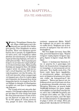 88
ΜΙΑ ΜΑΡΤΥΡΙΑ...
(ΓΙΑ ΤΙΣ ΑΜΒΛΩΣΕΙΣ)
Χ
αί­ρε­τε. Ὀ­νο­μά­ζο­μαι Gianna Jes-
sen. Εἶ­μαι υἱ­ο­θε­τη­μέ­νη καὶ ἡ βι­
ο­λο­γι­κή μου μη­τέ­ρα ἦ­ταν δε­κα­ε­
φτὰ χρο­νῶν, ὅ­ταν ἀ­πο­φά­σι­σε νὰ κά­νει
ἔ­κτρω­ση. Ἦ­ταν τό­τε ἑφτά­μι­συ μη­νῶν
ἔγ­κυ­ος καὶ ὁ για­τρὸς τὴ συμ­βού­λευ­σε
νὰ κά­νει αὐ­τό, ποὺ ὀ­νο­μά­ζε­ται saline
abortion (ἀν­τι­κα­τά­στα­ση τοῦ ἀ­μνια­κοῦ
ὑ­γροῦ μὲ ἁ­λα­τοῦ­χο δι­ά­λυ­μα, ποὺ καί­ει τὸ
παι­δὶ μέ­σα καὶ ἔ­ξω). Ἔ­τσι ἡ μη­τέ­ρα μου
ἀ­νέ­με­νε νὰ γεν­νή­σει ἕ­να νε­κρὸ παι­δὶ μέ­
σα σὲ εἰ­κο­σι­τέσ­σε­ρις ὧ­ρες. Πρὸς με­γά­λη
ἔκ­πλη­ξη καὶ ἀ­μη­χα­νί­α ὅ­λων, δὲν βγῆ­κα
νε­κρὴ σ᾿ αὐ­τὸν τὸν κό­σμο, ἀλ­λὰ ζων­τα­
νή(!), στὶς 6 Ἀ­πρι­λί­ου τοῦ 1977 σὲ κλι­
νι­κὴ ἐ­κτρώ­σε­ων τοῦ Λὸς Ἄν­τζε­λες. Αὐ­
τὸ δὲ ποὺ ἀ­πο­τε­λεῖ τέ­λει­ο συγ­χρο­νι­σμὸ
τοῦ ἐρ­χο­μοῦ μου, εἶ­ναι ὅ­τι ὁ μαι­ευ­τῆρας
ποὺ ἐ­νερ­γοῦ­σε τὴν ἔ­κτρω­ση ἦ­ταν ἐ­κτὸς
ὑ­πη­ρε­σί­ας ἐ­κεί­νη τὴ στιγ­μὴ κι ἔ­τσι δὲν
τοῦ δό­θη­κε ἡ εὐ­και­ρί­α νὰ ὁ­λο­κλη­ρώ­σει
τὸ σχέ­διό του, ποὺ ἦ­ταν ὁ τερ­μα­τι­σμὸς
τῆς ζω­ῆς μου...
Τὴν στιγ­μὴ αὐ­τὴ ποὺ σᾶς μι­λῶ, βρί­
σκο­μαι σ᾿ ἕ­να ὄ­μορ­φο κυ­βερ­νη­τι­κὸ κτή­
ριο καὶ ξέ­ρω ὅ­τι στὴν ἐ­πο­χὴ ποὺ ζοῦ­με
δὲν εἶ­ναι πο­λι­τι­κὰ σω­στὸ νὰ πεῖς τὸ ὄ­νο­
μα τοῦ Χρι­στοῦ σὲ μέ­ρη σὰν κι αὐ­τό.
Τὸ νὰ Τὸν φέ­ρεις σὲ τέ­τοι­ες συ­ναν­τή­
σεις, μπο­ρεῖ νὰ κά­νει τοὺς ἄλ­λους νὰ
νοι­ώ­σουν τρο­μα­κτι­κὰ ἄ­βο­λα. Ἀλ­λά,…
δὲν ἐ­πι­βί­ω­σα γιὰ νὰ κά­νω τὸν κα­θέ­να
νὰ νι­ώ­θει ἄ­νε­τα. Ἐ­πι­βί­ω­σα γιὰ νὰ ἀ­να­
κα­τεύ­ω τὰ πράγ­μα­τα λί­γο καὶ αὐ­τὸ τὸ
ἀ­πο­λαμ­βά­νω!
Καὶ ἔ­τσι βγῆ­κα ζων­τα­νή, ὅ­πως ἤ­δη
εἶ­πα, με­τὰ ἀ­πὸ δε­κα­ο­κτὼ ὧ­ρες. Ἔ­πρε­πε
νὰ ἤ­μουν τυ­φλή, ἔ­πρε­πε νὰ ἤ­μουν καμ­
μέ­νη, ἔ­πρε­πε νὰ ἤ­μουν νε­κρή. Καὶ δὲν
εἶ­μαι!
Ξέ­ρε­τε τί ἐκ­πλη­κτι­κὴ δι­καί­ω­ση εἶ­
ναι τὸ γε­γο­νὸς ὅ­τι ὁ μαι­ευ­τῆ­ρας ποὺ
ἔ­κα­νε τὴν ἔ­κτρω­ση ἦ­ταν ὑ­πο­χρε­ω­μέ­νος
νὰ ὑ­πο­γρά­ψει τὸ πι­στο­ποι­η­τι­κὸ γεν­νή­
σε­ώς μου; Ἔ­τσι ἔ­μα­θα ποιός εἶ­ναι. Γιὰ
ὅ­σους τυ­χὸν ὅ­μως ἔ­χουν ἀμ­φι­βο­λί­ες,
τὸ πι­στο­ποι­η­τι­κὸ γρά­φει: «γεν­νη­μέ­νη
κα­τὰ τὴ διά­ρκεια ἐ­κτρώ­σε­ως στὸ τε­λευ­
ταῖ­ο στά­διο τῆς ἐγ­κυ­μο­σύ­νης»… Δὲν
νι­κή­σα­νε!... Ἔ­κα­να μί­α ἔ­ρευ­να γιὰ τὸν
ἄν­θρω­πο αὐ­τὸν καὶ οἱ κλι­νι­κές του εἶ­ναι
ἡ με­γα­λύ­τε­ρη ἁ­λυ­σσί­δα κλι­νι­κῶν στὶς
Ἡ­νω­μέ­νες Πο­λι­τεῖ­ες, μὲ μει­κτὰ ἔ­σο­δα
70.000.000 δολ­λά­ρια τὸν χρό­νο. Δι­ά­βα­
σα ἕ­να βι­βλί­ο του ποὺ ἔ­λε­γε πὼς ἔ­χει κά­
νει πά­νω ἀ­πὸ 1.000.000 ἐ­κτρώ­σεις καὶ
τὸ θε­ω­ρεῖ αὐ­τὸ πά­θος του. Σᾶς τὰ λέ­ω
αὐ­τά, κυ­ρί­ες καὶ κύ­ριοι, για­τὶ δὲν ξέ­ρω
ἂν συ­νει­δη­το­ποι­ή­σα­τε ὅ­τι βρι­σκό­μα­στε
σὲ μά­χη σ᾿ αὐ­τὸν τὸν κό­σμο. Εἶ­ναι μί­α
μά­χη με­τα­ξὺ τῆς ζω­ῆς καὶ τοῦ θα­νά­του.
 
