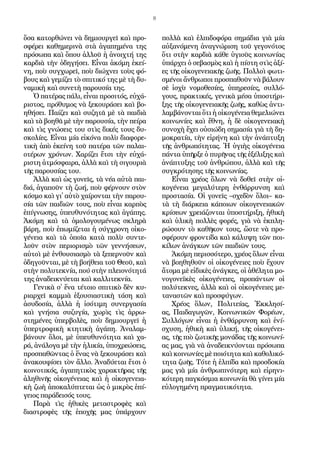 8
ὅ­σα κα­τορ­θώ­νει νὰ δη­μι­ουρ­γεῖ καὶ προ­
σφέ­ρει κα­θη­με­ρι­νὰ στὰ ἀ­γα­πη­μέ­να της
πρό­σω­πα καὶ ὅ­που ἀλ­λοῦ ἡ ἀ­νοιχ­τή της
καρ­δι­ὰ τὴν ὁ­δη­γή­σει. Εἶ­ναι ἀ­κό­μη ἐ­κεί­
νη, ποὺ συγ­χω­ρεῖ, ποὺ δι­ώ­χνει τοὺς φό­
βους καὶ γε­μί­ζει τὸ σπι­τι­κό της μὲ τὴ δυ­
να­μι­κὴ καὶ συ­νε­τὴ πα­ρου­σί­α της.
Ὁ πα­τέ­ρας πά­λι, εἶ­ναι προ­σι­τός, εὐ­χά­
ρι­στος, πρό­θυ­μος νὰ ξε­κου­ρά­σει καὶ βο­
η­θή­σει. Παί­ζει καὶ συ­ζη­τᾶ μὲ τὰ παι­δι­ὰ
καὶ τὰ βο­η­θᾶ μὲ τὴν πα­ρου­σί­α, τὴν πεί­ρα
καὶ τὶς γνώ­σεις του στὶς δι­κές τους δυ­
σκο­λί­ες. Εἶ­ναι μί­α εἰ­κό­να πο­λὺ δι­α­φο­ρε­
τι­κὴ ἀ­πὸ ἐ­κεί­νη τοῦ πα­τέ­ρα τῶν πα­λαι­
ο­τέ­ρων χρό­νων. Χα­ρί­ζει ἔτ­σι τὴν εὐ­χά­
ρι­στη ἀ­τμό­σφαι­ρα, ἀλ­λὰ καὶ τὴ σι­γου­ρι­ὰ
τῆς πα­ρου­σί­ας του.
Ἀλ­λὰ καὶ ὡς γο­νεῖς, τὰ νέ­α αὐ­τὰ παι­
δι­ά, ἀ­γα­ποῦν τὴ ζω­ή, ποὺ φέρ­νουν στὸν
κό­σμο καὶ γι᾿ αὐ­τὸ χαί­ρον­ται τὴν πα­ρου­
σί­α τῶν παι­δι­ῶν τους, ποὺ εἶ­ναι καρ­πὸς
ἐ­πί­γνω­σης, ὑ­πευ­θυ­νό­τη­τας καὶ ἀ­γά­πης.
Ἀ­κό­μη καὶ τὰ ὁ­μο­λο­γου­μέ­νως σκλη­ρὰ
βά­ρη, ποὺ ἐ­πω­μί­ζε­ται ἡ σύγ­χρο­νη οἰ­κο­
γέ­νει­α καὶ τὰ ὁ­ποῖ­α κα­τὰ πο­λὺ συν­τε­
λοῦν στὸν πε­ρι­ο­ρι­σμὸ τῶν γεν­νή­σε­ων,
αὐ­τοὶ μὲ ἐν­θου­σι­α­σμὸ τὰ ξε­περ­νοῦν καὶ
ὁ­δη­γοῦν­ται, μὲ τὴ βο­ή­θει­α τοῦ Θε­οῦ, καὶ
στὴν πο­λυ­τε­κνί­α, πού στὴν πλει­ο­νό­τη­τά
της ἀ­να­δει­κνύ­ε­ται καὶ καλ­λι­τε­κνί­α.
Γε­νι­κὰ σ᾿ ἕ­να τέ­τοι­ο σπι­τι­κὸ δὲν κυ­
ρι­αρ­χεῖ καμ­μι­ὰ ἐ­ξου­σι­α­στι­κὴ τά­ση καὶ
ἀ­συ­δο­σί­α, ἀλ­λὰ ἡ ἰ­σό­τι­μη συ­νερ­γα­σί­α
καὶ γνή­σι­α συ­ζυ­γί­α, χω­ρὶς τὶς ἀρ­ρω­
στη­μέ­νες ὑ­περ­βο­λὲς, ποὺ δη­μι­ουρ­γεῖ ἡ
ὑ­περ­τρο­φι­κὴ κτη­τι­κὴ ἀ­γά­πη. Ἀ­να­λαμ­
βά­νουν ὅ­λοι, μὲ ὑ­πευ­θυ­νό­τη­τα καὶ χα­
ρά, ἀ­νά­λο­γα μὲ τὴν ἡ­λι­κί­α, ὑ­πο­χρε­ώ­σεις,
προ­σπα­θῶν­τας ὁ ἕ­νας νὰ ξε­κου­ρά­σει καὶ
ἀ­να­κου­φί­σει τὸν ἄλ­λο. Ἀ­να­δύ­ε­ται ἔτ­σι ὁ
κοι­νο­τι­κός, ἀ­γα­πη­τι­κὸς χα­ρα­κτῆ­ρας τῆς
ἀ­λη­θι­νῆς οἰ­κο­γέ­νει­ας καὶ ἡ οἰ­κο­γε­νει­α­
κὴ ζω­ὴ ἀ­πο­κα­λύ­πτε­ται ὡς ὁ μι­κρὸς ἐ­πί­
γει­ος πα­ρά­δει­σός τους.
Πα­ρὰ τὶς ἠ­θι­κὲς με­τα­στρο­φὲς καὶ
δι­α­στρο­φὲς τῆς ἐ­πο­χῆς μας ὑ­πάρ­χουν
πολ­λὰ καὶ ἐλ­πι­δο­φό­ρα ση­μά­δι­α γι­ὰ μί­α
αὐ­ξα­νό­με­νη ἀ­να­γνώ­ρι­ση τοῦ γε­γο­νό­τος
ὅ­τι στὴν καρ­δι­ὰ κά­θε ὑ­γι­οῦς κοι­νω­νί­ας
ὑ­πάρ­χει ὁ σε­βα­σμὸς καὶ ἡ πί­στη στὶς ἀ­ξί­
ες τῆς οἰ­κο­γε­νει­α­κῆς ζω­ῆς. Πολ­λοὶ φω­τι­
σμέ­νοι ἄν­θρω­ποι προ­σπα­θοῦν νὰ βά­λουν
σὲ ἰ­σχὺ νο­μο­θε­σί­ες, ὑ­πη­ρε­σί­ες, συλ­λό­
γους, πρα­κτι­κές, γε­νι­κὰ μέ­σα ὑ­πο­στή­ρι­
ξης τῆς οἰ­κο­γε­νει­α­κῆς ζω­ῆς, κα­θὼς ἀν­τι­
λαμ­βά­νον­ται ὅ­τι ἡ οἰ­κο­γέ­νει­α θε­με­λι­ώ­νει
κοι­νω­νί­ες καὶ ἔ­θνη, ἡ δὲ οἰ­κο­γε­νει­α­κὴ
συ­νο­χὴ ἔ­χει οὐ­σι­ώ­δη ση­μα­σί­α γι­ὰ τὴ δη­
μο­κρα­τί­α, τὴν εἰ­ρή­νη καὶ τὴν ἀ­νά­πτυ­ξη
τῆς ἀν­θρω­πό­τη­τας. Ἡ ὑ­γι­ὴς οἰ­κο­γέ­νει­α
πάν­τα ὑ­πῆρ­ξε ὁ πυ­ρῆ­νας τῆς ἐ­ξέ­λι­ξης καὶ
ἀ­νά­πτυ­ξης τοῦ ἀν­θρώ­που, ἀλ­λὰ καὶ τῆς
συγ­κρό­τη­σης τῆς κοι­νω­νί­ας.
Εἶ­ναι χρέ­ος ὅ­λων νὰ δο­θεῖ στὴν οἰ­
κο­γέ­νει­α με­γα­λύ­τε­ρη ἐν­θάρ­ρυν­ση καὶ
προ­στα­σί­α. Οἱ γο­νεῖς –σχε­δὸν ὅ­λοι– κα­
τὰ τὴ δι­άρ­κει­α κά­ποι­ων οἰ­κο­γε­νει­α­κῶν
κρί­σε­ων χρει­ά­ζον­ται ὑ­πο­στή­ρι­ξη, ἠ­θι­κὴ
καὶ ὑ­λι­κὴ πολ­λὲς φο­ρές, γι­ὰ νὰ ἐκ­πλη­
ρώ­σουν τὸ κα­θῆ­κον τους, ὥ­στε νὰ προ­
σφέ­ρουν φρον­τί­δα καὶ κά­λυ­ψη τῶν ποι­
κί­λων ἀ­νάγ­κων τῶν παι­δι­ῶν τους.
Ἀ­κό­μη πε­ρισ­σό­τε­ρο, χρέ­ος ὅ­λων εἶ­ναι
νὰ βο­η­θη­θοῦν οἱ οἰ­κο­γέ­νει­ες ποὺ ἔ­χουν
ἄ­το­μα μὲ εἰ­δι­κὲς ἀ­νάγ­κες, οἱ ἀ­θέ­λη­τα μο­
νο­γο­νε­ϊ­κὲς οἰ­κο­γέ­νει­ες, προ­πάν­των οἱ
πο­λύ­τε­κνες, ἀλ­λὰ καὶ οἱ οἰ­κο­γέ­νει­ες με­
τα­να­στῶν καὶ προ­σφύ­γων.
Χρέ­ος ὅ­λων, Πο­λι­τεί­ας, Ἐκ­κλη­σί­
ας, Παι­δα­γω­γῶν, Κοι­νω­νι­κῶν Φο­ρέ­ων,
Συλ­λό­γων εἶ­ναι ἡ ἐν­θάρ­ρυν­ση καὶ ἐ­νί­
σχυ­ση, ἠ­θι­κὴ καὶ ὑ­λι­κή, τῆς οἰ­κο­γέ­νει­
ας, τῆς πι­ὸ ζω­τι­κῆς μο­νά­δας τῆς κοι­νω­νί­
ας μας, γι­ὰ νὰ ἀ­να­δει­κνύ­ον­ται πρό­σω­πα
καὶ κοι­νω­νί­ες μὲ ποι­ό­τη­τα καὶ κα­θο­λι­κό­
τη­τα ζω­ῆς. Τό­τε ἡ ἐλ­πί­δα καὶ προσ­δο­κί­α
μας γι­ὰ μί­α ἀν­θρω­πι­νό­τε­ρη καὶ εἰ­ρη­νι­
κό­τε­ρη παγ­κό­σμια­κοι­νω­νί­α θὰ γί­νει μί­α
εὐ­λο­γη­μέ­νη πραγ­μα­τι­κό­τη­τα.
 