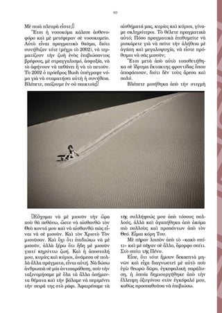 89
Μὲ ποι­ὰ πλευ­ρὰ εἶ­στε;…
Ἔ­τσι ἡ νο­σο­κό­μα κά­λε­σε ἀ­σθε­νο­
φό­ρο καὶ μὲ με­τέ­φε­ραν σὲ νο­σο­κο­μεῖ­ο.
Αὐ­τὸ εἶ­ναι πραγ­μα­τι­κὸ θαῦ­μα, δι­ό­τι
συ­νή­θι­ζαν τό­τε (μέ­χρι τὸ 2002), νὰ τερ­
μα­τί­ζουν τὴν ζω­ὴ ἑ­νὸς ἐ­πι­βι­ώ­σαν­τος
βρέ­φους, μὲ στραγ­γα­λι­σμό, ἀ­σφυ­ξί­α, νὰ
τὸ ἀ­φή­νουν νὰ πε­θά­νει ἢ νὰ τὸ πε­τοῦν.
Τὸ 2002 ὁ πρό­ε­δρος Bush ὑ­πέ­γρα­ψε νό­
μο γιὰ νὰ στα­μα­τή­σει αὐ­τὴ ἡ συ­νή­θεια.
Βλέ­πε­τε, παί­ζου­με ἐν οὐ παι­κτοῖς…
…Εὔ­χο­μαι νὰ μὲ μι­σοῦν τὴν ὥ­ρα
ποὺ θὰ πε­θά­νω, ὥ­στε νὰ αἰ­σθαν­θῶ τὸν
Θε­ὸ κον­τά μου καὶ νὰ αἰ­σθαν­θῶ πῶς εἶ­
ναι νὰ σὲ μι­σοῦν. Καὶ τὸν Χρι­στὸ Τὸν
μι­σοῦ­σαν. Καὶ ὄ­χι ὅ­τι ἐ­πι­δι­ώ­κω νὰ μὲ
μι­σοῦν, ἀλ­λὰ ξέ­ρω ὅ­τι ἤ­δη μὲ μι­σοῦν
για­τί κη­ρύτ­τω ζω­ή. Καὶ ἡ ἀ­πο­στο­λή
μου, κυ­ρί­ες καὶ κύ­ριοι, ἀ­νά­με­σα σὲ πολ­
λὰ ἄλ­λα πράγ­μα­τα, εἶ­ναι αὐ­τή. Νὰ δώ­σω
ἀν­θρω­πιὰ σὲ μί­α ἀν­τι­πα­ρά­θε­ση, ποὺ τὴν
τα­ξι­νο­μή­σα­με μὲ ὅ­λα τὰ ἄλ­λα ἀ­σή­μαν­
τα θέ­μα­τα καὶ τὴν βάλ­α­με νὰ πε­ρι­μέ­νει
τὴν σει­ρά της στὸ ρά­φι. Ἀ­φαι­ρέ­σα­με τὰ
αἰ­σθή­μα­τά μας, κυ­ρί­ες καὶ κύ­ριοι, γί­να­
με σκλη­ρό­τε­ροι. Τὸ θέ­λε­τε πραγ­μα­τι­κὰ
αὐ­τό; Πό­σο πραγ­μα­τι­κὰ ἐ­πι­θυ­μεῖ­τε νὰ
ρι­σκά­ρε­τε γιὰ νὰ πεῖ­τε τὴν ἀ­λή­θεια μὲ
ἀ­γά­πη καὶ με­γα­λο­ψυ­χί­α, νὰ εἶ­στε πρό­
θυ­μοι νὰ σᾶς μι­σοῦν;
Ἔ­τσι με­τὰ ἀ­πὸ αὐ­τὸ το­πο­θε­τή­θη­
κα σὲ ἵ­δρυ­μα ἔ­κτα­κτης φρον­τί­δας ὅ­που
ἀ­πο­φά­σι­σαν, δι­ό­τι δὲν τοὺς ἄ­ρε­σα καὶ
πο­λύ.
Βλέ­πε­τε μι­σή­θη­κα ἀ­πὸ τὴν στιγ­μὴ
τῆς συλ­λή­ψε­ώς μου ἀ­πὸ τό­σους πολ­
λούς, ἀλ­λὰ καὶ ἀ­γα­πή­θη­κα ἀ­πὸ ἀ­κό­μα
πιὸ πολ­λοὺς καὶ προ­πάν­των ἀ­πὸ τὸν
Θε­ό. Εἶ­μαι κό­ρη Του.
Μὲ πῆ­ραν λοι­πὸν ἀ­πὸ τὸ «κα­κὸ σπί­
τι» καὶ μὲ πῆ­γαν σὲ ἄλ­λο, ὄ­μορ­φο σπί­τι.
Στὸ σπί­τι τῆς Πέ­νυ.
Εἶ­πε, ὅ­τι τό­τε ἤ­μουν δε­καε­πτὰ μη­
νῶν καὶ εἶ­χα δι­α­γνω­στεῖ μὲ αὐ­τὸ ποὺ
ἐ­γὼ θε­ω­ρῶ δῶ­ρο, ἐγ­κε­φα­λι­κὴ πα­ρά­λυ­
ση, ἡ ὁ­ποί­α δη­μι­ουρ­γή­θη­κε ἀ­πὸ τὴν
ἔλ­λει­ψη ὀ­ξυ­γό­νου στὸν ἐγ­κέ­φα­λό μου,
κα­θὼς προ­σπα­θοῦ­σα νὰ ἐ­πι­βι­ώ­σω.
 