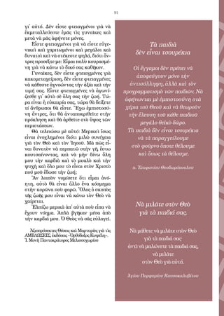 91
γι᾿ αὐ­τό. Δὲν εἶ­στε φτει­αγ­μέ­νοι γιὰ νὰ
ἐκ­με­ταλ­λεύ­ε­στε ἐ­μᾶς τὶς γυ­ναῖ­κες καὶ
με­τὰ νὰ μᾶς ἀ­φή­νε­τε μό­νες.
Εἶ­στε φτει­αγ­μέ­νοι γιὰ νὰ εἶ­στε εὐ­γε­
νι­κοὶ καὶ χα­ρι­τω­μέ­νοι καὶ με­γά­λοι καὶ
δυ­να­τοὶ καὶ νὰ στέ­κε­στε ψη­λά, δι­ό­τι ἄν­
τρες προ­σέξ­τε με: Εἶ­μαι πο­λὺ κου­ρα­σμέ­
νη γιὰ νὰ κά­νω τὸ δι­κό σας κα­θῆ­κον.
Γυ­ναῖ­κες, δὲν εἶ­στε φτει­αγ­μέ­νες γιὰ
κα­κο­με­τα­χεί­ρι­ση, δὲν εἶ­στε φτει­αγ­μέ­νες
νὰ κά­θε­στε ἀ­γνο­ών­τας τὴν ἀ­ξί­α καὶ τὴν
τι­μή σας. Εἶ­στε φτει­αγ­μέ­νες νὰ ἀ­γω­νί­
ζε­σθε γι᾿ αὐ­τὸ σὲ ὅ­λη σας τὴν ζω­ή. Τώ­
ρα εἶ­ναι ἡ εὐ­και­ρί­α σας, τώ­ρα θὰ δεί­ξε­τε
τί ἄν­θρω­ποι θὰ εἶ­στε. Ἔ­χω ἐμ­πι­στο­σύ­
νη ἄν­τρες, ὅ­τι θὰ ἀν­τα­πο­κρι­θεῖ­τε στὴν
πρό­κλη­ση καὶ θὰ ἀρ­θεῖ­τε στὸ ὕ­ψος τῶν
πε­ρι­στά­σε­ων.
Θὰ τε­λει­ώ­σω μὲ αὐ­τό: Με­ρι­κοὶ ἴ­σως
εἶ­ναι ἐ­νο­χλη­μέ­νοι δι­ό­τι μι­λῶ συ­νέ­χεια
γιὰ τὸν Θε­ὸ καὶ τὸν Ἰ­η­σοῦ. Μὰ πῶς εἶ­
ναι δυ­να­τὸν νὰ περ­πα­τῶ στὴν γῆ, ἔ­στω
κου­τσαί­νον­τας, καὶ νὰ μὴν δί­νω ὅ­λη
μου τὴν καρ­διὰ καὶ τὸ μυα­λὸ καὶ τὴν
ψυ­χὴ καὶ ὅ­λο μου τὸ εἶ­ναι στὸν Χρι­στὸ
πού μοῦ ἔ­δω­σε τὴν ζω­ή;
Ἂν λοι­πὸν νο­μί­σε­τε ὅ­τι εἶ­μαι ἀ­νό­
η­τη, αὐ­τὸ θὰ εἶ­ναι ἄλ­λο ἕ­να κό­σμη­μα
στὴν κο­ρῶ­να ποὺ φο­ρῶ. Ὅ­λος ὁ σκο­πὸς
τῆς ζω­ῆς μου εἶ­ναι νὰ κά­νω τὸν Θε­ὸ νὰ
χαί­ρε­ται.
Ἐλ­πί­ζω με­ρι­κὰ ἀ­π᾿ αὐ­τὰ ποὺ εἶ­πα νὰ
ἔ­χουν νό­η­μα. Ἁ­πλὰ βγῆ­καν μέ­σα ἀ­πὸ
τὴν καρ­διά μου. Ὁ Θε­ὸς νὰ σᾶς εὐ­λο­γεῖ.
Ἀ­ξι­ο­πρό­σε­κτες Θέ­σεις καὶ Μαρ­τυ­ρί­ες γιὰ τὶς
ΑΜΒΛΩΣΕΙΣ, ἐκ­δό­σεις «Ὀρ­θό­δο­ξος Κυ­ψέ­λη».
Ἱ. Μο­νὴ Παν­το­κρά­το­ρος Με­λισ­σο­χω­ρί­ου
Τὰ παιδιὰ
δὲν εἶναι τσουρέκια
Οἱ ἔγγαμοι δὲν πρέπει νὰ
ἀποφεύγουν μόνο τὴν
ἀντισύλληψη, ἀλλὰ καὶ τὸν
προγραμματισμὸ τῶν παιδιῶν. Νὰ
ἀφήνωνται μὲ ἐμπιστοσύνη στὰ
χέρια τοῦ Θεοῦ καὶ νὰ θεωροῦν
τὴν ἔλευση τοῦ κάθε παιδιοῦ
μεγάλο θεϊκὸ δῶρο.
Τὰ παιδιὰ δὲν εἶναι τσουρέκια
νὰ τὰ παραγγείλουμε
στὸ φοῦρνο ὅποτε θέλουμε
καὶ ὅπως τὰ θέλουμε.
π. Ἐπιφανίου Θεοδωρόπουλου
Νὰ μιλᾶτε στὸν Θεὸ
γιὰ τὰ παιδιά σας.
Νὰ μάθετε νὰ μιλᾶτε στὸν Θεὸ
γιὰ τὰ παιδιά σας·
ἀντὶ νὰ μαλώνετε τὰ παιδιά σας,
νὰ μιλᾶτε
στὸν Θεὸ γιὰ αὐτά.
Ἁγίου Πορφυρίου Καυσοκαλυβίτου
 