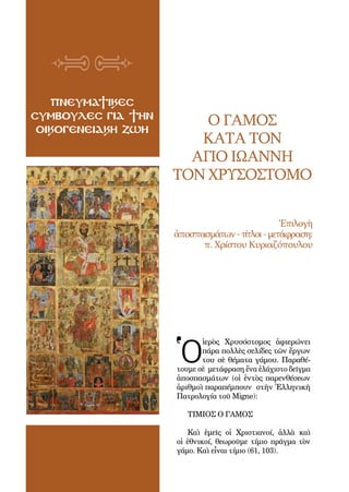 92
ΠΝΕΥΜΑΤΙΚΕΣ
ΣΥΜΒΟΥΛΕΣ ΓΙΑ ΤΗΝ
ΟΙΚΟΓΕΝΕΙΑΚΗ ΖΩΗ
Ο ΓΑΜΟΣ
ΚΑΤΑ ΤΟΝ
ΑΓΙΟ ΙΩΑΝΝΗ
ΤΟΝ ΧΡΥΣΟΣΤΟΜΟ
Ἐπιλογὴ
ἀποσπασμάτων-τίτλοι-μετάφραση:
π. Χρίστου Κυριαζόπουλου
Ὁ
ἱερὸς Χρυσόστομος ἀφιερώνει
πάρα πολλὲς σελίδες τῶν ἔργων
του σὲ θέματα γάμου. Παραθέ-
τουμε σὲ μετάφραση ἕνα ἐλάχιστο δεῖγμα
ἀποσπασμάτων (οἱ ἐντὸς παρενθέσεων
ἀριθμοὶ παραπέμπουν στὴν Ἑλληνικὴ
Πατρολογία τοῦ Migne):
ΤΙΜΙΟΣ Ο ΓΑΜΟΣ
Καὶ ἐμεῖς οἱ Χριστιανοί, ἀλλὰ καὶ
οἱ ἐθνικοί, θεωροῦμε τίμιο πρᾶγμα τὸν
γάμο. Καὶ εἶναι τίμιο (61, 103).
 