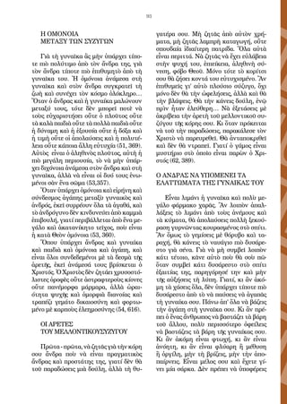 93
Η ΟΜΟΝΟΙΑ
ΜΕΤΑΞΥ ΤΩΝ ΣΥΖΥΓΩΝ
Γιὰ τὴ γυναῖκα ἂς μὴν ὑπάρχει τίπο-
τε πιὸ πολύτιμο ἀπὸ τὸν ἄνδρα της, γιὰ
τὸν ἄνδρα τίποτε πιὸ ἐπιθυμητὸ ἀπὸ τὴ
γυναῖκα του. Ἡ ὁμόνοια ἀνάμεσα στὴ
γυναῖκα καὶ στὸν ἄνδρα συγκρατεῖ τὴ
ζωὴ καὶ συνέχει τὸν κόσμο ὁλόκληρο…
Ὅταν ὁ ἄνδρας καὶ ἡ γυναίκα μαλώνουν
μεταξύ τους, τότε δὲν μπορεῖ ποτὲ νὰ
τοὺς εὐχαριστήσει οὔτε ὁ πλοῦτος οὔτε
τὰ καλὰ παιδιὰ οὔτε τὰ πολλὰ παιδιὰ οὔτε
ἡ δύναμη καὶ ἡ ἐξουσία οὔτε ἡ δόξα καὶ
ἡ τιμὴ οὔτε οἱ ἀπολαύσεις καὶ ἡ πολυτέ-
λεια οὔτε κάποια ἄλλη εὐτυχία (51, 369).
Αὐτὸς εἶναι ὁ ἀληθινὸς πλοῦτος, αὐτὴ ἡ
πιὸ μεγάλη περιουσία, τὸ νὰ μὴν ὑπάρ-
χει διχόνοια ἀνάμεσα στὸν ἄνδρα καὶ στὴ
γυναῖκα, ἀλλὰ νὰ εἶναι οἱ δυό τους ἑνω-
μένοι σὰν ἕνα σῶμα (53,357).
Ὅταν ὑπάρχει ὁμόνοια καὶ εἰρήνη καὶ
σύνδεσμος ἀγάπης μεταξὺ γυναικὸς καὶ
ἀνδρός, ἐκεῖ συρρέουν ὅλα τὰ ἀγαθά, καὶ
τὸ ἀνδρόγυνο δὲν κινδυνεύει ἀπὸ καμμιὰ
ἐπιβουλή, γιατί περιβάλλεται ἀπὸ ἕνα με-
γάλο καὶ ἀκατανίκητο τεῖχος, ποὺ εἶναι
ἡ κατὰ Θεὸν ὁμόνοια (53, 360).
Ὅπου ὑπάρχει ἄνδρας καὶ γυναίκα
καὶ παιδιὰ καὶ ὁμόνοια καὶ ἀγάπη, καὶ
εἶναι ὅλοι συνδεδεμένοι μὲ τὰ δεσμὰ τῆς
ἀρετῆς, ἐκεῖ ἀνάμεσά τους βρίσκεται ὁ
Χριστός. Ὁ Χριστὸς δὲν ζητάει χρυσοστό-
λιστες ὀροφὲς οὔτε ἀστραφτεροὺς κίονες
οὔτε πανέμορφα μάρμαρα, ἀλλὰ ὡραι-
ότητα ψυχῆς καὶ ὀμορφιὰ διανοίας καὶ
τραπέζι γεμάτο δικαιοσύνη καὶ φορτω-
μένο μὲ καρποὺς ἐλεημοσύνης (54, 616).
ΟΙ ΑΡΕΤΕΣ
ΤΟΥ ΜΕΛΛΟΝΤΙΚΟΥΣΥΖΥΓΟΥ
Πρῶτα-πρῶτα,νὰζητᾶςγιὰτὴνκόρη
σου ἄνδρα ποὺ νὰ εἶναι πραγματικὸς
ἄνδρας καὶ προστάτης της, γιατί δὲν θὰ
τοῦ παραδώσεις μιὰ δούλη, ἀλλὰ τὴ θυ-
γατέρα σου. Μὴ ζητᾶς ἀπὸ αὐτὸν χρή-
ματα, μὴ ζητᾶς λαμπρὴ καταγωγή, οὔτε
σπουδαία ἰδιαίτερη πατρίδα. Ὅλα αὐτὰ
εἶναι περιττά. Νὰ ζητᾶς νὰ ἔχει εὐλάβεια
στὴν ψυχή του, ἐπιείκεια, ἀληθινὴ σύ-
νεση, φόβο Θεοῦ. Μόνο τότε τὸ κορίτσι
σου θὰ ζήσει κοντά του εὐτυχισμένο. Ἂν
ἐπιθυμεῖς γι’ αὐτὸ πλούσιο σύζυγο, ὄχι
μόνο δὲν θὰ τὴν ὠφελήσεις, ἀλλὰ καὶ θὰ
τὴν βλάψεις. Θὰ τὴν κάνεις δούλη, ἐνῷ
πρὶν ἦταν ἐλεύθερη… Νὰ ἐξετάσεις μὲ
ἀκρίβεια τὴν ἀρετὴ τοῦ μελλοντικοῦ συ-
ζύγου τῆς κόρης σου. Κι ὅταν πρόκειται
νὰ τοῦ τὴν παραδώσεις, παρακάλεσε τὸν
Χριστὸ νὰ παρευρεθεῖ. Θὰ ἀνταποκριθεῖ
καὶ δὲν θὰ ντραπεῖ. Γιατί ὁ γάμος εἶναι
μυστήριο στὸ ὁποῖο εἶναι παρὼν ὁ Χρι-
στός (62, 389).
Ο ΑΝΔΡΑΣ ΝΑ ΥΠΟΜΕΝΕΙ ΤΑ
ΕΛΑΤΤΩΜΑΤΑ ΤΗΣ ΓΥΝΑΙΚΑΣ ΤΟΥ
Εἶναι λιμάνι ἡ γυναῖκα καὶ πολὺ με-
γάλο φάρμακο χαρᾶς. Ἂν λοιπὸν ἀπαλ-
λάξεις τὸ λιμάνι ἀπὸ τοὺς ἀνέμους καὶ
τὰ κύματα, θὰ ἀπολαύσεις πολλὴ ξεκού-
ραση γυρνῶντας κουρασμένος στὸ σπίτι.
Ἂν ὅμως τὸ γεμίσεις μὲ θόρυβο καὶ τα-
ραχή, θὰ κάνεις τὸ ναυάγιο πιὸ δυσάρε-
στο γιὰ σένα. Γιὰ νὰ μὴ συμβεῖ λοιπὸν
κάτι τέτοιο, κᾶνε αὐτὸ ποὺ θὰ σοὺ πῶ·
ὅταν συμβεῖ κάτι δυσάρεστο στὸ σπίτι
ἐξαιτίας της, παρηγόρησέ την καὶ μὴν
τῆς αὐξήσεις τὴ λύπη. Γιατί, κι ἂν ἀκό-
μη τὰ χάσεις ὅλα, δὲν ὑπάρχει τίποτε πιὸ
δυσάρεστο ἀπὸ τὸ νὰ παύσεις νὰ ἀγαπᾶς
τὴ γυναίκα σου. Πάνω ἀπ’ ὅλα νὰ βάζεις
τὴν ἀγάπη στὴ γυναῖκα σου. Κι ἂν πρέ-
πει ὁ ἕνας ἄνθρωπος νὰ βαστάζει τὰ βάρη
τοῦ ἄλλου, πολὺ περισσότερο ὀφείλεις
νὰ βαστάζεις τὰ βάρη τῆς γυναίκας σου.
Κι ἂν ἀκόμη εἶναι φτωχή, κι ἂν εἶναι
ἀνόητη, κι ἂν εἶναι φλύαρη ἢ μέθυση
ἢ ὀργίλη, μὴν τὴ βρίζεις, μὴν τὴν ἀπο-
παίρνεις. Εἶναι μέλος σου καὶ ἔχετε γί-
νει μία σάρκα. Δὲν πρέπει νὰ ὑποφέρεις
 