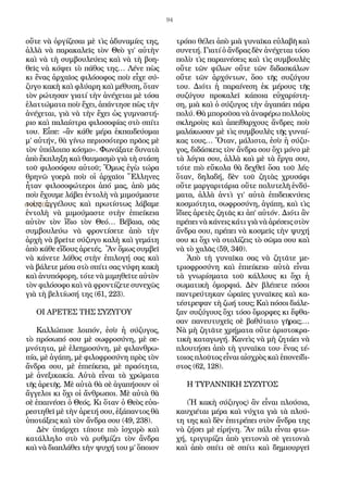 94
οὔτε νὰ ὀργίζεσαι μὲ τὶς ἀδυναμίες της,
ἀλλὰ νὰ παρακαλεῖς τὸν Θεὸ γι’ αὐτὴν
καὶ νὰ τὴ συμβουλεύεις καὶ νὰ τὴ βοη-
θεῖς νὰ κόψει τὸ πάθος της… Λένε πὼς
κι ἕνας ἀρχαῖος φιλόσοφος ποὺ εἶχε σύ-
ζυγο κακὴ καὶ φλύαρη καὶ μέθυση, ὅταν
τὸν ρώτησαν γιατί τὴν ἀνέχεται μὲ τόσα
ἐλαττώματα ποὺ ἔχει, ἀπάντησε πὼς τὴν
ἀνέχεται, γιὰ νὰ τὴν ἔχει ὡς γυμναστή-
ριο καὶ παλαίστρα φιλοσοφίας στὸ σπίτι
του. Εἶπε: «ἂν κάθε μέρα ἐκπαιδεύομαι
μ’ αὐτήν, θὰ γίνω περισσότερο πρᾶος μὲ
τὸν ὑπόλοιπο κόσμο». Φωνάξατε δυνατὰ
ἀπὸ ἔκπληξη καὶ θαυμασμὸ γιὰ τὴ στάση
τοῦ φιλοσόφου αὐτοῦ; Ὅμως ἐγὼ τώρα
θρηνῶ γοερὰ ποὺ οἱ ἀρχαῖοι Ἕλληνες
ἦταν φιλοσοφώτεροι ἀπό μας, ἀπὸ μᾶς
ποὺ ἔχουμε λάβει ἐντολὴ νὰ μιμούμαστε
τοὺς ἀγγέλους καὶ πρωτίστως λάβαμε
ἐντολὴ νὰ μιμούμαστε στὴν ἐπιείκεια
αὐτὸν τὸν ἴδιο τὸν Θεό… Βέβαια, σᾶς
συμβουλεύω νὰ φροντίσετε ἀπὸ τὴν
ἀρχὴ νὰ βρεῖτε σύζυγο καλὴ καὶ γεμάτη
ἀπὸ κάθε εἴδους ἀρετές. Ἂν ὅμως συμβεῖ
νὰ κάνετε λάθος στὴν ἐπιλογή σας καὶ
νὰ βάλετε μέσα στὸ σπίτι σας νύφη κακὴ
καὶ ἀνυπόφορη, τότε νὰ μιμηθεῖτε αὐτὸν
τὸν φιλόσοφο καὶ νὰ φροντίζετε συνεχῶς
γιὰ τὴ βελτίωσή της (61, 223).
ΟΙ ΑΡΕΤΕΣ ΤΗΣ ΣΥΖΥΓΟΥ
Καλλώπισε λοιπόν, ἐσὺ ἡ σύζυγος,
τὸ πρόσωπό σου μὲ σωφροσύνη, μὲ σε-
μνότητα, μὲ ἐλεημοσύνη, μὲ φιλανθρω-
πία, μὲ ἀγάπη, μὲ φιλοφροσύνη πρὸς τὸν
ἄνδρα σου, μὲ ἐπιείκεια, μὲ πραότητα,
μὲ ἀνεξικακία. Αὐτὰ εἶναι τὰ χρώματα
τῆς ἀρετῆς. Μὲ αὐτὰ θὰ σὲ ἀγαπήσουν οἱ
ἄγγελοι κι ὄχι οἱ ἄνθρωποι. Μὲ αὐτὰ θὰ
σὲ ἐπαινέσει ὁ Θεός. Κι ὅταν ὁ Θεὸς εὐα-
ρεστηθεῖ μὲ τὴν ἀρετή σου, ἐξάπαντος θὰ
ὑποτάξεις καὶ τὸν ἄνδρα σου (49, 238).
Δὲν ὑπάρχει τίποτε πιὸ ἰσχυρὸ καὶ
κατάλληλο στὸ νὰ ρυθμίζει τὸν ἄνδρα
καὶ νὰ διαπλάθει τὴν ψυχή του μ’ ὅποιον
τρόπο θέλει ἀπὸ μιὰ γυναῖκα εὐλαβῆ καὶ
συνετή. Γιατί ὁ ἄνδρας δὲν ἀνέχεται τόσο
πολὺ τὶς παραινέσεις καὶ τὶς συμβουλὲς
οὔτε τῶν φίλων οὔτε τῶν διδασκάλων
οὔτε τῶν ἀρχόντων, ὅσο τῆς συζύγου
του. Διότι ἡ παραίνεση ἐκ μέρους τῆς
συζύγου προκαλεῖ κάποια εὐχαρίστη-
ση, μιὰ καὶ ὁ σύζυγος τὴν ἀγαπάει πάρα
πολύ. Θὰ μποροῦσα νὰ ἀναφέρω πολλοὺς
σκληροὺς καὶ ἀπείθαρχους ἄνδρες ποὺ
μαλάκωσαν μὲ τὶς συμβουλὲς τῆς γυναί-
κας τους… Ὅταν, μάλιστα, ἐσὺ ἡ σύζυ-
γος, διδάσκεις τὸν ἄνδρα σου ὄχι μόνο μὲ
τὰ λόγια σου, ἀλλὰ καὶ μὲ τὰ ἔργα σου,
τότε πιὸ εὔκολα θὰ δεχθεῖ ὅσα τοῦ λές·
ὅταν, δηλαδή, δὲν τοῦ ζητὰς χρυσάφι
οὔτε μαργαριτάρια οὔτε πολυτελῆ ἐνδύ-
ματα, ἀλλὰ ἀντὶ γι’ αὐτὰ ἐπιδεικνύεις
κοσμιότητα, σωφροσύνη, ἀγάπη, καὶ τὶς
ἴδιες ἀρετὲς ζητᾶς κι ἀπ’ αὐτόν. Διότι ἂν
πρέπει νὰ κάνεις κάτι γιὰ νὰ ἀρέσεις στὸν
ἄνδρα σου, πρέπει νὰ κοσμεῖς τὴν ψυχή
σου κι ὄχι νὰ στολίζεις τὸ σῶμα σου καὶ
νὰ τὸ χαλᾶς (59, 340).
Ἀπὸ τὴ γυναῖκα σας νὰ ζητᾶτε με-
τριοφροσύνη καὶ ἐπιείκεια· αὐτὰ εἶναι
τὰ γνωρίσματα τοῦ κάλλους κι ὄχι ἡ
σωματικὴ ὀμορφιά. Δὲν βλέπετε πόσοι
παντρεύτηκαν ὡραῖες γυναῖκες καὶ κα-
τέστρεψαν τὴ ζωή τους; Καὶ πόσοι διάλε-
ξαν συζύγους ὄχι τόσο ὄμορφες κι ἔφθα-
σαν πανευτυχεῖς σὲ βαθύτατο γῆρας;…
Νὰ μὴ ζητᾶτε χρήματα οὔτε ἀριστοκρα-
τικὴ καταγωγή. Κανεὶς νὰ μὴ ζητάει νὰ
πλουτήσει ἀπὸ τὴ γυναῖκα του· ἕνας τέ-
τοιος πλοῦτος εἶναι αἰσχρὸς καὶ ἐπονείδι-
στος (62, 128).
Η ΤΥΡΑΝΝΙΚΗ ΣΥΖΥΓΟΣ
(Ἡ κακὴ σύζυγος) ἂν εἶναι πλούσια,
καυχιέται μέρα καὶ νύχτα γιὰ τὰ πλού-
τη της καὶ δὲν ἐπιτρέπει στὸν ἄνδρα της
νὰ ζήσει μὲ εἰρήνη. Ἂν πάλι εἶναι φτω-
χή, τριγυρίζει ἀπὸ γειτονιὰ σὲ γειτονιὰ
καὶ ἀπὸ σπίτι σὲ σπίτι καὶ δημιουργεῖ
Ο ΑΓΙΟΣ
 