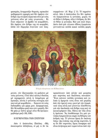 95
φασαρίες, ἀναρριπίζει θυμούς, προκαλεῖ
καθημερινὰ ταραχὲς καὶ δὲν ἀφήνει τὸν
ἄνδρα της νὰ ζήσει εἰρηνικὰ οὔτε μὲ τοὺς
γείτονες οὔτε μὲ τοὺς γνωστούς… Κι
ὅταν πέφτουν τὸ βράδυ νὰ κοιμηθοῦν,
δὲν ἀφήνει τὸν ἄνδρα της νὰ κοιμηθεῖ,
ἀλλὰ τὸν ἐξοργίζει ἐναντίον τῶν ὑπη-
ρετῶν, τὸν ἐξαναγκάζει νὰ μαλώνει μὲ
τοὺς γείτονες. (Τοῦ λέει) αὐτὸς ὁ δοῦλος
μὲ περιφρονεῖ, αὐτὴ ἡ ὑπηρέτρια μὲ
ἐμπαίζει, αὐτὸς ὁ γείτονας συνεχῶς καὶ
παντοῦ μὲ κοροϊδεύει… Ἀπαιτῶ νὰ τοὺς
ἐκδικηθεῖς γιὰ χάρη μου. Διαφορετικά,
δὲν θὰ καθήσω μαζί σου στὸ τραπέζι, δὲν
θὰ φάω μ’ ἐσένα ψωμὶ οὔτε θὰ ξανακοι-
μηθοῦμε μαζὶ (56, 536).
Η ΕΓΚΡΑΤΕΙΑ ΤΩΝ ΣΥΖΥΓΩΝ
Λέει ὁ ἀπόστολος Παῦλος: «Μὴ
ἀποστερεῖτε ἀλλήλους, εἰ μή τι ἂν ἐκ
συμφώνου» (Α΄ Κορ. ζ΄ 5). Τί σημαίνει
αὐτό; Λέει ὁ ἀπόστολος ὅτι δὲν πρέπει
νὰ ἐγκρατεύεται ἡ γυναίκα, χωρὶς νὰ
τὸ θέλει ὁ ἄνδρας, οὔτε ὁ ἄνδρας, ἂν δὲν
τὸ θέλει ἡ γυναίκα. Καὶ γιὰ ποιό λόγο;
Διότι ἀπὸ μιὰ τέτοιου εἴδους ἐγκράτεια
γεννιοῦνται πολλὰ κακά· πολλὲς φορὲς
προκύπτουν ἀπὸ αὐτὴν καὶ μοιχεῖες
καὶ πορνεῖες καὶ διαλύσεις σπιτικῶν.
Ἔτσι κάνουν πολλὲς γυναῖκες καὶ τε-
λικὰ ἡ ἁμαρτία τους εἶναι πιὸ μεγάλη
ἀπὸ τὴν ἀρετή τους· γιατί μὲ τὴν ἐγκρά-
τειά τους αὐτὴ καὶ γίνονται ὑπεύθυνες
γιὰ τὴν ἀκολασία τοῦ ἄνδρα τους καὶ τὰ
καταστρέφουν ὅλα. Πάνω ἀπ’ ὅλα εἶναι
ἡ ὁμόνοια. Ἂς ὑποθέσουμε ὅτι μιὰ γυ-
ναῖκα ἐγκρατεύεται παρὰ τὴ θέληση τοῦ
ἀνδρός της. Τί γίνεται ὅμως ἂν ἐκεῖνος
λόγῳ τῆς στάσης της αὐτῆς πορνεύει, ἢ
κι ἂν δὲν πορνεύει, ὅμως ὑποφέρει καὶ
εἶναι ἀνήσυχος καὶ τυραννιέται ἀπὸ τὴν
Ἡ ἁγία οἰκογένεια τοῦ Μ.Βασιλείου
 