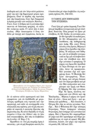 96
ἐπιθυμία καὶ γιὰ τὸν λόγο αὐτὸ μαλώνει
μαζί της καὶ τῆς δημιουργεῖ μύρια προ-
βλήματα; Ποιό τὸ κέρδος τῆς νηστείας
καὶ τῆς ἐγκράτειας, ὅταν ἔχει διαρραγεῖ
ἡ ἀγάπη μεταξὺ τῶν συζύγων; Κανένα…
Γιατί, ὅταν ὁ ἄνδρας καὶ ἡ γυναῖκα βρί-
σκονται σὲ διάσταση ψυχική, τὸ σπίτι
δὲν στέκεται καλά. Γι’ αὐτὸ λέει ὁ ἀπό-
στολος: «Μὴν ἀποστερεῖτε ὁ ἕνας τὸν
ἄλλο μὲ ἀποχὴ καὶ ἐγκράτεια, ἐκτὸς κι
ἂν τὸ κάνετε αὐτὸ προσωρινὰ καὶ ἀπὸ
συμφώνου, γιὰ νὰ ἐπιδίδεσθε μὲ μεγα-
λύτερη προθυμία στὴ νηστεία καὶ τὴν
προσευχή, καὶ πάλι νὰ συνέρχεσθε στὶς
συζυγικές σας σχέσεις, γιὰ νὰ μὴ σᾶς πει-
ράζει σὲ πορνεία ὁ σατανᾶς ἐξαιτίας τῆς
ἀκρατείας σας. Κι αὐτὸ (δηλαδὴ τὸ νὰ μὴ
στερεῖτε ὁ ἕνας τὸν ἄλλον) σᾶς τὸ λέω
ἀπὸ συγκατάβαση. Δὲν σᾶς τὸ ἐπιβάλλω
ὡς ἐντολή» (Α΄ Κορ. ζ΄ 5).
Προσθέτει τὸ «ἵνα μὴ πειράζῃ ὑμᾶς ὁ
σατανᾶς», γιὰ νὰ μὴ θεωρήσει κανεὶς ὅτι
ὁ ἀπόστολος μὲ νόμο ἐπιβάλλει τὶς συζυ-
γικὲς σχέσεις (61, 152-153).
Ο ΓΑΜΟΣ ΔΕΝ ΕΜΠΟΔΙΖΕΙ
ΤΗΝ ΕΥΣΕΒΕΙΑ
Γιατί ζεῖς μὲ τρόπο ἀπρεπῆ; Γιατί δὲν
ζεῖς μὲ ἀκρίβεια πνευματικὴ καὶ μὲ εὐσέ-
βεια; Ἀπαντᾶς: Πῶς μπορῶ νὰ ζήσω μὲ
εὐσέβεια, ἂν δὲν διώξω τὴ γυναῖκα μου,
ἂν δὲν ἀρνηθῶ τὰ παιδιά μου,
ἂν δὲν ἀδιαφορήσω γιὰ τὶς
ὑποθέσεις τῆς καθημερινῆς
μου ζωῆς; Μά, γιατί θέτεις
αὐτοὺς τοὺς ὅρους; Μήπως ὁ
γάμος εἶναι ἐμπόδιο τῆς εὐσε-
βείας; Ἡ σύζυγος σοῦ δόθη-
κε, γιὰ νὰ σὲ βοηθεῖ πνευμα-
τικὰ κι ὄχι γιὰ νὰ ἐπιβουλεύ-
εται τὴν εὐσέβειά σου. Δὲν
εἶχε γυναῖκα ὁ προφήτης; Ὁ
γάμος του ὅμως δὲν ἐμπόδιζε
τὸ Ἅγιο Πνεῦμα νὰ τὸν φω-
τίζει, ὥστε νὰ προφητεύει.
Καὶ γυναῖκα εἶχε καὶ προ-
φήτης ἦταν. Ὁ Μωϋσῆς δὲν
ἦταν παντρεμένος; Ἦταν.
Κι ὅμως, καὶ πέτρες ἔσπασε
καὶ τὸν ἀέρα μετέβαλε καὶ μὲ
τὸν Θεὸ συζητοῦσε καὶ στα-
μάτησε τὴν ὀργὴ τοῦ Θεοῦ.
Ὁ Ἀβραὰμ δὲν εἶχε γυναῖκα;
Εἶχε. Κι ὅμως, κατέστη πα-
τέρας καὶ τῶν ἐθνῶν καὶ τῆς
Ἐκκλησίας… Μήπως ὁ γάμος τὸν ἐμπό-
δισε νὰ γίνει - ὅπως καὶ ἔγινε – καὶ φι-
λόπαις καὶ φιλόθεος; … Καὶ ἐπιπλέον, ὁ
Πέτρος δὲν εἶχε κι αὐτὸς γυναίκα; Ναί,
εἶχε… Καὶ ὁ Φίλιππος δὲν εἶχε τέσσερις
θυγατέρες; Ὅπου ὑπάρχουν τέσσερις
θυγατέρες, ἐκεῖ ὑπάρχει καὶ γυναῖκα καὶ
γάμος. Καὶ ὁ Χριστὸς δὲν παρευρέθηκε
σὲ γάμο καὶ δὲν προσέφερε καὶ δῶρο με-
ταβάλλοντας τὸ νερὸ σὲ κρασί; Μὴ βδε-
λύσσεσαι, λοιπόν, τὸν γάμο· τὴν πορνεία
νὰ μισεῖς (56, 122 καὶ 123).
«Μακκαβαίων τὸν ἑπτάριθμον δῆμον, σὺν τῇ μητρὶ
Σολομονῇ τῇ ἁγίᾳ, καὶ Ἐλεάζαρ τὸν διδάσκαλον»
Οἱ ἅγιοι ἐπτὰ Μακκαβαίοι: Ἀβείμ, Ἀντώνιος, Γουρίας,
Ἐλεάζαρος, Εὐσέβωνας, Ἀχείμ, Μάρκελλος.
 