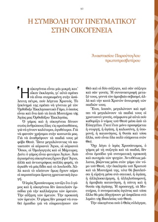 97
Η ΣΥΜΒΟΛΗ ΤΟΥ ΠΝΕΥΜΑΤΙΚΟΥ
ΣΤΗΝ ΟΙΚΟΓΕΝΕΙΑ
Ἀ­να­στα­σί­ου Πα­ρού­το­γλου
πρω­το­πρε­σβυ­τέ­ρου
Ἡ
οἰ­κο­γέ­νεια εἶ­ναι μί­α μι­κρὴ κατ᾿
οἶ­κον ἐκ­κλη­σί­α, γι᾿ αὐ­τὸ πρέ­πει
νὰ εἶ­ναι στε­ρε­ω­μέ­νη στὴν ἀ­σά­
λευ­τη πέ­τρα, ποὺ λέ­γε­ται Χρι­στός. Τὸ
ξε­κί­νη­μά της πρέ­πει νὰ γί­νε­ται μὲ τὸν
Ὀρ­θό­δο­ξο Ἐκ­κλη­σι­α­στι­κὸ Γά­μο, ὁ ὁ­ποῖ­ος
εἶ­ναι καὶ ἕ­να ἀ­πὸ τὰ ἑ­πτὰ Μυ­στή­ρια τῆς
Ἁ­γί­ας μας Ὀρ­θο­δό­ξου Ἐκ­κλη­σί­ας.
Ὁ γά­μος καὶ ἡ οἰ­κο­γέ­νεια δί­νουν
στοὺς ἀν­θρώ­πους ὅ­λες τὶς προ­ϋ­πο­θέ­σεις,
γιὰνὰγί­νουνκα­λύ­τε­ροι,ἀ­γα­θό­τε­ροι.Γιὰ
νὰ φα­νοῦν χρή­σι­μοι στὴν κοι­νω­νί­α μας.
Γιὰ νὰ ἀ­να­θρέ­ψουν τὰ παι­διά τους μὲ
φό­βο Θε­οῦ. Ὥ­στε με­γα­λώ­νον­τας νὰ κα­
τα­στοῦν οἱ αὐ­ρια­νοὶ Ἅ­γιοι, οἱ αὐ­ρια­νοὶ
Ὅ­σιοι, οἱ Ὁ­μο­λο­γη­τὲς καὶ οἱ Μάρ­τυ­ρες.
Δι­ό­τι ὁ γά­μος εἶ­ναι φυ­τώ­ριο Ἁγί­ων. Ἀ­πὸ
ἁ­γι­α­σμέ­νες οἰ­κο­γέ­νει­ες ἔ­χουν βγεῖ Ἅγιοι,
ἀλ­λὰ καὶ ἀν­τι­στρό­φως πολ­λὲς φο­ρές, τὸ
ἀγ­κά­θι νὰ μᾶς δί­δει καὶ τὸ λου­λού­δι. Ἀλ­
λὰ κα­τὰ τὸ πλεῖ­στον ὅ­μως ἔ­χουν πά­ρει
οἱ πε­ρισ­σό­τε­ροι ἄ­ρι­στη χρι­στι­α­νι­κὴ ἀ­γω­
γή.
Ὁ ἱ­ε­ρὸς Χρυ­σό­στο­μος το­νί­ζει ὅ­τι ὁ γά­
μος καὶ ἡ οἰ­κο­γέ­νεια δὲν ἀ­πο­τε­λοῦν ἐμ­
πό­δια γιὰ τὴν καλ­λι­έρ­γεια τῶν ἀ­ρε­τῶν.
Τὴν αὔ­ξη­ση τῶν ἀ­ρε­τῶν. Τὴν προ­κο­πὴ
τῶν ἀ­ρε­τῶν. Ὁ γά­μος δὲν μπο­ρεῖ νὰ στα­
θεῖ ἐμ­πό­διο γιὰ νὰ εὐ­α­ρε­στή­σουν τὸν
Θε­ὸ καὶ οἱ δύ­ο σύ­ζυ­γοι, καὶ σὰν σύ­ζυ­γοι
καὶ σὰν γο­νεῖς. Ἡ συ­να­να­στρο­φὴ με­τα­
ξύ τους, γεν­νᾶ τὸν ἀ­μοι­βαῖ­ο σε­βα­σμό, ἀλ­
λὰ καὶ τὴν κα­τὰ Χρι­στὸν ἀ­να­τρο­φὴ τῶν
παι­δι­ῶν τους.
Ἔ­τσι, λοι­πόν, με­γα­λώ­νουν καὶ πρέ­
πει νὰ με­γα­λώ­νουν τὰ παι­διά τους οἱ
χρι­στια­νοὶ γο­νεῖς, σύμ­φω­να μὲ αὐ­τὰ ποὺ
κα­θο­ρί­ζει ὁ νό­μος τοῦ Θε­οῦ μέ­σα ἀ­πὸ τὸ
Εὐ­αγ­γέ­λιο. Για­τί ἔ­τσι μό­νο προ­σφέ­ρε­ται
ἡ στορ­γή, ἡ ἀ­γά­πη, ἡ κα­λω­σύ­νη, ἡ ὑ­πο­
μο­νή, ἡ κα­τα­νό­η­σις, ἡ θυ­σί­α καὶ τό­σα
ἄλ­λα, ποὺ εἶ­ναι ὅ­λα πο­λὺ εὐ­ά­ρε­στα στὸν
Θε­ό.
Ὄ­χι λέ­γει ὁ ἱ­ε­ρὸς Χρυ­σό­στο­μος, ὁ
γά­μος μὲ τὴ συ­ζυ­γί­α καὶ τὰ παι­διά, δὲν
εἶ­ναι ἐμ­πό­διο γιὰ πνευ­μα­τι­κὴ προ­κο­πὴ
καὶ σω­τη­ρί­α τῶν ψυ­χῶν. Ἀν­τι­θέ­τως μά­
λι­στα, βά­ζον­τας μέ­σα στὸν γά­μο τὸν νό­
μο τοῦ Θε­οῦ, τὴν ἐκ­κλη­σί­α τοῦ Χρι­στοῦ
καὶ τὰ Μυ­στή­ριά της, τό­τε θὰ βα­σι­λεύ­
σει ἡ εἰ­ρή­νη μέ­σα στὸ σπι­τι­κό, ἡ ἀ­γά­πη,
ἡ ἀλ­λη­λο­ε­κτί­μη­ση, ἡ ἀλ­λη­λο­ϋ­πο­μο­νή,
ἡ ἀ­μοι­βαί­α κα­τα­νό­η­ση, ἡ πί­στη καὶ ἡ
θυ­σί­α τῆς ἀ­γά­πης. Ἡ προ­σευ­χή, τὰ Μυ­
στή­ρια, ὁ πνευ­μα­τι­κὸς ἀ­γώ­νας καὶ τό­σα
ἄλ­λα θὰ μᾶς ὁ­δη­γή­σουν μὲ ἀ­σφά­λεια στὸ
λι­μά­νι τῆς Βα­σι­λεί­ας τοῦ Θε­οῦ.
Τὴν οἰ­κο­γέ­νεια ποὺ ὁ Θε­ὸς εὐ­λό­γη­σε,
 