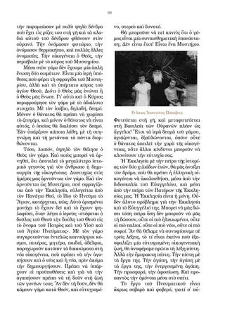 98
τὴν πα­ρο­μοί­α­σαν μὲ πο­λὺ ψη­λὸ δέν­δρο
ποὺ ἔ­χει τὶς ρί­ζες του στὴ γῆ καὶ τὰ κλα­
διὰ αὐ­τοῦ τοῦ δέν­δρου φθά­νουν στὸν
οὐ­ρα­νό. Τὴν ὀ­νό­μα­σαν φυ­τώ­ριο, τὴν
ὀ­νό­μα­σαν θερ­μο­κή­πιο, καὶ πολ­λὲς ἄλ­λες
ὀ­νο­μα­σί­ες. Τὴν οἰ­κο­γέ­νεια ὁ Θε­ός, τὴν
πε­ρι­έ­βα­λε μὲ τὸ κῦ­ρος τοῦ Μυ­στη­ρί­ου.
Μέ­σα στὸν γά­μο δὲν ἔ­χου­με μί­α ἁ­πλὴ
ἕ­νω­ση δύ­ο σω­μά­των. Εἶ­ναι μί­α ἱ­ε­ρὴ ὑ­πό­
θε­σις ποὺ φέ­ρει τὴ σφρα­γί­δα τοῦ Μυ­στη­
ρί­ου, ἀλ­λὰ καὶ τὸ ὑ­πέρ­τα­το κῦ­ρος τοῦ
ἁ­γί­ου Θε­οῦ. Δι­ό­τι ὁ Θε­ὸς μᾶς ἑ­νώ­νει ἢ
ὁ Θε­ὸς μᾶς ἕ­νω­σε. Γι᾿ αὐ­τὸ καὶ ὁ Κύ­ριος
πε­ρι­φρού­ρη­σε τὸν γά­μο μὲ τὸ ἀ­δι­ά­λυ­το
στοι­χεῖ­ο. Μὲ τὸν ἰ­σό­βιο, δη­λα­δή, δε­σμό.
Μό­νον ὁ θά­να­τος θὰ πρέ­πει νὰ χω­ρί­σει
τὸ ζευ­γά­ρι, καὶ μό­νον ὁ θά­να­τος νὰ εἶ­ναι
αὐ­τός, ὁ ὁ­ποῖ­ος θὰ δι­α­λύ­σει τὸν δε­σμό.
Ἐ­ὰν ὑ­πάρ­ξουν κά­ποι­α λά­θη, μὲ τὴ συγ­
γνώ­μη καὶ τὴ με­τά­νοι­α τὰ πάν­τα δι­ορ­
θώ­νον­ται.
Τό­σο, λοι­πόν, ὑ­ψη­λὸ τὸν θέ­λη­σε ὁ
Θε­ὸς τὸν γά­μο. Καὶ ποι­ὸς μπο­ρεῖ νὰ ἀρ­
νη­θεῖ, ὅ­τι ἀ­πο­τε­λεῖ τὸ με­γα­λύ­τε­ρο ἱ­στο­
ρι­κὸ γε­γο­νὸς γιὰ τὸν ἄν­θρω­πο ἡ δη­μι­
ουρ­γί­α τῆς οἰ­κο­γέ­νειας. Δυ­στυ­χῶς στὶς
ἡ­μέ­ρες μας ἀρ­νοῦν­ται τὸν γά­μο. Καὶ τὸν
ἀρ­νοῦν­ται ὡς Μυ­στή­ριο, πού σφρα­γί­ζε­
ται ἀ­πὸ τὴν Ἐκ­κλη­σί­α, εὐ­λο­γεῖ­ται ἀ­πὸ
τὸν Πα­νά­γιο Θε­ό, τὸ ἴ­διο τὸ Πνεῦ­μα τὸ
Ἅ­γιον, κα­τέρ­χε­ται, πῶς; Αὐ­τὸ ὁ­ρι­σμέ­νοι
μο­νά­χα τὸ ἔ­χουν δεῖ καὶ τὸ ἔ­χουν ψη­
λα­φί­σει, ὅ­ταν λέ­γει ὁ ἱ­ε­ρεὺς «στέ­φε­ται ὁ
δοῦ­λος τοῦ Θε­οῦ τὴν δού­λη τοῦ Θε­οῦ εἰς
τὸ ὄ­νο­μα τοῦ Πα­τρὸς καὶ τοῦ Υἱ­οῦ καὶ
τοῦ Ἁ­γί­ου Πνεύ­μα­τος». Μὲ τὸν γά­μο
συγ­κρο­τοῦν­ται ἐν­τε­λῶς και­νούρ­γιοι κό­
σμοι, πα­τέ­ρας, μη­τέ­ρα, παι­διά, ἀ­δέλ­φια,
πα­ρα­χω­ροῦν κα­τό­πιν τὰ δι­και­ώ­μα­τα στὴ
νέ­α οἰ­κο­γέ­νεια, ποὺ πρέ­πει νὰ τὴν ἀ­γα­
πή­σουν καὶ ὁ νέ­ος καὶ ἡ νέ­α, πρὶν ἀ­κό­μα
τὴν δη­μι­ουρ­γή­σουν. Πρέ­πει νὰ ὑ­πάρ­
χουν οἱ προ­ϋ­πο­θέ­σεις καὶ γιὰ νὰ τὴν
ἀ­γα­πή­σουν πρέ­πει νὰ τὴ δοῦν στὴ ζω­ὴ
τῶν γο­νέ­ων τους. Ἂν δὲν τὴ δοῦν, δὲν θὰ
κά­μουν γά­μο κα­τὰ Θε­όν, καὶ εὐ­τυ­χι­σμέ­
νο, στε­ρε­ὸ καὶ δυ­να­τό.
Θὰ μπο­ροῦ­σε νὰ πεῖ κα­νεὶς ὅ­τι ὁ γά­
μος εἶ­ναι μί­α συ­ναι­σθη­μα­τι­κὴ ἐ­πα­νά­στα­
ση; Δὲν εἶ­ναι ἔ­τσι! Εἶ­ναι ἕ­να Μυ­στή­ριο.
Φυ­τεύ­ε­ται στὴ γῆ, καὶ με­τα­φυ­τεύ­ε­ται
στὴ Βα­σι­λεί­α τῶν Οὐ­ρα­νῶν πλέ­ον ὡς
ἄγ­γε­λοι! Ἔ­τσι τὰ ἱ­ε­ρὰ δε­σμὰ τοῦ γά­μου,
ἁ­γι­ά­ζον­ται, ἐ­ξα­ϋ­λώ­νον­ται, ὁπό­τε οὔ­τε
ὁ θά­να­τος ἀ­πει­λεῖ τὴν χα­ρὰ τῆς οἰ­κο­γέ­
νειας, οὔ­τε ἄλ­λοι κίν­δυ­νοι μπο­ροῦν νὰ
κλο­νί­σουν τὴν εὐ­τυ­χί­α σας.
Ἡ Ἐκ­κλη­σί­α μὲ τὴν πεῖρα τῆς ἱ­στο­ρί­
ας τῶν δύ­ο χι­λιά­δων ἐ­τῶν, θὰ μᾶς ἀ­νοί­ξει
τὸν δρό­μο, ποὺ θὰ πρέ­πει ἡ ἑλ­λη­νι­κὴ οἰ­
κο­γέ­νεια νὰ ἀ­κο­λου­θή­σει, μέ­σα ἀ­πὸ τὴν
δι­δα­σκα­λί­α τοῦ Εὐ­αγ­γε­λί­ου, καὶ μέ­σα
ἀ­πὸ τὴν πεῖρα τῶν Πα­τέ­ρων τῆς Ἐκ­κλη­
σί­ας μας. Ἡ Ἐκ­κλη­σί­α εἶ­ναι ἡ μό­νη. Οὐ­
δὲν ἄ­λυ­το πρό­βλη­μα γιὰ τὴν Ἐκ­κλη­σί­α
καὶ τὸ Εὐ­αγ­γέ­λιό της. Μπο­ρεῖ νὰ μᾶς δώ­
σει τό­ση πεῖ­ρα ὅ­ση δὲν μπο­ροῦν νὰ μᾶς
τὴ δώ­σουν, οὔ­τε οἱ πιὸ ἡ­λι­κι­ω­μέ­νοι, οὔ­τε
οἱ πιὸ πα­λιοί, οὔ­τε οἱ πιὸ νέ­οι, οὔ­τε οἱ πιὸ
σο­φοί. Ἂν θὰ θέ­λα­με νὰ συ­νο­ψί­σου­με σὲ
τρεῖς λέ­ξεις, τὸ τί εἶ­ναι ἐ­κεῖ­νο ποὺ ἐ­ξα­
σφα­λί­ζει μί­α εὐ­τυ­χι­σμέ­νη οἰ­κο­γε­νεια­κὴ
ζω­ή, θὰ ἀ­να­φέ­ρα­με πρῶ­τα τὴ λέ­ξη πί­στη.
Ἀλ­λὰ τὴν ἔμ­πρα­κτη πί­στη. Τὴν πί­στη μὲ
τὰ ἔρ­γα της. Τὴν ἀ­γά­πη, τὴν ἀ­γά­πη μὲ
τὰ ἔρ­γα της, τὴν ἐ­νερ­γου­μέ­νη ἀ­γά­πη.
Τὴν προ­σφο­ρά, τὴν ἀ­φο­σί­ω­ση. Καὶ προ­
παν­τὸς τὴν ὁ­μό­νοι­α μέ­σα στὸ σπί­τι.
Τὸ ἔρ­γο τοῦ Πνευ­μα­τι­κοῦ εἶ­ναι
ἄ­κρως σο­βα­ρὸ καὶ φο­βε­ρό, για­τί σ᾿ αὐ­
Ὁ ὅσιος Ἰουστίνος Πόποβιτς
 