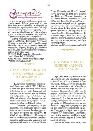 101
Fraser University τοῦ Καναδᾶ. Μερικὰ
χρόνια ἀργότερα τὸ 2004 μὲ τὴ βοήθεια
τοῦ Ἱδρύματος Νιάρχου δημιούργησαν
στὸ Simon Fraser University τὸ Τμῆμα
ἙλληνικῶνΣπουδῶν«ΣταῦροςΝιάρχος»
ὅπου βασικὸς στόχος ἦταν μὲ τὴ βοήθεια
τῆς τεχνολογίας νὰ διδάξουν Ἑλληνικὰ σὲ
ὅλο τὸν κόσμο. Τὸ Νew Media Lab εἶναι ἡ
ὁμάδα τεχνολογίας τοῦ τμήματος Ἑλλη-
νικῶν Σπουδῶν «Σταῦρος Νιάρχος». Τὸ
Odysseus project, ὅπως ὀνομάζεται, ἔχει
ὡς κύριο στόχο νὰ μεταδοθεῖ ὁ ἑλληνικὸς
πολιτισμὸς σὲ ἁπλοὺς πολῖτες ποὺ εἶχαν
δίψα γιὰ μάθηση!
http://www.news123.gr/nea/ewsgroup.php/5015280/
τους, σὲ συνεργασία μὲ ἰδιωτικοὺς καὶ κρα-
τικοὺς φορεῖς, Εἰδικὸ τμῆμα ἀναδοχῆς, γιὰ
βαπτίσεις, Καινούργια εἴδη καὶ εἴδη πρώτης
ἀνάγκης ποὺ προσφέρονται στὸν Σύλλογο
ἀπὸ ἰδιωτικοὺς καὶ κρατικοὺς φορεῖς, Μηνι-
αῖα χρηματικὰ βοηθήματα καὶ κάλυψη ἔκτα-
κτων οἰκονομικῶν ἀναγκῶν τῶν μητέρων,
Σεμινάρια ἐπιμόρφωσης τῶν μητέρων.
Ἐπίσης, γιὰ ὅλες τὶς παραπάνω περιπτώ-
σεις ὁ Σύλλογος Προστασίας Ἀγέννητου
Παιδιοῦ, ἐνημερώνει καὶ εὐαισθητοποιεῖ
ἐθνικοὺς καὶ τοπικοὺς φορεῖς (κρατικὲς
ὑπηρεσίες, δήμους, ἐνορίες, μητροπόλεις)
πρὸς ἐπίλυση τῶν δυσκολιῶν ποὺ ἀντιμετω-
πίζουν αὐτὲς οἱ μητέρες.
ΕΠΙΚΟΙΝΩΝΙΑ: Λεωφόρος Ἀθηνῶν 84,
10441 Ἀθήνα Τηλ. 2108828788,
Φὰξ 2108235121 e-mail: info@agalia.org.gr
Website: www.agalia.org.gr
ΟΕΛΛΗΝΑΣΠΟΥΜΑΘΑΙΝΕΙ
ΤΗΝΕΛΛΗΝΙΚΗΓΛΩΣΣΑ
ΣΕΟΛΟΚΛΗΡΟΤΟΝ
ΠΛΑΝΗΤΗ
Ἕλληνες ποὺ διαπρέπουν στὸ ἐξωτε-
ρικὸ ὑπάρχουν πολλοί, ἀλλὰ ὁ Κώστας
Δεδεγκίκας μαζὶ μερικοὺς ἀκόμα νέους
ἀνθρώπους κάνουν κάτι ξεχωριστὸ καὶ
πραγματικὰ σημαντικὸ γιὰ τὴ διάδοση
τοῦ ἑλληνικοῦ πολισμοῦ. Μαθαίνουν τὴν
ἑλληνικὴ γλῶσσα μέσῳ ἐφαρμογῶν τοῦ
διαδικτύου στοὺς Κινέζους καὶ σὲ ὁλό-
κληρο τὸν πλανήτη. Μὲ ποιὸ τρόπο;
	 Ἔφτιαξαν μία ἐφαρμογὴ καὶ μία
ἱστοσελίδα στὸ διαδίκτυο. Περισσότεροι
ἀπὸ 100.000 ἄνθρωποι εἶναι ἤδη χρῆστες
καὶ ἔχουν κατεβάσει τὴν ἐφαρμογή. Ἡ
ἰδέαξεκίνησετὸ1996ὅτανἝλληνεςμετα-
νάστες τοῦ Βανκοῦβερ δώρισαν μισὸ ἑκα-
τομμύριο δολάρια γιὰ τὴν δημιουργία τοῦ
τμήματος ἑλληνικῶν σπουδῶν στὸ Simon
Ο ΚΟΛΟΚΟΤΡΩΝΗΣ
ΕΜΠΝΕΕΙ ΚΑΙ ΤΟΥΣ
ΑΥΣΤΡΑΛΟΥΣ!
«Ὁ θρυλικὸς Θόδωρος Κολοκοτρώνης
μᾶς ἐμπνέει καὶ μᾶς καθοδηγεῖ ὅλους»,
ἀνάφερε ὁ ἀρχηγὸς τῆς ἀξιωματικῆς ἀντι-
πολίτευσης Μπὶλ Σόρτεν σὲ μήνυμά του
πρὸς τὴν ὁμογένεια μὲ τὴν εὐκαιρία τῆς
ἐθνικῆς ἐπετείου τῆς 25ης Μαρτίου. «Ὁ
θρυλικὸς Κολοκοτρώνης μᾶς ἐμπνέει
νὰ μὴν τὸ βάζουμε κάτω ὅποιες καὶ ἂν
εἶναι οἱ δυσκολίες καὶ οἱ προκλήσεις»,
ὑπογραμμίζει ὁ κ. Σόρτεν καὶ λέει ὅτι ἡ
Αὐστραλία γιορτάζει τὴν ἐπέτειο τῆς ἀνε-
ξαρτησίας τῆς ἑλληνικῆς κοινότητας ποὺ
εἶναιἀπὸτὶςἀρχαιότερες,δημοφιλέστερες
καὶ πιὸ ὑπερήφανες κοινότητες τῆς χώ-
ρας. Ὁ ἀρχηγὸς τοῦ Ἐργατικοῦ κόμματος
ἀναφέρει πὼς ἑκατομμύρια Ἕλληνες κα-
νουν πράξη τὸ δόγμα τοῦ Σωκράτη καὶ
δὲν εἶναι μόνο πολῖτες τῆς Ἑλλάδας ἀλλὰ
ὅλου τοῦ κόσμου.
http://e-athos.blogspot.gr/2014/03/a_23.html
 