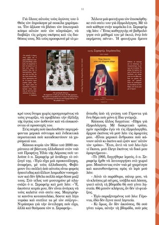 11
Γιὰ ὅλους αὐτοὺς τοὺς ἀγῶνες του ὁ
Θεὸς τὸν ἐπροίκησε μὲ ποικίλα χαρίσμα-
τα. Τὸν ἀξίωσε νὰ βλέπει τὸν ἐσωτερικὸ
κόσμο αὐτῶν ποὺ τὸν πλησίαζαν, νὰ
διαβάζει τὶς μύχιες σκέψεις καὶ τὶς δια-
θέσεις τους. Νὰ τοὺς προσφωνεῖ μὲ τὸ μι-
κρό τους ὄνομα χωρὶς προηγουμένως νὰ
τοὺς γνωρίζει, νὰ προβλέπει τὴν ἐξέλιξη
τῆς ὑγείας τῶν ἀσθενῶν καὶ νὰ εἰσακού-
ονται οἱ προσευχές του.
Στὶς σειρὲς ποὺ ἀκολουθοῦν περιγρά-
φονται μερικὰ σύντομα καὶ ἐνδεικτικὰ
περιστατικὰ ποὺ καταδεικνύουν τὰ χα-
ρίσματά του.
Κάποια κυρία τὸν Μάιο τοῦ 2000 πα-
ρίστατο σὲ βάπτιση ἀλλοδαποῦ στὸν ναὸ
τοῦ Προφήτη Ἠλία τῆς Λάρισας ποὺ τε-
λοῦσε ὁ π. Σεραφεὶμ μὲ ἀνάδοχο τὸ σύ-
ζυγό της. «Ἐγὼ εἶχα μιὰ προκατάληψη,
ἀναφέρει, μὲ τοὺς ἀλλοδαπούς. Φοβό-
μουν ὅτι πολλοὶ ἀπὸ αὐτοὺς εἶναι φορεῖς
ἡπατίτιδας καὶ ἄλλων λοιμωδῶν νοσημά-
των καὶ δὲν ἤθελα πολλὰ πάρε-δῶσε μαζί
τους. Στὸ τέλος τοῦ μυστηρίου μὲ πλη-
σιάζει ὁ π. Σεραφεὶμ καὶ μοῦ λέει: «Ἔ,
ἀκοῦστε κυρία μου, δὲν εἶναι ἀνάγκη νὰ
τοὺς καλεῖτε στὸ σπίτι σας. Μαγειρέψ-
τε κανένα κοτοπουλάκι, δῶστε καὶ λίγο
τυράκι καὶ στεῖλτε τα μὲ τὸν σύζυγο».
Ντράπηκα γιὰ τὴν ἀντίληψη ποὺ εἶχα,
ἀλλὰ καὶ θαύμασα τὸν π. Σεραφείμ».
Ἄλλοτε μιὰ φοιτήτρια τὸν ἐπισκέφθη-
κε στὸ σπίτι του γιὰ ἐξομολόγηση. Μὲ τὸ
ποὺ κάθησε στὴν καρέκλα ὁ π. Σεραφεὶμ
τῆς λέει: «Ἕνας καθηγητὴς σὲ βαθμολό-
γησε στὸ μάθημά του μὲ ὀκτώ, ἐνῷ ἐσὺ
περίμενες πέντε». Ἡ φοιτήτρια ἔμεινε
ἄναυδη ἀπὸ τὴ γνώση τοῦ Γέροντα γιὰ
ἕνα θέμα ποὺ μόνο ἡ ἴδια γνώριζε.
Κάποιος ἄλλος διηγεῖται: «Πῆγα γιὰ
ἐξομολόγηση. Μὲ διακριτικὸ τρόπο,
πρὶν προλάβω ἐγὼ νὰ τὶς ἐξομολογηθῶ,
ἄρχισε ἐκεῖνος νὰ μοῦ λέει τὶς ἁμαρτίες
μου. «Εἶναι μερικοὶ ἄνθρωποι ποὺ κά-
νουν αὐτὸ κι ἐκεῖνο καὶ ζοῦν κατ’ αὐτὸν
τὸν τρόπο». Ἔτσι, ἀντὶ νὰ τοῦ λέω ἐγὼ
τί ἔκανα, μοῦ ἔλεγε ἐκεῖνος τὰ δικά μου
ἁμαρτήματα».
«Τὸ 1995, διηγήθηκε ἱερεύς, ὁ π. Σε-
ραφεὶμ ἦρθε νὰ λειτουργήσει στὸ χωριό
μου. Μπαίνοντας στὸν ναὸ μὲ χαιρέτησε
καὶ κατευθυνόμενος πρὸς τὸ ἱερὸ μοῦ
λέει:
- Αὐτὸ τὸ παράθυρο, πάτερ μου, νὰ
τὸ κλείσεις μὲ πέτρες, τοῦβλα καὶ λάσπη,
γιατὶ αὐτὴ τὴ βδομάδα θὰ σοῦ γίνει λη-
στεία. Θὰ μποῦν κλέφτες, ἂν δὲν τὸ φτιά-
ξεις.
- Ἐγὼ παραξενεμένος τοῦ λέω: Γέρο-
ντα, ἐδῶ δὲν ἔγινε ποτὲ ληστεία.
- Κι ὅμως, ἄν δὲν ἀκούσεις, θὰ σοῦ
γίνει τώρα, αὐτὴν τὴ βδομάδα, ποὺ μᾶς
«Νά προσεύχεσθε ἀδιάκοπα.
Νά εὐχαριστεῖτε τό Θεό γιά τά πάντα. Νά εἶσθε χαρούμενοι.
Μήν ἀφήνετε νά κυριευθεῖτε ἀπό τό πνεῦμα τῆς ἀπογοητεύσεως.
Σᾶς ἐμπιστεύομαι στό Θεό καί στήν Ὑπεραγία Μητέρα Tου.
Μή φοβᾶσθε τίποτε ... ».
«Ἄν γνώριζε ὁ κόσμος
πόσες χαρές καί τί
χαρές αἰσθάνεται ὁ ἐρη-
μίτης θά ἄλλαζε τρόπο
ζωῆς. Δέ συγκρίνεται ἡ
ζωή τοῦ ἐρημίτη μέ τή
ζωή στόν κόσμο. Οἱ
ἐρημῖτες εἶναι σάν τά
διαστημόπλοια. Ξεφεύ-
γουν ἀπό τήν ἕλξη τῆς
γῆς. Ἐμεῖς εἴμαστε βιδω-
μένοι, σφηνωμένοι στή
γῆ. Οἱ ἐρημῖτες ἔχουν
μεγάλες χαρές, οὐρά-
νιες. Ἔχουν γεύση τοῦ
παραδείσου. Γνωρίζουν
ἁρπαγή στούς οὐρα-
νούς, γι’ αὐτό καί ἐγκα -
ταλείπουν τόν κόσμο.

Ποθοῦσε τά ἀνώτερα
καί τά τελειότερα, τά
πνευματικότερα, τά μό-
νιμα καί τά αἰώνια. Τή
φλόγα τῆς ἀγάπης του
πρός τό Χριστό καί τήν
Ἐκκλησία, πού ἄναψε
μέσα του στά ἀθῶα παι-
δικά του χρόνια, ὄχι
μόνο τήν κράτησε,
ἀλλά τήν καλλιέργησε
καί τήν αὔξησε σέ τέτοιο
βαθμό, πού νά ζεῖ μόνο
γιά τό Χριστό.
 