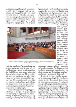 20
ὁποιαδήποτε παράδοση καὶ ὁποιαδήπο-
τε αὐθεντία· τὸ πείραμα νικᾶ τὴν πα-
ράδοση καὶ ἐξασφαλίζει τὴ γνώση τοῦ
φυσικοῦ κόσμου». Ἐλπίζω νὰ μὴ μέ-
νουν πολλὲς ἀμφιβολίες· ἄλλωστε ἡ δι-
ατύπωση στὴν τελευταία περίοδο τοῦ
Δημαρᾶ εἶναι ἀπερίφραστη: «ὁ ὀρθὸς
λόγος εἶναι ἰσχυρότερος», «τὸ πείραμα
νικᾶ τὴν παράδοση». Ἂς προσέξουμε τὰ
ρήματα, πρόκειται περὶ ἰσχύος καὶ νί-
κης! Ἰσχὺς καὶ νίκη ἐν τῷ κόσμῳ τούτῳ
δὲν ἐπιβάλλεται παρὰ μόνο μέσῳ τῆς
οἰκονομικῆς κυριαρχίας. Ἡ ἀνυπολη-
ψία πρὸς τὴν παράδοση ἀποτελεῖ ὕβριν
ἔναντι τοῦ μεγίστου ἱστορικοῦ διδάγμα-
τος ὅτι ἡ δύναμη τοῦ κακοῦ ταλανίζει
τὴν ὕπαρξη ἐσαεί, καὶ ἔτσι ἡ αἰσιοδοξία
τοῦ Διαφωτισμοῦ εἶναι ἄκρως ἐπικίνδυ-
νη, ἰδίως σήμερα ποὺ τὸ οἰκολογικὸ πρό-
βλημα εἶναι κοινὴ ἐμπειρία.
Πόσο ἐνδιαφέρον καὶ τί σχέση μπο-
ρεῖ νὰ ἔχει τὸ κυνήγι τοῦ χρήματος καὶ
τῆς ἐπιτυχίας, μὲ τὴ γνώση τοῦ παρελ-
θόντος, μὲ τὴν ἱστορικὴ μνήμη, μὲ τὴ
μυθολογικὴ θέαση τοῦ κόσμου, μὲ τὴ
θρησκευτικὴ ἐνατένιση; Φαινομενικῶς
καμμία. Καὶ ὅμως ὑπάρχει. Ἐξορίζοντας
τὴ θρησκεία καὶ θρησκειοποιῶντας ὁ
ἄνθρωπος τὸν ἑαυτό του, κουρασμένος
ἀπὸ τὸ ἀπεχθὲς αὐτοείδωλό του, προ-
σπαθεῖ νὰ λυτρωθεῖ ἀπὸ τὸ ψεῦδος, καὶ
θεωρεῖ ἀλήθεια κάθε παραθρησκεία. Ἡ
διάλυση τῆς συντεταγμένης θρησκείας,
ἡ ἀπαξίωση
τοῦ χριστια-
νισμοῦ βοή-
θησε νὰ ἀνα-
δυθοῦν ὅλοι
οἱ δαίμονες
τῆς ἀνθρώπι-
νης ψυχῆς:
φαιδρὲς αἱρέ-
σεις, ἐπικίν-
δυνες παρα-
θρησ κ ε ῖ ε ς ,
πνευματικοὶ
κ α θ ο δ η γ η -
τές, ὅμιλοι
ἀστρολόγων,
ἀ π α τ ε ῶ ν ε ς
μάντεις, ὡρο-
σκόποι, χαρ-
τ ο ρ ί χ τ ρ ε ς ,
χειρομάντεις,
μέντιουμ, παραψυχολόγοι, γκουροὺ
καὶ ψευδοπροφῆτες. Τὴν ἴδια στιγμή, οἱ
ἡμεδαποὶ φωτισμένοι ἐξακολουθοῦν νὰ
εἰρωνεύονται τὸ «δεισιδαῖμον καὶ θρη-
σκόληπτον» μεσαιωνικὸ Βυζάντιο!
Ἡ πιθανὴ ἔνσταση ὅτι ὅλη ἡ παρα-
πάνω συμπτωματολογία δὲν ἔχει ἄμεση
σχέση μὲ τὸν Εὐρωπαϊκὸ Διαφωτισμὸ
εἶναι ἀνυπόστατη, καὶ κατὰ τὸ ὅτι ὅλοι οἱ
σημερινοὶδιαχειριστὲςτῆςἐξουσίαςστὸν
δυτικὸ κόσμο εἶναι συντεταγμένοι στὶς
ἀρχὲς τῆς διαφωτιστικῆς ἀντίληψης τῆς
ἐκλογίκευσης, ἤγουν τῆς οἰκονομικῆς
δραστηριότητας. Εἶναι ἐντελῶς ἁπλό:
πέρα ἀπὸ θεωρητικὰ σχήματα, φιλοσο-
φικοὺς στοχασμοὺς καὶ ἀνθρωπιστικὲς
ἰδέες, γιὰ νὰ ἐπικρατήσει ὁτιδήποτε σὲ
Ἀπὸ τὴν ἐκδήλωση τῆς Ἑνωμένης Ρωμηοσύνης γιὰ τὸν Παπουλᾶκο στὴν
Παλαιὰ Βουλή, 18-5-13.
 