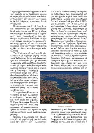 47
Τὰ χειρόγραφα ποὺ ἀντιγράφονται κατὰ
τὴν περίοδο αὐτὴ ὀφείλονται κυρίως
σὲ παροτρύνσεις φιλολόγων καὶ ἄλλων
ἀνθρωπιστῶν, τῶν ὁποίων τὰ ὀνόματα,
ἐκτὸς ἀπὸ ἐλάχιστες περιπτώσεις, δὲν τὰ
γνωρίζουμε.
Ὁ κλασικισμὸς τοῦ 9ου
αἰ. ἐνισχύεται
καὶ ἐπεκτείνεται μὲ τὸν ἐγκυκλοπαι-
δισμὸ ποὺ εἰσάγει τὸν 10ο
αἰ. ὁ λόγιος
αὐτοκράτορας Κωνσταντῖνος ὁ Πορφυ-
ρογέννητος. Παροπλισμένος ἀπὸ τὴν
ἄσκηση τῆς ἐξουσίας, ἐπιδόθηκε μὲ ζῆλο
στὴν πραγματοποίηση ἑνὸς μεγαλόπνο-
ου προγράμματος: τὴ συγκέντρωση σὲ
πολύτομα ἔργα τῶν γνώσεων τῆς ἐποχῆς
σχεδὸν σὲ ὅλους τους ἐπιστημονικοὺς
κλάδους.
Τὸν 11ο
αἰ. συνεχίζεται ἡ σπουδὴ τῶν
κλασσικῶν μὲ κυρίαρχη μορφὴ τὸν Μι-
χαὴλ Ψελλό, ἕναν λόγιο ποῦ ἔδειχνε ζω-
ηρότατο ἐνδιαφέρον γιὰ τὴν κλασσικὴ
γραμματεία, ἀλλὰ παράλληλα ἀσχολήθη-
κε καὶ μὲ σημαντικοὺς ἐπιστημονικοὺς
κλάδους, ὅπως ἡ νομικὴ καὶ ἡ ἰατρικὴ
καὶ ἡ ἀστρονομία. Κυρίαρχη
πνευματικὴ μορφὴ τοῦ 12ου
αἰ.
εἶναι ἀναμφισβήτητα ὁ ἐπίσκο-
πος Θεσσαλονίκης Εὐστάθιος,
λόγιος μὲ εὐρύτητα πνεύματος
καὶ ἐνδιαφερόντων, ποὺ ἔμει-
νε γνωστὸς ὡς ἕνας ἀπὸ τοὺς
σπουδαιότερους φιλολόγους
τοῦ Βυζαντίου.
ἩλεηλασίατῆςΚωνσταντι-
νούπολης τὸ 1204 προκάλεσε
ἀνυπολόγιστες καταστροφὲς
καὶ στὸν τομέα τοῦ βιβλίου.
Ὁ λόγιος Νικηφόρος Βλεμμύ-
δης στὰ μέσα τοῦ 13ου
αἰ. μᾶς
περιγράφει μὲ χαρακτηριστικὸ
τρόπο τὰ ταξίδια ποὺ ὀργάνωνε πρὸς
κάθε κατεύθυνση γιὰ νὰ ἀναζητήση χει-
ρόγραφα.
Ὡστόσο, ὁ πολιτισμὸς τοῦ βιβλίου
γνωρίζει τὴ μεγαλύτερή του ἀνάπτυξη
κατὰ τὴν περίοδο τῶν Παλαιολόγων.
Δίπλα στὶς ἐκκλησιαστικὲς καὶ δημόσι-
ες βιβλιοθῆκες, ἔχει δημιουργηθεῖ καὶ
μία κατηγορία λογίων ποὺ διαθέτουν
βιβλιοθῆκες. Πρῶτος, τόσο χρονολογικὰ
ὅσο καὶ σὲ σπουδαιότητα, εἶναι ὁ Μάξι-
μος Πλανούδης (τὸν 13ο
αἰ.). Λόγιος μὲ
τεράστιο εὖρος ἐνδιαφερόντων καὶ καλὴ
γνώση τῆς Λατινικῆς, ἀσχολήθηκε μὲ
ὅλες τὶς ἐπιστῆμες καὶ ἀποτέλεσε, κατὰ
κάποιο τρόπο, τὸ πρότυπο γιὰ τοὺς «πα-
νεπιστήμονες» λογίους τῆς παλαιολό-
γειας ἐποχῆς. Μιὰ σειρὰ λογίων, ὅπως ὁ
Μανουὴλ Μοσχοπουλος, ὁ Θωμᾶς Μά-
γιστρος καὶ ὁ Δημήτριος Τρικλίνιος,
ἐπιδεικνύουν ἔφεση στὴν κριτικὴ μελέ-
τη καὶ ἔκδοση τῶν ἀρχαίων κειμένων,
θέτοντας οὐσιαστικὰ τὶς βάσεις γι’ αὐτὸ
ποὺ ὀνομάζουμε σήμερα «κριτικὴ ἔκδο-
ση κειμένου». Ἰδίως ὁ Τρικλίνιος κάνει
ὁρισμένες ὀξυδερκεῖς παρατηρήσεις σὲ
ζητήματα κριτικῆς τῶν κειμένων ποὺ
διατηροῦν καὶ σήμερα τὴν ἀξία τους.
Ὁ Θωμᾶς Μάγιστρος καὶ ὁ Δημήτριος
Τρικλίνιος κατάγονταν μάλιστα ἀπὸ τὴ
Θεσσαλονίκη καὶ ἐκπροσωποῦσαν τὴν
ἰδιαίτερα σημαντικὴ φιλολογικὴ παρά-
δοση τῆς Θεσσαλονίκης κατὰ τὸν 14ο
αἰ.
Σχετικὰ μὲ τὶς βιβλιοθῆκες ποὺ
ὑπῆρχαν στὸ Βυζάντιο ὑπάρχει μεγάλη
ἔλλειψη πηγῶν. Ἀπὸ τὴν ἱδρυσή της ἡ
Κωνσταντινούπολη
 