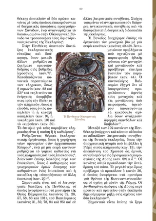 69
θέκτης ἀποτελοῦν οἱ δύο πρῶτοι κα-
νόνες μὲ τοὺς ὁποίους ἐπικυρώνονται
οἱ δογματικὲς ἀποφάσεις προηγούμε-
νων Συνόδων, ἐνῷ ἀναγνωρίζεται τὸ
δικαίωμα μόνο στὴν Οἰκουμενικὴ Σύ-
νοδο νὰ τροποποιήσει τοὺς ὑφιστάμε-
νους κανόνες τῆς Ἐκκλησίας4
.
Στὴν Πενθέκτη ἀπαντοῦν διατά-
ξεις ἐκκλησιαστικῆς
εὐταξίας καὶ διοί-
κησης, ὅπου μεταξὺ
ἄλλων ρυθμίζονται
ζητήματα πρωτοκα-
θεδρίας στὶς βαθμίδες
ἱεροσύνης (καν.7)5
.
Καταδικάζονται κα-
νονικὰ παραπτώματα
τῶν κληρικῶν, ὅπως
ἡ σιμωνία (καν. 22 καὶ
23)6
καὶ στηλιτεύονται
ἐνέργειες ἀσυμβίβα-
στες πρὸς τὴν ἰδιότητα
τῶν κληρικῶν, ὅπως ἡ
εἴσοδός τους ἐντὸς κα-
πηλείων ἢ ἡ κατοχὴ
καπηλείων (καν. 9), ἡ
τοκοληψία (καν. 10) καὶ
τὸ «κυβεύειν» (καν. 50).
Τὸ ἐπιτίμιο γιὰ τοὺς παραβάτες κλη-
ρικοὺς εἶναι ἡ παύση ἢ ἡ καθαίρεση7
.
Ρυθμίζονται θέματα ἐκκλησια-
στικῆς ὀργάνωσης, ὅπως ἡ χορήγηση
νέων προνομίων στὸν ἀρχιεπίσκοπο
Κύπρου8
, ἐνῷ μὲ μία σειρὰ κανόνων
ρυθμίζεται τὸ γαμικὸ καθεστὼς γιὰ
τοὺς κληρικοὺς καὶ τοὺς ἐπισκόπους9
.
Ἀπαντοῦν ἐπίσης διατάξεις περὶ τῶν
ἐπισκόπων, ὅπως ὁ καθορισμὸς τῶν
γεωγραφικῶν ὁρίων ἄσκησης τῶν
καθηκόντων ἑνὸς ἐπισκόπου καὶ ἡ
καταδίκη τῆς «εἰσπηδήσεως» σὲ ἄλλη
ἐπισκοπή (καν. 20)10
.
Σημαντικὲς εἶναι καὶ οἱ λειτουρ-
γικὲς διατάξεις τῆς Πενθέκτης, οἱ
ὁποῖες ἀναφέρονται στὰ μυστήρια τῆς
Θείας Εὐχαριστίας (κανόνες 32, 28,
57, 58, 83 καὶ 101), τοῦ Βαπτίσματος
(κανόνες 31, 59, 78, 84 καὶ 95) καὶ σὲ
ἄλλες λατρευτικὲς συνήθειες. Στόχος
τους εἶναι νὰ ἀντιμετωπιστοῦν διάφο-
ρες ἀντικανονικὲς συνήθειες καὶ νὰ
διασφαλιστεῖ ἡ δογματικὴ διδασκαλία
τῆς ἐκκλησίας.
Ἡ Σύνοδος ἐπεχείρησε ἐπίσης νὰ
ὀργανώσει τὸν μοναχικὸ βίο μὲ μία
σειρὰ κανόνων (κανόνες 40-49). Ἀντι-
μετώπισε προβλήματα
ποὺ σχετίζονται μὲ
παρεκτροπὲς ἠθικῆς
φύσεως τῶν μοναχῶν
καὶ μοναζουσῶν καὶ
προέβλεψε ἐπιτίμια
ἐναντίον τῶν παρα-
βατῶν (καν. 44). Ὁ
κανονολόγος Βαλ-
σαμὼν ἐξηγεῖ ὅτι οἱ
ἀπαγορεύσεις προ-
φυλάσσουν ἀφενὸς
τοὺς μοναχοὺς καὶ
τὶς μονάζουσες ἀπὸ
πειρασμούς, ἀφετέ-
ρου ἀποφεύγονται
τὰ κακόβουλα σχό-
λια ὅσων ἀναζητοῦν
ἀφορμὲς σκανδάλων καὶ
διαβολῶν11
.
Μεταξύ των 102 κανόνων τῆς Πεν-
θέκτης ὑπάρχουν καὶ κάποιοι οἱ ὁποῖοι
καταδικάζουν λατρευτικὲς συνήθει-
ες τῆς δυτικῆς ἐκκλησίας, ὅπως τὴν
ὑποχρεωτικὴ ἀγαμία ποὺ ἐπιβάλλει ἡ
Ρώμη στοὺς κληρικούς (καν. 13), τὴν
ἀπεικόνιση τοῦ Χριστοῦ ὡς ἀμνοῦ,
συνηθισμένη στὶς ἁγιογραφικὲς παρα-
στάσεις τῆς Δύσης (καν. 82) κ.ἄ.12
. Οἱ
κανόνες αὐτοὶ προκάλεσαν τὴν ἀντί-
δραση τοῦ πάπα. Τὸ μεγαλύτερο ὅμως
πρόβλημα τὸ προκάλεσε ὁ κανών 36,
ὁ ὁποῖος ἀναφέρεται στὰ προνόμια
τοῦ θρόνου τῆς Κωνσταντινουπόλε-
ως σὲ σχέση μὲ αὐτὸν τῆς Ρώμης. Οἱ
λανθασμένες ἀπόψεις τῆς Δύσης περὶ
πρώτου καὶ πρωτείου στὴν ἐκκλησία
δημιούργησαν ρήξη στὶς σχέσεις τῶν
δύο ἐκκλησιῶν13
.
Σημαντικὸ εἶναι ἐπίσης τὸ ἔργο
Ἡ Πενθεκτη Οἰκουμενικὴ
Σύνοδος
 