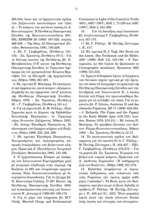 72
295-554, ὅπου καὶ τὰ ἑρμηνευτικὰ σχόλια
τῶν βυζαντινῶν κανονολόγων τοῦ 12ου
αἰ. – Τὸ κείμενο τῶν κανόνων ἐπίσης ἐν Δ.
Κοντοστεργίου, Ἡ Πενθέκτη Οἰκουμενικὴ
Σύνοδος τῆς Κωνσταντινουπόλεως 691-
692, ΕΕΘΣΠΘ 28 (1965) 487-525, κυρίως
496-525. – Τῆς ἰδίας, Αἳ Οἰκουμενικαὶ Σύ-
νοδοι, Θεσσαλονίκη 1991, 193-228.
4. Βλ. Γ. Γκαβαρδίνας, Πενθέκτη 131-
132. – Σπ. Τρωιάνος, Πενθέκτη 10-11 – Γιὰ
τὸ δεύτερο κανόνα τῆς Πενθέκτης βλ. Π.
Μενεβίσογλου, Ο Β΄ κανὼν τῆς Πενθέκτης
Οἰκουμενικῆς Συνόδου, ἐν Τιμητικὸν ἀφι-
έρωμα εἰς τὸν μητροπολίτην Κίτρους Βαρ-
νάβαν ἐπὶ τῇ 25ετηρίδι τῆς ἀρχιερατείας
του, Ἀθῆναι 1980, 261-281.
5. Βλ. σχετικὰ Π. Μπούμης, Τὰ ἐκκλησια-
στικὰ ὀφφίκια ὡς «κατὰ κόσμον» ἀξιώματα.
Συμβολὴ εἰς τὴν ἑρμηνείαν τοῦ Ζ΄ κανόνος
τῆς Πενθέκτης Οἰκουμενικῆς Συνόδου,
Ἀθῆναι 1970. – Σπ. Τρωιάνος, Πενθέκτη
35. – Γ. Γκαβαρδίνας, Πενθέκτη 161 κ.ἐ.
6. Γιὰ τὴ σιμωνία βλ. K. M. Ράλλης, «Περὶ
Σιμωνίας κατὰ τὸ Δίκαιον τῆς Ὀρθοδόξου
Ἀνατολικῆς Ἐκκλησίας», ἐν Τιμητικῷ
τόμῳ Ἀντωνίου Ζηλήμονος, Ἀθῆναι 1933.
– Βλ. ἐπίσης Ἐλευθερία Παπαγιάννη, Τὰ
οἰκονομικὰ τοῦ ἔγγαμου κλήρου στὸ Βυζά-
ντιο, Ἀθήνα 1986, 225, 232, 290.
7. Βλ. σχετικὰ Ἐλευθερία Παπαγιάννη,
Ἐπιτρεπόμενες καὶ ἀπαγορευμένες κο-
σμικὲς ἐνασχολήσεις τοῦ βυζαντινοῦ κλή-
ρου, Πρακτικὰ Δ΄ Πανελλήνιου Ἱστορικοῦ
Συνεδρίου, Θεσσαλονίκη 1983, 145-166.
8. Ὁ ἀρχιεπίσκοπος Κύπρου μὲ ἀπόφα-
ση τοῦ Ἰουστινιανοῦ Β΄μεταφέρθηκε μαζὶ
μὲ κυπριακὸ πληθυσμὸ στὴν περιοχὴ τῆς
Κυζίκου τὸ 691 καὶ ὀνομάστηκε ἀρχιεπί-
σκοπος Νέας Ἰουστινιανουπόλεως μὲ δι-
ευρυμένες δικαιοδοσίες. Γιὰ τὸ ζήτημα βλ.
Ἐ. Κουντούρα-Γαλάκη, Ὁ 39ος
Κανὼν τῆς
Πενθέκτης Οἰκουμενικῆς Συνόδου (692)
καὶ ἡ ἐκκλησιαστικὴ πολιτικὴ τοῦ Ἰουστι-
νιανοῦ Β΄, Δίπτυχα 6 (1994-95) 169-178.
9. Γιὰ τὸ γάμο τῶν κληρικῶν βλ. M.T.
Cholij, Married Clergy and Ecclesiastical
Continence in Light of the Council in Trullo
(691), AHC (1987), Heft 1, 71-230 καὶ AHC
(1987), Heft 2, 241-299.
10	 Γιὰ τὶς διατάξεις περὶ ἐπισκόπων
βλ. ἀναλυτικότερα Γ. Γκαβαρδίνας, Πενθέ-
κτη 167-173.
11. Βλ. Γ. Ράλλης - Μ. Ποτλῆς, Σύνταγμα
τ. Β΄, 417.
12. Βλ. σχετικὰ H. J. Vogt, Der Streit um
das Lamm. Das Trullanum und die Bilder,
AHC (1988) Heft 1/2, 135-149. – P. Yan-
nopoulos, Le 82e Canon du Quinisexte et
l'iconographie monétaire, Byzantion 66II
(1996) 531-535.
13. Ἀρκετὸ ἐνδιαφέρον ἔχουν οἱ διηγήσεις
τῶν δυτικῶν πηγῶν σχετικὰ μὲ τὴν ἄρνη-
ση τοῦ πάπα νὰ ὑπογράψει τὰ πρακτικὰ τῆς
Πενθέκτης Οἰκουμενικής Συνόδου καὶ τὴν
ἀντίδραση τοῦ Ἰουστινιανοῦ Β΄, ὁ ὁποῖος
ἔστειλε στὴ Ρώμη τὸν πρωτοσπαθάριο Ζα-
χαρία γιὰ νὰ συλλάβει τὸν πάπα. Γιὰ τὰ γε-
γονότα βλ. F. Görres, Justinian II und das
römische Papsttum, BZ 17 (1908) 432-454.
– J. Richards, The Popes and the Papacy
in the Early Middle Ages (476-752), Lon-
don, Boston 1979, 210-211. – Βλ. ἐπίσης Π.
Μπούμης, Τὰ πρεσβεῖα ἐξουσίας τῶν θρό-
νων Ρώμης-Κωνσταντινουπόλεως, Ἀθῆναι
1982. – Σπ. Τρωιάνος, Πενθέκτη 12-13.
14. Τὰ κατατοπιστικὰ σχόλια τοῦ Βαλ-
σαμῶνος γιὰ τὸν κανόνα 61 ἐν Γ. Ράλλης -
Μ. Ποτλῆς, Σύνταγμα τ. Β΄, 444-447. – Πβλ.
Γ. Γκαβαρδίνας, Πενθέκτη 272-273. – Γιὰ
τὴ μαγεία βλ. Σπ. Τρωιάνος, Ἡ μαγεία στὰ
βυζαντινὰ νομικὰ κείμενα, Πρακτικά τοῦ
A΄ Διεθνοῦς Συμποσίου «Ἡ καθημερινὴ
ζωὴ στὸ Βυζάντιο», Ἀθῆνα 1989, 551-572.
15. Καλάνδες ὀνομάζονται οἱ ἑορτα-
στικὲς ἐκδηλώσεις ποὺ τελοῦνταν ἀπὸ
τοὺς Ρωμαίους τὴν πρώτη ημέρα κάθε
μήνα (“calendae”). Τὰ Βοτά, κατὰ τὸν Βαλ-
σαμῶνα, σχετίζονται μὲ τὰ βοτά, δηλαδὴ τὰ
πρόβατα [Γ. Ράλλης - Μ. Ποτλῆς, Σύνταγ-
μα τ. Β΄, 450 καὶ Στ΄, 243]. Ἦταν ρωμαϊκὴ
ἑορτὴ κατὰ τὴν ὁποία γίνονταν θυσίες
ὑπὲρ ὑγείας καὶ εὐτυχίας τοῦ αὐτοκράτο-
 