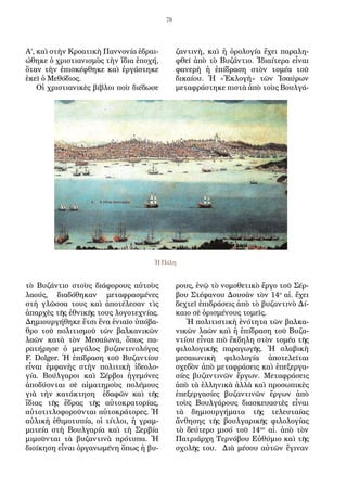 78
Α’, καὶ στὴν Κροατικὴ Παννονία ἑδραι-
ώθηκε ὁ χριστιανισμὸς τὴν ἴδια ἐποχή,
ὅταν τὴν ἐπισκέφθηκε καὶ ἐργάστηκε
ἐκεῖ ὁ Μεθόδιος.
Οἱ χριστιανικὲς βίβλοι ποὺ διέδωσε
τὸ Βυζάντιο στοὺς διάφορους αὐτοὺς
λαούς, διαδόθηκαν μεταφρασμένες
στὴ γλῶσσα τους καὶ ἀποτέλεσαν τὶς
ἀπαρχὲς τῆς ἐθνικῆς τους λογοτεχνίας.
Δημιουργήθηκε ἔτσι ἕνα ἑνιαῖο ὑπόβα-
θρο τοῦ πολιτισμοῦ τῶν βαλκανικῶν
λαῶν κατὰ τὸν Μεσαίωνα, ὅπως πα-
ρατήρησε ὁ μεγάλος βυζαντινολόγος
F. Dolger. Ἡ ἐπίδραση τοῦ Βυζαντίου
εἶναι ἐμφανὴς στὴν πολιτικὴ ἰδεολο-
γία. Βούλγαροι καὶ Σέρβοι ἡγεμόνες
ἀποδύονται σὲ αἱματηροὺς πολέμους
γιὰ τὴν κατάκτηση ἐδαφῶν καὶ τῆς
ἴδιας τῆς ἕδρας τῆς αὐτοκρατορίας,
αὐτοτιτλοφοροῦνται αὐτοκράτορες. Ἡ
αὐλικὴ ἐθιμοτυπία, οἱ τίτλοι, ἡ γραμ-
ματεία στὴ Βουλγαρία καὶ τὴ Σερβία
μιμοῦνται τὰ βυζαντινὰ πρότυπα. Ἡ
διοίκηση εἶναι ὀργανωμένη ὅπως ἡ βυ-
ζαντινὴ, καὶ ἡ ὁρολογία ἔχει παραλη-
φθεῖ ἀπὸ τὸ Βυζάντιο. Ἰδιαίτερα εἶναι
φανερὴ ἡ ἐπίδραση στὸν τομέα τοῦ
δικαίου. Ἡ «Ἐκλογὴ» τῶν Ἰσαύρων
μεταφράστηκε πιστὰ ἀπὸ τοὺς Βουλγά-
ρους, ἐνῷ τὸ νομοθετικὸ ἔργο τοῦ Σέρ-
βου Στέφανου Δουσὰν τὸν 14ο
αἰ. ἔχει
δεχτεῖ ἐπιδράσεις ἀπὸ τὸ βυζαντινὸ Δί-
καιο σὲ ὁρισμένους τομεῖς.
Ἡ πολιτιστικὴ ἑνότητα τῶν βαλκα-
νικῶν λαῶν καὶ ἡ ἐπίδραση τοῦ Βυζα-
ντίου εἶναι πιὸ ἔκδηλη στὸν τομέα τῆς
φιλολογικῆς παραγωγῆς. Ἡ σλαβικὴ
μεσαιωνικὴ φιλολογία ἀποτελεῖται
σχεδὸν ἀπὸ μεταφράσεις καὶ ἐπεξεργα-
σίες βυζαντινῶν ἔργων. Μεταφράσεις
ἀπὸ τὰ ἑλληνικὰ ἀλλὰ καὶ προσωπικὲς
ἐπεξεργασίες βυζαντινῶν ἔργων ἀπὸ
τοὺς Βουλγάρους διασκευαστὲς εἶναι
τὰ δημιουργήματα τῆς τελευταίας
ἄνθησης τῆς βουλγαρικῆς φιλολογίας
τὸ δεύτερο μισό τοῦ 14ου
αἰ. ἀπὸ τὸν
Πατριάρχη Τερνόβου Εὐθύμιο καὶ τῆς
σχολῆς του. Διὰ μέσου αὐτῶν ἔγιναν
Ἡ Πόλη
 