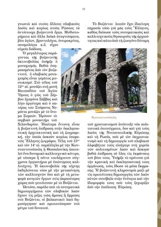 79
γνωστὰ καὶ στοὺς ἄλλους σλαβικοὺς
λαοὺς καὶ κυρίως στοὺς Ρώσους τὰ
ἀντίστοιχα βυζαντινὰ ἔργα. Μυθιστο-
ρήματα καὶ ἄλλα λαϊκὰ ἀναγνώσματα,
βίοι ἁγίων, βροντολόγια, ὀνειροκρίτες,
σεισμολόγια κ.ἄ. εἶχαν
εὐρεία διάδοση.
Ὁ μεγαλύτερος παρά-
γοντας τῆς βυζαντινῆς
ἀκτινοβολίας ὑπῆρξε ὁ
μοναχισμός. Βαθιὰ ἐπη-
ρεασμένος ἀπὸ τὸν βυζα-
ντινό, ὁ σλαβικὸς μονα-
χισμὸς εἶναι γεμᾶτος μυ-
στικισμό. Στὸ τέλος τοῦ
12ου
αἰ. μονάζει στὴ μονὴ
Βατοπεδίου τοῦ Ἁγίου
Ὄρους ὁ γιὸς τοῦ Σέρ-
βου ἡγεμόνα Σάββας καὶ
λίγο ἀργότερα καὶ ὁ πα-
τέρας του Στέφανος Νε-
μάνια μονάζει μὲ τὸ ὄνο-
μα Συμεών. Ἱδρύουν τὸ
σερβικὸ μοναστήρι τοῦ
Χιλανδαρίου. Ἰδιαίτερα ἔντονη εἶναι
ἡ βυζαντινὴ ἐπίδραση στὴν ἐκκλησια-
στικὴ ἀρχιτεκτονικὴ καὶ τὴ ζωγραφι-
κή, τὴν ὁποία ἀσκοῦν κυρίως ἐπιφα-
νεῖς Ἔλληνες ζωγράφοι. Τέλη τοῦ 13ου
καὶ τὸν 14ο
αἰ. παράλληλα μὲ τὴν Κων-
σταντινούπολη ἡ Θεσσαλονίκη ἀποτε-
λεῖ ἕνα δυναμικὸ καλλιτεχνικὸ κέντρο,
μὲ τέσσερα ἢ πέντε τουλάχιστον σύγ-
χρονα ἐργαστήρια μὲ ἐπώνυμους καλ-
λιτέχνες. Ἡ ἀκτινοβολία τῆς τέχνης
ἐκδηλώνεται τόσο μὲ τὴν μετακίνηση
τῶν καλλιτεχνῶν ὅσο καὶ μὲ τὴ μετα-
φορὰ κινητῶν ἔργων στὶς ἀκμαιότερες
χῶρες ποὺ γειτόνευαν μὲ τὸ Βυζάντιο.
Ὡστόσο, παρόλο ποὺ τὰ πνευματικὰ
δημιουργήματα τῶν σλαβικῶν λαῶν
ἔχουν τὶς ρίζες τοὺς ἄμεσες ἢ ἔμμεσες
στὸ Βυζάντιο, οἱ βαλκανικοὶ λαοὶ δη-
μιούργησαν καὶ πρωτοτύπησαν στὸ
μέτρο τοῦ δυνατοῦ.
Τὸ Βυζάντιο λοιπὸν ἔχει ἰδιαίτερη
σημασία τόσο γιὰ μᾶς τοὺς Ἕλληνες,
καθὼς διέσωσε τοὺς πνευματικοὺς καὶ
καλλιτεχνικοὺς θησαυροὺς τῆς ἀρχαιό-
τητας καὶ κάτω ἀπὸ τὴ ζωογόνο δύναμη
τοῦ χριστιανισμοῦ ἀνέπτυξε νέα πολι-
τιστικὰ ἐπιτεύγματα, ὅσο καὶ γιὰ τοὺς
λαοὺς τῆς Νοτιανατολικῆς Εὐρώπης
καὶ τὴ Ρωσία, ποὺ μὲ τὸν ἐκχριστια-
νισμὸ καὶ τὴ δημιουργία τοῦ σλαβικοῦ
ἀλφαβήτου τοὺς εἰσήγαγε στὴ χορεία
τῶν πολιτισμένων λαῶν καὶ ἄσκησε
βαθιὰ ἐπίδραση σὲ ὅλες τὶς ἐκφάνσεις
τοῦ βίου τους. Ὑπῆρξε τὸ πρότυπο γιὰ
τὴν κρατικὴ καὶ ἐκκλησιαστική τους
ὀργάνωση, τοὺς ἔδωσε τὰ μέσα ἔκφρα-
σης. Ἡ βυζαντινὴ κληρονομία μαζὶ μὲ
τὶς πρωτότυπες δημιουργίες τῶν λαῶν
αὐτῶν συνέβαλε στὴν ἑνότητα καὶ τὴν
ἰδιομορφία τους ποὺ τοὺς ξεχωρίζει
ἀπὸ τὴν ὑπόλοιπη Εὐρώπη.
Κωνσταντινούπολη
 