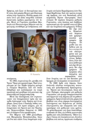 8
Χρῆστος, ποὺ ἦταν τὸ δευτερότοκο παι-
δί τους, ἀπὸ μικρὸς ἔδειχνε μιὰ ἰδιαίτερη
κλίση στὴν ἱεροσύνη. Πολλὲς φορὲς στὸ
σπίτι ἀντὶ γιὰ ἄλλα παιχνίδια τελοῦσε
ἁγιαστικὲς πράξεις μιμούμενος τὸν ἱε-
ρέα. Μετὰ τὸ Γυμνάσιο σπούδασε Θεο-
λογία στὸ Πανεπιστήμιο Ἀθηνῶν καὶ ὡς
φοιτητὴς συνδέθηκε μὲ ἀνθρώπους τοῦ
πνεύματος.
Τὸ 1963, στρατιώτης ὤν, μετέβη στὸ
Ἅγιον Ὄρος γιὰ προσκύνημα. Ἐκεῖ γνω-
ρίστηκε μὲ τὸν Σέρβο ἐρημίτη μοναχὸ
π. Γεώργιο Μπράνκο, ἀπὸ τὸν ὁποῖο
διδάχθηκε καὶ καλλιέργησε τὴ νοερὰ
προσευχὴ καὶ μυήθηκε στὰ μυστικὰ τῆς
ἀσκητικῆς καὶ ἐρημητικῆς ζωῆς.
Μετὰ τὴν ἐκπλήρωση τῶν στρατιω-
τικῶν του ὑποχρεώσεων πρὸς τὴν πα-
τρίδα ἐπέστρεψε στὴν Κρήτη καὶ ἐντά-
χθηκε, ὅπως ἦταν ὁ διακαὴς πόθος του,
στὶς τάξεις τοῦ ἱεροῦ κλήρου, γιὰ νὰ
ὑπηρετήσει τὸν Χριστὸ καὶ τὴν Ἐκκλη-
σία. Χειροτονήθηκε διάκονος τὸ 1965
καὶ τὸ ἑπόμενο ἔτος πρεσβύτερος.
Τὸν Μάρτιο τοῦ 1968 μετατέθηκε
στὴ Μητρόπολη Θεσσαλιώτιδος, ὅπου
γιὰ ἕνα καὶ πλέον ἔτος ὑπηρέτησε στὴν
ἐνορία τοῦ ἁγίου Χαραλάμπους στὸν Πα-
λαμᾶ Καρδίτσης. Ἀπὸ τὴν πρώτη στιγμὴ
τῆς ἀφίξεώς του στὴ θεσσαλικὴ αὐτὴ
κωμόπολη ἵδρυσε οἰκοτροφεῖο, ὅπου
στέγασε 50 περίπου ἄπορους μαθητὲς
Γυμνασίου, τοὺς ὁποίους καὶ ἐπέβλεπε
προσωπικὰ γιὰ τὴν πρόοδό τους στὸ ἦθος
καὶ τὴν ἐπιμέλεια στὰ γράμματα. Ὁ ἴδιος
δὲν εἶχε σπί-
τι. Κοιμόταν
στὸ δωμάτιο
ποὺ χρησιμο-
ποιοῦσε γιὰ
γραφεῖο τῆς
ἐνορίας. Τὸ
μισθό του τὸν
διέθετε γιὰ τὴ
λ ε ι τ ο υ ρ γ ί α
τοῦ οἰκοτρο-
φείου καὶ γιὰ
ἀγαθοεργίεςσὲ
τέτοιο βαθμὸ,
ὥστε, ὅταν κά-
ποτε ἀσθένησε
καὶ εἶχε 40 πυ-
ρετὸ, δὲν εἶχε
χρήματα νὰ
ἀγοράσει οὔτε
ἀσπιρίνη καὶ
παρακάλεσε τότε
ἕναν ἐνορίτη του νὰ τοῦ δανείσει μιὰ
δραχμὴ γιὰ νὰ ἀγοράσει τὸ παυσίπονο!
Τὸ 1969 ἦρθε στὴ Λάρισα, ὅπου
ἀνέπτυξε πλούσια πνευματική, κοινω-
νικὴ καὶ φιλανθρωπικὴ δραστηριότη-
τα. Ἵδρυσε καὶ λειτούργησε, ὅπως καὶ
στὸν Παλαμᾶ, οἰκοτροφεῖο γιὰ μαθητὲς
Γυμνασίου, γιὰ φτωχὰ ἐπαρχιωτόπουλα
ποὺ ἔρχονταν στὴ Λάρισα γιὰ νὰ μάθουν
γράμματα.Ἀρκετοὶἀπὸαὐτούς,χάρηστὴ
βοήθειά του, εἶναι σήμερα ἐπιτυχημένοι
ἐπιστήμονες καί θυμοῦνται μὲ πολλὴ
εὐγνωμοσύνη τὴν εὐεργεσία ποὺ τοὺς
προσέφερε στὰ μαθητικά τους χρόνια.
Τὸ φιλανθρωπικό του ἔργο ἐπεκτάθηκε
σταδιακὰ σὲ ὅλες τὶς ἐνδεεῖς κοινωνικὲς
ὁμάδες καὶ τοὺς ἀλλοδαπούς. Ἔδινε ὅ,τι
εἶχε σ’ ὅσους τὸν ἐπισκέπτονταν, ἔστελνε
βοήθεια στὰ σπίτια, ὀργάνωσε σταθμοὺς
Π. Σεραφεὶμ
 