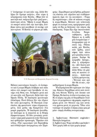 89
ν’ ἀνάψουμε τὸ καντήλι της, ἀλλὰ δὲν
ξέρω ἂν ἔχουμε σπίρτα», εἶπε τώρα ἡ
κλησάρισσα στὴν Κοῦλα. «Φέρε ἐσὺ τὸ
καντήλι καὶ σπίρτα ἔχω ἐγὼ μαζί μου»,
ἀπάντησε αὐτή. Ἔβαλε ἡ κυρὰ Μαρία
τὸ σκαμνὶ κάτω ἀπὸ τὴν καντῆλα, ἀνέ-
βηκε πάνω καὶ κατέβασε τὸ ποτῆρι τοῦ
καντηλιοῦ. Ἡ Κοῦλα τὸ γέμισε μὲ λάδι.
Βάλανε καινούργιο λουμίνι, τὸ ἀνάψα-
νε καὶ ἡ κυρα-Μαρία ἀνέβηκε καὶ πάλι
πάνω στὸ σκαμνὶ καὶ ξανάβαλε τὸ πο-
τήρι στὴ θέση του. Ἀνάψανε μετὰ καὶ
τὸ καντήλι τοῦ Χριστοῦ, δεξιὰ ἀπὸ τὴν
Ὡραία Πύλη. Ἡ ἐκκλησιὰ φωτίστηκε
ὁλόκληρη. Ποτὲ ἄλλοτε δὲν τὴν εἴχανε
δεῖ τόσο φωτισμένη. Ἡ Παναγιὰ στὴν
εἰκόνα τῆς φαινότανε τώρα εὐχαριστη-
μένη. Στὰ χείλη τῆς διακρίνανε ἕνα
μικρὸ χαμόγελο. Ἡ ἐκκλησιὰ ζεστάθη-
κε ἀπότομα κι ἡ παγωνιὰ κι ἡ θλίψη
ἐξαφανίστηκαν. Οἱ δύο γυναῖκες γονά-
τισαν τώρα μαζὶ μπροστὰ στὴν Παναγιὰ
καὶ ψιθύριζαν προσευχές. Ἔψαλαν στὸ
τέλος, «Τὴν τιμιωτέραν τῶν Χερουβεὶμ
καὶ ἐνδοξοτέραν ἀσυγκρίτως τῶν Σερα-
φείμ». Σηκώθηκαν μετὰ ὄρθιες, φίλησαν
τὶς εἰκόνες τοῦ τέμπλου καὶ στάθηκαν
ἀρκετὴ ὥρα νὰ τὶς κοιτάζουν. «Τώρα
ἂς πηγαίνουμε», εἶπε σὲ κάποια στιγμὴ
ἡ κυρα-Μαρία. Κάνανε γιὰ τελευταία
φορὰ τὸ σταυρό τους, προχώρησαν μαζὶ
πρὸς τὰ ἔξω κι ἔκλεισαν τὴν πόρτα τῆς
ἐκκλησιᾶς. Τώρα ἔξω εἶχε σκοτεινιάσει
ἐντελῶς. Χαιρε-
τηθήκανε, φιλη-
θήκανε κι ἡ κάθε
μία ἑτοιμάστηκε ν’
ἀναχωρήσει γιὰ τὸ
σπίτι της. «Νἆσαι
καλά, μόι Κοῦλα,
ποὺ ἦρθες, γιατί
πῆρες ἀπὸ πάνω
μου μεγάλη στανα-
χώρια. Ἀπόψε θὰ
κοιμηθῶ ἥσυχη»,
εἶπε ἡ κλησάρισ-
σα. «Δὲν ἔκανα καὶ
τίποτα σπουδαῖο,
ἀλλὰ θέλω νὰ μὴν
πεῖς σὲ κανένα τί-
ποτα», ἀπάντησε
ἡ ἄλλη φεύγοντας.
«Ἔννοιά σου καὶ
δὲν θὰ τὸ πῶ», τὴν
καθησύχασε ἡ κυρα-Μαρία.
Ἡ κλησάρισσα δὲν κράτησε τὸν λόγο
της. Κάποτε διηγήθηκε αὐτὸ ποὺ συνέ-
βη στὴ θεῖτσα Ἑλένη τοῦ Λουκᾶ τοῦ
Πρόφη. Κι ἐκείνη τὸ εἶπε στὶς κόρες της.
Κι οἱ κόρες της μᾶς τὸ διηγήθηκαν ὅταν
ἔγινε τὸ μνημόσυνο τῆς μαμᾶς, σαράντα
μέρες μετὰ τὸν θάνατό της καὶ πενή-
ντα χρόνια μετὰ τὸ γεγονός. Ὅλοι τότε
νιώσαμε νὰ γεμίζει ὁ ἀέρας γύρω μας μὲ
μίαν «ὀσμὴ εὐωδίας πνευματικῆς».
1. Ἀρβανίτικα: Shërmëri ergjënde=
Παναγία ἀσημένια.
2. Ἀρβανίτικα: Ti pa val edhe u pa bukë=
Ἐσὺ χωρὶς λάδι κι ἐγὼ χωρὶς ψωμί.
Ἱ. Ν. Παναγία τοῦ Κουρσαλᾶ, Κορωπὶ Ἀττικῆς
 