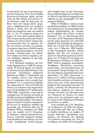 9
ἀντιμετώπιζε τὸν λαό του μὲ αἱματοχυ-
σίες καὶ διωγμούς. Ὅταν ἕνας εὐλαβὴς
Κωνσταντινουπολίτης γέρων ρώτησε
ἁπλὰ τὸν Θεὸ «Κύριε γιατί ἔκανες τέ-
τοιο βασιλιά;» πῆρε τὴν ἀπάντηση τοῦ
Θεοῦ «διότι δὲν εὕρηκα ἄλλον χειρό-
τερο», ἐπιβεβαιώνοντας τὸν προφήτη
Ἱερεμία ὁ ὁποῖος εἶπε «θὰ σᾶς δώσω
ἄρχοντας συμφώνως πρὸς τὰς καρδίας
σας» (γ΄ 15). Ἡ σύγχρονη ἐποχὴ στὶς
ἀρχὲς τοῦ 21ου αἰῶνα χαρακτηρίζεται
ἀπὸ πνευματικὴ ἔκπτωση στὴν ὁποία ὁ
πόλεμος τῶν ὅπλων ἄλλων ἐποχῶν ἔχει
ἀντικατασταθεῖ ἀπὸ τὸν μαμωνά, τὸν
θεὸ τοῦ πλούτου μὲ ὅπλα τὶς τράπεζες,
τὰ χρηματιστήρια καὶ τὰ διεθνῆ ταμεῖα
σὲ μία παγκοσμιοποιημένη κοινωνία
ὑλισμοῦ, εὐδαιμονισμοῦ καὶ ἀθεΐας,
ὥστε ἀκόμη καὶ ὅποιες συρράξεις, φω-
τιές, ἐπιδημίες, ξηρασίες νὰ μᾶς ἀφή-
νουν ἀδιάφορους.
Ὁ P. Deschanel πρόεδρος τῆς Γαλ-
λικῆς Δημοκρατίας τὸ 1920 ἦτο ψυχο-
παθής. Ἡ Ἰατρικὴ Σχολὴ τῶν Παρισί-
ων μὲ δική της πρωτοβουλία ὅρισε τοὺς
γνωστοὺς νευρολόγους καθηγητὲς
Babinski καὶ Widal ν' ἀποφανθοῦν γιὰ
τὸν πρόεδρο. Πιστοὶ στὴν ἀποστολὴ
τους οἱ κορυφαῖοι αὐτοὶ γιατροὶ ἀπε-
φάνθησαν ὅτι ἡ κατάσταση ἐπέβαλλε
τὴν παραίτησή του. Ἔτσι ἡ Γαλλία δὲν
ὑπέστη τὶς συνέπειες ἑνὸς παρανοϊκοῦ
ἡγέτη. Ὁ Λουδοβίκος ὁ Β΄ τῆς Βαυαρίας
(1845-1886) παρουσίασε συμπτώματα
σχιζοφρένειας. Ἡ ἰατρικὴ ἐπιτροπὴ μὲ
πρόεδρο ψυχίατρο ἐπιβεβαίωσε τὴν βα-
ριὰ νόσο καὶ παραιτήθηκε. Τὶς ἑπόμενες
ἡμέρες πνίγηκε στὴ λίμνη συμπαρασύ-
ροντας καὶ τὸν ψυχίατρο, πρόεδρο τῆς
ἐπιτροπῆς, ποὺ εὐρίσκετο μαζί του. Ὁ
Woodrow Wilson, πρόεδρος τῶν ΗΠΑ
κατὰ τὴν περίοδο τοῦ Α΄ Παγκόσμι-
ου Πολέμου, εὐφυὴς προσωπικότητα,
ὑπέστη πολλαπλὰ ἰσχαιμικὰ ἐγκεφα-
λικὰ ἐπεισόδια μὲ ἀποτέλεσμα τὴν ἀνά-
πτυξη ἐγκεφαλικῆς δυσλειτουργίας.
Αὐτὸ ὑπῆρξε αἰτία νὰ μὴν ἀνταποκρι-
θεῖ στὸ Τραπέζι Εἰρήνης τῶν Παρισίων
τὸ 1919 μὲ τοὺς ἄλλους συμμάχους καὶ
πιθανῶς νὰ εἶχε ἀποφευχθεῖ ὁ Β' Πα-
γκόσμιος Πόλεμος.
Ὁ Φρ. Ν. Ροῦσβελτ, ὁ ὁποῖος τετρά-
κις ἐξελέγη πρόεδρος τῶν ΗΠΑ, ἔπασχε
ἀπὸ ὑπέρταση καὶ ἀρτηριοσκλήρυνση,
σοβαρὰ ἐξασθενημένος, δὲν κατάφε-
ρε νὰ ἐπιβληθεῖ στὸν Στάλιν, ὁ ὁποῖος
εὐρίσκετο ἔτσι σὲ πλεονεκτικὴ θέση
στὸ τέλος τοῦ Β΄ Παγκόσμιου Πολέμου
καὶ ἕξι μῆνες ἀργότερα στὶς 12/4/1945
ἀπεβίωσε ἀπὸ ἐγκεφαλικὴ αἱμορραγία.
Ἀλλὰ καὶ ὁ Στάλιν δὲν εἶχε καλύτερη
τύχη, στὶς 5 Μαρτίου 1953 ἀπεβίω-
σε ἀπὸ ἐγκεφαλικὸ ἐπεισόδιο, πιθανὴ
ἐμβολή, παρ' ὅλο ποὺ ἱστορικὰ συ-
ζητῶνται καὶ ἡ δηλητηρίαση ἢ ἡ δολο-
φονία του. Ὁ Τσώρτσιλ στὶς ἀρχὲς τοῦ
Β΄ Παγκόσμιου Πολέμου σὲ ταξίδι στὶς
ΗΠΑ ὑπέστη ἔμφραγμα μυοκαρδίου.
Ὑπέρβαρος, ἀλκοολικός, καπνιστής,
ὑπερτασικός, μανιοκαταθλιπτικὸς μὲ
γενικευμένη ἀρτηριοσκλήρυνση, ἔπα-
σχε ἀπὸ διάχυτη μικροϊσχαιμικὴ ἐγκε-
φαλοπάθεια. Τὸ 1953 παρουσίασε τὸ
πρῶτο καὶ τὸ 1965 τὸ δεύτερο ἐγκεφα-
λικὸ ἐπεισόδιο συνέπεια τοῦ ὁποίου καὶ
αὐτὸς ὅπως καὶ οἱ δύο προγενέστεροι
ἀπεβίωσε ἀπὸ ἐγκεφαλικὸ ἐπεισόδιο. Ὁ
Στάλιν, γνώστης τοῦ ἀλκοολικοῦ του
ἐλαττώματος, γράφεται ὅτι ἐκμεταλ-
λεύτηκε ἐπιτυχῶς τὴν ἀδυναμία αὐτὴ
τοῦ Τσώρτσιλ, μὲ πλούσιο σὲ οὐίσκι
γεῦμα κατὰ τὶς συζητήσεις μαζί του,
στὸ τέλος τοῦ Β΄ Παγκόσμιου Πολέμου
γιὰ τὰ δικά του σχέδια.
Στὴν πατρίδα μας ὁ Ἐλ. Βενιζέλος
τὴν 1η Μαρτίου τοῦ 1935 στὴν Νεάπο-
λη τῆς Ἰταλίας καθ' ὁδὸν γιὰ τὸ Παρί-
σι εὑρέθη ἀναίσθητος στὸ κρεβάτι. Ὁ
γιατρὸς διέγνωσε «ἐγκεφαλικὴ συμ-
φόρηση» καὶ ἐπέστησε τὴν προσοχὴ
τοῦ κινδύνου ὑποτροπῆς του. Στὶς 13
τοῦ Μάρτη τοῦ 1936, ἕνα ἔτος ἀκριβῶς
 
