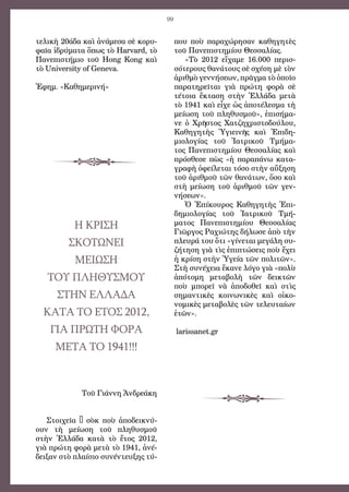 99
τελικὴ 20άδα καὶ ἀνάμεσα σὲ κορυ-
φαῖα ἱδρύματα ὅπως τὸ Harvard, τὸ
Πανεπιστήμιο τοῦ Hong Kong καὶ
τὸ University of Geneva.
Ἐφημ. «Καθημερινή»
Η ΚΡΙΣΗ
ΣΚΟΤΩΝΕΙ
Μείωση
του πληθυσμού
στην Ελλάδα
κατά το έτος 2012,
για πρώτη φορά
μετά το 1941!!!
Τοῦ Γιάννη Ἀνδρεάκη
Στοιχεῖα – σὸκ ποὺ ἀποδεικνύ-
ουν τὴ  μείωση τοῦ πληθυσμοῦ
στὴν Ἑλλάδα κατὰ τὸ ἔτος 2012,
γιὰ πρώτη φορὰ μετὰ τὸ 1941, ἀνέ-
δειξαν στὸ πλαίσιο συνέντευξης τύ-
που ποὺ παραχώρησαν καθηγητὲς
τοῦ Πανεπιστημίου Θεσσαλίας.
«Τὸ 2012 εἴχαμε 16.000 περισ-
σότερους θανάτους σὲ σχέση μὲ τὸν
ἀριθμὸ γεννήσεων, πρᾶγμα τὸ ὁποῖο
παρατηρεῖται γιὰ πρώτη φορὰ σὲ
τέτοια ἔκταση στὴν Ἑλλάδα μετὰ
τὸ 1941 καὶ εἶχε ὡς ἀποτέλεσμα τὴ
μείωση τοῦ πληθυσμοῦ», ἐπισήμα-
νε ὁ Χρῆστος Χατζηχριστοδούλου,
Καθηγητὴς Ὑγιεινῆς καὶ Ἐπιδη-
μιολογίας τοῦ Ἰατρικοῦ Τμήμα-
τος Πανεπιστημίου Θεσσαλίας καὶ
πρόσθεσε πὼς «ἡ παραπάνω κατα-
γραφὴ ὀφείλεται τόσο στὴν αὔξηση
τοῦ ἀριθμοῦ τῶν θανάτων, ὅσο καὶ
στὴ μείωση τοῦ ἀριθμοῦ τῶν γεν-
νήσεων».
Ὁ Ἐπίκουρος Καθηγητὴς Ἐπι-
δημιολογίας τοῦ Ἰατρικοῦ Τμή-
ματος Πανεπιστημίου Θεσσαλίας
Γιῶργος Ραχιώτης δήλωσε ἀπὸ τὴν
πλευρά του ὅτι «γίνεται μεγάλη συ-
ζήτηση γιὰ τὶς ἐπιπτώσεις ποὺ ἔχει
ἡ κρίση στὴν Ὑγεία τῶν πολιτῶν».
Στὴ συνέχεια ἔκανε λόγο γιὰ «πολὺ
ἀπότομη μεταβολὴ τῶν δεικτῶν
ποὺ μπορεῖ νὰ ἀποδοθεῖ καὶ στὶς
σημαντικὲς κοινωνικὲς καὶ οἰκο-
νομικὲς μεταβολὲς τῶν τελευταίων
ἐτῶν».
larissanet.gr 
 