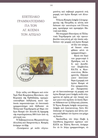 100
ΕΠΕΤΕΙΑΚΟ
ΓΡΑΜΜΑΤΟΣΗΜΟ
ΓΙΑ ΤΟΝ
ΑΓ. ΚΟΣΜΑ
ΤΟΝ ΑΙΤΩΛΟ
Στὴν πόλη τοῦ Θέρμου καὶ στὸν
Ἱερὸ Ναὸ Κοιμήσεως Θεοτόκου, τὴν
Κυριακή τῆς Ὀρθοδοξίας, πραγμα-
τοποιήθηκε ἐκδήλωση κατὰ τὴν
ὁποία παρουσιάστηκε τὸ ἐπετειακὸ
γραμματόσημο ποὺ ἐξέδωσαν τὰ
Ἑλληνικὰ Ταχυδρομεῖα μὲ θέμα τὸν
ἅγιο Κοσμᾶ τὸν Αἰτωλὸ ἐξ ἀφορμῆς
τῆς συμπληρώσεως 300 ἐτῶν ἀπὸ τὴ
γέννησή του.
Ὁ Σεβασμιώτατος Μητροπολίτης
Αἰτωλίας καὶ Ἀκαρνανίας κ. Κοσμᾶς
ἀνέφερε τὰ ἑξῆς:
«Στεκόμαστε μὲ πολὺ εὐγνω-
μοσύνη καὶ σεβασμὸ μπροστὰ στὴ
μορφὴ τοῦ ἁγίου Κοσμᾶ τοῦ Αἰτω-
λοῦ.
Ὁ ἅγιος Κοσμᾶς ὑπῆρξε ὁ ἀναμορ-
φωτὴς τῆς Πατρίδος κι αὐτὸς ποὺ
διέσωσε τὴν ταυτότητα τοῦ Γένους
μας, προσέφερε καὶ προσφέρει ἰδα-
νικὰ καὶ ἀξίες.
Νὰ συγχαρῶ ἰδιαιτέρως τὰ Ἑλλη-
νικὰ Ταχυδρομεῖα γιὰ τὴν πρωτο-
βουλία τους αὐτή, μὲ τὴν ὁποία ταξι-
δεύουν τὴν μορφὴ τοῦ ἁγίου Κοσμᾶ
σὲ ὅλο τὸν κόσμο,
σὲ ὅποιον τόπο
φθάσει αὐτὸ τὸ
γραμματόσημο».
Κατὰ τὸν δικό
του χαιρετισμὸ ὁ
Πρόεδρος τοῦ Δ.
Σ. καὶ Διευθύ-
νων Σύμβουλος
ΕΛ.ΤΑ. κ. Κων-
σταντῖνος Μελα-
χροινός, ἐξήγησε
γιατί ἀποτυπώ-
θηκε ἡ μορφὴ τοῦ
ἁγίου Κοσμᾶ σὲ
ἕνα γραμματόση-
μο: «Ἀποφασίσα-
με νὰ ἀποτυπώσουμε τὴ μορφὴ τοῦ
ἁγίου Κοσμᾶ γιατί ὑπῆρξε πολὺ σύγ-
χρονος σὲ σχέση μὲ τὴν ἐποχή του
καὶ γιατί στὰ σχολεῖα τὰ ὁποῖα ἵδρυ-
σε διδάσκονταν ἡ ἑλληνικὴ γλῶσσα.
Ὁ Ἅγιος Κοσμᾶς ὑπῆρξε πατριώτης,
ὑπῆρξε καὶ ἐπαναστάτης, διότι δὲν
ὑπέκυψε σὲ ἐγχώριες καὶ ξένες πιέ-
σεις καὶ ἔφθασε τὸν ἀγῶνα του μέχρι
τὴ θυσία».
Ἀκολούθως τὸν λόγο ἔλαβε ἡ
ὑπεύθυνη Δημοσίων σχέσεων τῶν
ΕΛΤΑ κα Ἑλένη Κοντοῦ, ἀνέφερε
ὅτι τὸ ἐν λόγῳ γραμματόσημο, τὸ
 