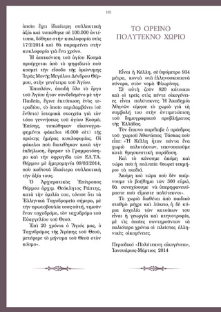 101
ὁποῖο ἔχει ἰδιαίτερη συλλεκτικὴ
ἀξία καὶ τυπώθηκε σὲ 100.000 ἀντί-
τυπα, δόθηκε στὴν κυκλοφορία στὶς
17/2/2014 καὶ θὰ παραμείνει στὴν
κυκλοφορία γιὰ ἕνα χρόνο.
Ἡ ἀπεικόνιση τοῦ ἁγίου Κοσμᾶ
προέρχεται ἀπὸ τὸ ψηφιδωτὸ ποὺ
κοσμεῖ τὴν εἴσοδο τῆς ὁμώνυμης
Ἱερᾶς Μονῆς Μεγάλου Δένδρου Θέρ-
μου, στὴν γενέτειρα τοῦ Ἁγίου.
Ἐπιπλέον, ἐπειδὴ ὅλο τὸ ἔργο
τοῦ Ἁγίου ἦταν συνδεδεμένο μὲ τὴν
Παιδεία, ἔγινε ἐκτύπωση ἑνὸς τε-
τραδίου, τὸ ὁποῖο περιλαμβάνει (σὲ
ἔνθετο) ἱστορικὰ στοιχεῖα γιὰ τὸν
τόπο γεννήσεως τοῦ ἁγίου Κοσμᾶ.
Ἐπίσης, τυπώθηκαν εἰκονογρα-
φημένοι φάκελοι (6.000 σὲτ) τῆς
πρώτης ἡμέρας κυκλοφορίας. Οἱ
φάκελοι ποὺ διατέθηκαν κατὰ τὴν
ἐκδήλωση, ἔφεραν τὸ Γραμματόση-
μο καὶ τὴν σφραγίδα τῶν ΕΛ.ΤΑ.
Θέρμου μὲ ἡμερομηνία 09/03/2014,
ποὺ καθιστᾶ ἰδιαίτερα συλλεκτικὴ
τὴν ἀξία τους.
Ὁ Ἀρχιερατικὸς Ἐπίτροπος
Θέρμου ἀρχιμ. Θεόκλητος Ράπτης,
κατὰ τὴν ὁμιλία του, τόνισε ὅτι τὰ
Ἑλληνικὰ Ταχυδρομεῖα σήμερα, μὲ
τὴν πρωτοβουλία τους αὐτή, τιμοῦν
ἕναν ταχυδρόμο, τὸν ταχυδρόμο τοῦ
Εὐαγγελίου τοῦ Θεοῦ.
Ἐπὶ 20 χρόνια ὁ Ἅγιός μας, ὁ
Ταχυδρόμος τῆς Ἀγάπης τοῦ Θεοῦ,
μετέφερε τὸ μήνυμα τοῦ Θεοῦ στὸν
κόσμο».
ΤΟ  ΟΡΕΙΝΟ 
ΠΟΛΥΤΕΚΝΟ  ΧΩΡΙΟ
Εἶναι ἡ Κέλλη, σὲ ὑψόμετρο 934 
μέτρα,  κοντὰ  στὰ ἑλληνοσκοπιανὰ 
σύνορα,  στὸν  νομὸ  Φλωρίνης.
Σὲ  αὐτὴ  ζοῦν  820  κάτοικοι 
καὶ  οἱ  τρεῖς  στὶς  πέντε  οἰκογένει-
ες  εἶναι  πολύτεκνες. Ἡ Ἀκαδημία 
Ἀθηνῶν  τίμησε  τὸ  χωριὸ  γιὰ  τὴ 
συμβολή  του  στὴν  ἀντιμετώπιση 
τοῦ  δημογραφικοῦ  προβλήματος 
τῆς  Ἑλλάδας.
Τὸν ἔπαινο παρέλαβε ὁ πρόεδρος 
τοῦ  χωριοῦ Ἀθανάσιος  Τάσκας ποὺ
εἶπε: «Ἡ  Κέλλη  ἦταν  πάντα  ἕνα
χωριὸ  πολυτέκνων, τεκνοποιοῦμε 
κατὰ  θρησκευτικὴ  παράδοση.
Καὶ  τὸ  κάνουμε  ἀκόμη  καὶ 
τώρα  ποὺ ἡ  πολιτεία  θεωρεῖ τεκμή-
ριο  τὰ  παιδιά.
Ἀκόμη  καὶ  τώρα  ποὺ  δὲν  παίρ-
νουμε  τὸ  βοήθημα  τῶν  300  εὐρώ, 
θὰ  συνεχίσουμε  νὰ ὑπερηφανευό-
μαστε  ποὺ  εἴμαστε  πολύτεκνοι».
Τὸ  χωριὸ  διαθέτει  ἀπὸ  παιδικὸ 
σταθμὸ  μέχρι  καὶ  λύκειο, ἡ  δὲ  κύ-
ρια  ἀσχολία  τῶν  κατοίκων  του 
εἶναι  ἡ  γεωργία  καὶ  κτηνοτροφία,
μὲ  τὶς  ὁποῖες  συντηροῦνταν  τὰ 
παλιότερα χρόνια οἱ  πλεῖστες  ἑλλη-
νικὲς  οἰκογένειες.
Περιοδικό «Πολύτεκνη οἰκογένεια», 
Ἰανουάριος-Μάρτιος  2014
 