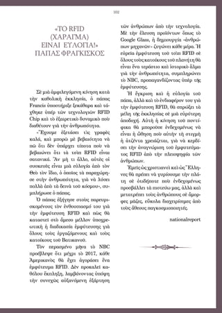 102
«ΤΟ RFID
(ΧΑΡΑΓΜΑ)
ΕΙΝΑΙ ΕΥΛΟΓΙΑ!»
Πάπας Φραγκίσκος
Σὲ μιὰ ἀμφιλεγόμενη κίνηση κατὰ
τὴν καθολικὴ ἐκκλησία, ὁ πάπας
Francis ὑποστήριξε ξεκάθαρα καὶ τά-
χθηκε ὑπέρ τῶν τεχνολογιῶν RFID
Chip καὶ τὸ ἐξαιρετικὸ δυναμικὸ ποὺ
διαθέτουν γιὰ τὴν ἀνθρωπότητα. 
«Ἔχουμε ἐξετάσει τὶς γραφὲς
καλά, καὶ μπορῶ μὲ βεβαιότητα νὰ
πῶ ὅτι δὲν ὑπάρχει τίποτα ποὺ νὰ
βεβαιώνει ὅτι τὰ τσὶπ RFID εἶναι
σατανικά. Ἂν μὴ τι ἄλλο, αὐτὲς οἱ
συσκευὲς εἶναι μιὰ εὐλογία ἀπὸ τὸν
Θεὸ τὸν ἴδιο, ὁ ὁποῖος τὰ παραχώρη-
σε στὴν ἀνθρωπότητα, γιὰ νὰ λύσει
πολλὰ ἀπὸ τὰ δεινὰ τοῦ κόσμου», συ-
μπλήρωσε ὁ πάπας. 
Ὁ πάπας ἐξήγησε στοὺς παρευρι-
σκομένους τὸν ἐνθουσιασμό του γιὰ
τὴν ἐμφύτευση RFID καὶ πὼς θὰ
καταστεῖ στὸ ἄμεσο μέλλον ὑποχρε-
ωτικὴ ἡ διαδικασία ἐμφύτευσης γιὰ
ὅλους τοὺς ἐργαζόμενους καὶ τοὺς
κατοίκους τοῦ Βατικανοῦ. 
Τὸν περασμένο μῆνα τὸ NBC
προέβλεψε ὅτι μέχρι τὸ 2017, κάθε
Ἀμερικανὸς θὰ ἔχει ἀγοράσει ἕνα
ἐμφύτευμα RFID. Δὲν προκαλεῖ κα-
θόλου ἔκπληξη, λαμβάνοντας ὑπόψη
τὴν συνεχῶς αὐξανόμενη ἐξάρτηση
τῶν ἀνθρώπων ἀπὸ τὴν τεχνολογία.
Μὲ τὴν ἔλευση προϊόντων ὅπως τὸ
Google Glass, ἡ δημιουργία «ἀνθρώ-
πων μηχανῶν» ζυγώνει κάθε μέρα. Ἡ
εὐρεῖα ἐμφύτευση τοῦ τσὶπ RFID σὲ
ὅλουςτοὺςκατοίκουςτοῦπλανήτηθὰ
εἶναι ἕνα τεράστιο καὶ ἱστορικὸ ἅλμα
γιὰ τὴν ἀνθρωπότητα, συμπληρώνει
τὸ NBC, προπαγανδίζοντας ὑπὲρ τῆς
ἐμφύτευσης.
Ἡ ἔγκριση καὶ ἡ εὐλογία τοῦ
πάπα, ἀλλὰ καὶ τὸ ἐνδιαφέρον του γιὰ
τὴν ἐμφύτευση RFID, θὰ σπρώξει τὰ
μέλη τῆς ἐκκλησίας σὲ μιὰ εὐρύτερη
ἀποδοχή. Αὐτὴ ἡ κίνηση τοῦ ποντί-
φικα θὰ μποροῦσε ἐνδεχομένως νὰ
εἶναι ἡ ὤθηση ποὺ αὐτὴν τὴ στιγμὴ
ἡ ἀτζέντα χρειάζεται, γιὰ νὰ κερδί-
σει τὴν ἀναγνώριση τοῦ ἐμφυτεύμα-
τος RFID ἀπὸ τὴν πλειοψηφία τῶν
ἀνθρώπων. 
Ἐμεῖς ὡς χριστιανοὶ καὶ ὡς Ἕλλη-
νες θὰ πρέπει νὰ γυρίσουμε τὴν πλά-
τη σὲ ὁτιδήποτε ποὺ ἐνδεχομένως
προσβάλλει τὰ πιστεύω μας, ἀλλὰ καὶ
μετατρέπει τοὺς ἀνθρώπους σὲ ἄμορ-
φες μᾶζες, εὔκολα διαχειρίσιμες ἀπὸ
τοὺς ἄθεους παγκοσμιοποιητές.
 
 nationalreport
 
 