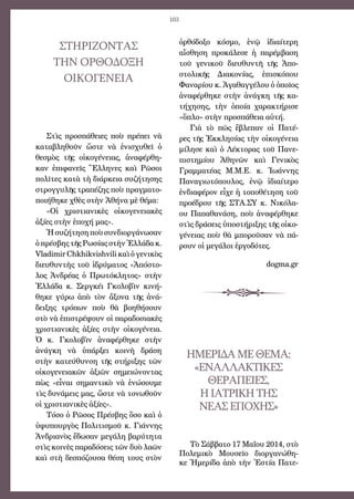 103
ὀρθόδοξο κόσμο, ἐνῷ ἰδιαίτερη
αἴσθηση προκάλεσε ἡ παρέμβαση
τοῦ γενικοῦ διευθυντῆ τῆς Ἀπο-
στολικῆς Διακονίας, ἐπισκόπου
Φαναρίου κ. Ἀγαθαγγέλου ὁ ὁποῖος
ἀναφέρθηκε στὴν ἀνάγκη τῆς κα-
τήχησης, τὴν ὁποία χαρακτήρισε
«ὅπλο» στὴν προσπάθεια αὐτή.
Γιὰ τὸ πῶς ἔβλεπαν οἱ Πατέ-
ρες τῆς Ἐκκλησίας τὴν οἰκογένεια
μίλησε καὶ ὁ Λέκτορας τοῦ Πανε-
πιστημίου Ἀθηνῶν καὶ Γενικὸς
Γραμματέας Μ.Μ.Ε. κ. Ἰωάννης
Παναγιωτόπουλος, ἐνῷ ἰδιαίτερο
ἐνδιαφέρον εἶχε ἡ τοποθέτηση τοῦ
προέδρου τῆς ΣΤΑ.ΣΥ κ. Νικόλα-
ου Παπαθανάση, ποὺ ἀναφέρθηκε
στὶς δράσεις ὑποστήριξης τῆς οἰκο-
γένειας ποὺ θὰ μποροῦσαν νὰ πά-
ρουν οἱ μεγάλοι ἐργοδότες.
dogma.gr
ΗΜΕΡΙΔΑΜΕΘΕΜΑ:
«ΕΝΑΛΛΑΚΤΙΚΕΣ
ΘΕΡΑΠΕΙΕΣ,
ΗΙΑΤΡΙΚΗΤΗΣ
ΝΕΑΣΕΠΟΧΉΣ»
Τὸ Σάββατο 17 Μαΐου 2014, στὸ
Πολεμικὸ Μουσεῖο διοργανώθη-
κε Ἡμερίδα ἀπὸ τὴν Ἑστία Πατε-
ΣΤΗΡΙΖΟΝΤΑΣ
ΤΗΝ ΟΡΘΟΔΟΞΗ
ΟΙΚΟΓΕΝΕΙΑ
Στὶς προσπάθειες ποὺ πρέπει νὰ
καταβληθοῦν ὥστε νὰ ἐνισχυθεῖ ὁ
θεσμὸς τῆς οἰκογένειας, ἀναφέρθη-
καν ἐπιφανεῖς Ἕλληνες καὶ Ρῶσοι
πολῖτες κατὰ τὴ διάρκεια συζήτησης
στρογγυλῆς τραπέζης ποὺ πραγματο-
ποιήθηκε χθὲς στὴν Ἀθήνα μὲ θέμα:
«Οἱ χριστιανικὲς οἰκογενειακὲς
ἀξίες στὴν ἐποχή μας».
Ἡσυζήτησηποὺσυνδιοργάνωσαν
ὁ πρέσβης τῆς Ρωσίας στὴν Ἑλλάδα κ.
Vladimir Chkhikvishvili καὶ ὁ γενικὸς
διευθυντὴς τοῦ ἱδρύματος «Ἀπόστο-
λος Ἀνδρέας ὁ Πρωτόκλητος» στὴν
Ἑλλάδα κ. Σεργκέι Γκολοβὶν κινή-
θηκε γύρω ἀπὸ τὸν ἄξονα τῆς ἀνά-
δειξης τρόπων ποὺ θὰ βοηθήσουν
στὸ νὰ ἐπιστρέψουν οἱ παραδοσιακὲς
χριστιανικὲς ἀξίες στὴν οἰκογένεια.
Ὁ κ. Γκολοβὶν ἀναφέρθηκε στὴν
ἀνάγκη νὰ ὑπάρξει κοινὴ δράση
στὴν κατεύθυνση τῆς στήριξης τῶν
οἰκογενειακῶν ἀξιῶν σημειώνοντας
πὼς «εἶναι σημαντικὸ νὰ ἑνώσουμε
τὶς δυνάμεις μας, ὥστε νὰ τονωθοῦν
οἱ χριστιανικὲς ἀξίες».
Τόσο ὁ Ρῶσος Πρέσβης ὅσο καὶ ὁ
ὑφυπουργὸς Πολιτισμοῦ κ. Γιάννης
Ἀνδριανὸς ἔδωσαν μεγάλη βαρύτητα
στὶς κοινὲς παραδόσεις τῶν δυὸ λαῶν
καὶ στὴ δεσπόζουσα θέση τους στὸν
 