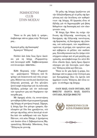 106
Τὰ μέλη τῆς λέσχης ἐργάζονται γιὰ
τὴν ἀλληλεπίδραση μὲ τὰ μέλη τῆς ὁμο-
γένειας καὶ τὴν ἐκτέλεση τῶν καθηκό-
ντων τῆς λέσχης. Οἱ ἐργασίες εἶναι σὲ
ἐξέλιξη γιὰ νὰ δημιουργηθεῖ μιὰ βάση
δεδομένων τῆς διασπορᾶς καὶ τῶν οἰκο-
γενειῶν τους.
Ἡ λέσχη ἔχει θέσει ὡς στόχο τὴν
ἕνωση τῆς ἑλληνικῆς   κοινότητας, τὴ
διατήρηση τῆς ἑλληνικῆς ταυτότητας,
τῆς θρησκείας, τὴ διατήρηση τῆς γλώσ-
σας, τοῦ πολιτισμοῦ, τῶν παραδόσεων,
τιμῶντας τὴ μνήμη τῶν προγόνων μας
καὶ σεβόμενοι τὸ μέλλον τῶν παιδιῶν
μας. Συνειδητοποιῶντας ὅτι ζοῦμε στὸν
σύγχρονο κόσμο καὶ σὲ μιὰ μεγάλη μη-
τρόπολη, καταλαβαίνουμε ὅτι αὐτὸ δὲν
εἶναι εὔκολο ἔργο, ἐμεῖς ὅμως εἴμαστε
σίγουροι γιὰ τὴν ἐπιτυχία, γιατὶ εἴμα-
στε Ἕλληνες ἀλλὰ καὶ Πόντιοι.
Ὅπου κι ἂν μᾶς ἔριξε ἡ μοῖρα, ἐπι-
βιώσαμε πάντα χάρις στὴν ἑνότητά μας
καὶ διατηρήσαμε ὅλες τὶς ἀρετὲς ποὺ
ἁρμόζουν στοὺς Ἕλληνες. Δὲν εἶναι τυ-
χαῖο τὸ σύνθημα τῆς λέσχης:
ΟΛOΙ ΜΑΖΙ, ΟΛOΙ ΟΝΤΑΜΑ, ВСЕ
ВМЕСТЕ! -ΠΑΝΤΑ ΜΑΖΙ, ΠΑΝΤΑ
ΟΝΤΑΜΑ, ВСЕГДА ВМЕСТЕ!
ΡΩΜΗΟΣΥΝΗ
Club
ΣΤΗΝ ΜΟΣΧΑ!
Ὅπου κι ἂν μᾶς ἔριξε ἡ «μοῖρα»,
ἐπιβιώναμε πάντα χάρις στὴν Ἑνότητά
μας...
Ἀγαπητὰ μέλη τῆς διασπορᾶς!
Ἀγαπητοὶ Ἕλληνες!
Πολλοὶ ἀπὸ ἐσᾶς ἴσως ἔχετε ἀκού-
σει γιὰ τὴ λέσχη «Ρωμηοσύνη»
ποὺ λειτουργεῖ κάθε Σαββατοκύριακο
στὸ ἑστιατόριο «Шантиль».
Κάθε Κυριακή, στὴν «Ρωμηοσύ-
νη»   μαζευόμαστε Ἕλληνες ποὺ δι-
ψοῦμε γιὰ ἐπικοινωνία καὶ νέες γνωρι-
μίες. Βλέποντας ταινίες καὶ ἀκούγοντας
ἑλληνικὴ μουσική, μὲ ἕνα φλιτζάνι
ζεστὸ καφὲ συζητοῦμε γιὰ τὶς πολιτικὲς
ἐξελίξεις, μιλοῦμε γιὰ τὸν πολιτισμὸ
τῶν προγόνων μας καὶ θυμόμαστε τὴν
πατρίδα μας.
Μὲ ἀφορμὴ αὐτὲς τὶς συναντήσεις
γεννήθηκεἡἰδέανὰμετατραπεῖἡμορφὴ
τῆς λέσχης σὲ μονίμως ἐνεργή. Σήμερα,
ἡ λέσχη ἔχει ἕνα μόνιμο γραφεῖο, ἐξο-
πλισμένο μὲ ὅλα ὅσα χρειάζονται, στὸ
κέντρο τῆς πόλης, πέντε λεπτὰ μὲ τὰ πό-
δια ἀπὸ τὸν καθεδρικὸ ναὸ τῶν Ἁγίων
Πάντων, στὸ κέικ Πάσχα, ὁ ἡγούμενος
τοῦ ὁποίου εἶναι ὁ Σεβασμιώτατος Μη-
τροπολίτης Kirinskiy Ἀθανάσιος, ἕνας
Ἕλληνας ἐκ γενετῆς.
 