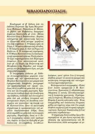 ΒΙΒΛΙΟΠΑΡΟΥΣΙΑΣΗ
Κυκλοφορεῖ σὲ β΄ ἔκδοση ἀπὸ τὶς
ἐκδόσεις Παρουσία τῆς Ἱερᾶς Μητροπό-
λεως Φιλίππων, Νεαπόλεως  Θάσου,
τὸ βιβλίο τοῦ Καβαλιώτη δικηγόρου
Δημήτρη Ἀποστολίδη μὲ τίτλο «Μέγας
Κωνσταντῖνος ὁ Ἰσαπόστολος». Καρπὸς
πολύχρονης καὶ κοπιαστικῆς ἔρευνας
το ἐξαιρετικὸ αὐτὸ πόνημα χωρίζεται
στα ἐξῆς κεφάλαια: 1. Ὁ δρόμος πρὸς τὴ
Ρώμη, 2. Ἡ πρώτη οἰκουμενικὴ σύνοδος,
3. Ἡ ἑπόμενη μέρα, 4. Ἀπὸ τὴ Ρώμη στὸ
Βυζάντιο, 5. Ἡ πνευματικὴ κορύφωση,
6. Ὁ Μέγας Κωνσταντῖνος ὡς ἐκκλησια-
στικὴ προσωπικότητα και Ἐπιλεγόμενα.
Τὸ ἔργο συμπληρώνεται ἀπὸ Εὑρετήριο
ὀνομάτων, ἕναν κατατοπιστικὸ κατά-
λογο μὲ τὶς Πηγὲς τῆς Βυζαντινῆς καὶ
Μεταβυζαντινῆς Περιόδου ποὺ ἀναφέ-
ρονται στὸ βιογραφούμενο ἅγιο, καὶ μία
πλήρη βιβλιογραφία.
Ὁ συγγραφέας στέκεται μὲ διάθε-
ση ἀντικειμενικότητας μπροστὰ στὴν
ἱστορία καὶ τὴν προσωπικότητα τοῦ
Μεγάλου Κωνσταντίνου καὶ μακριὰ ἀπὸ
ἐγκωμιαστικὲς ὑπερβολὲς σκιαγραφεῖ
τὴν προσωπικότητα τοῦ «ἥρωά» του,
ὅπως αὐτὴ ἀναδύεται μέσα ἀπὸ τὰ γεγο-
νότα καὶ τὶς ἱστορικὲς μαρτυρίες. Κρα-
τώντας ὡς σταθερὴ ἀρχὴ τὴν ἀναζήτηση
τῆς ἀλήθειας, ἐπιδιώκει καὶ ἐπιτυγχάνει
μέσα ἀπὸ μιὰ σύνθεση ἱστορικοῦ καὶ
πνευματικοῦ λόγου, νὰ διεισδύση στὸν
πυρήνα τῶν γεγονότων τῆς ἐποχῆς τοῦ
Μ. Κωνσταντίνου, ὥστε νὰ κατανοηθῆ
εὐχερέστερα ἡ προσωπικότητα τοῦ με-
γάλου ἐκκλησιαστικοῦ ἄνδρα, ὅπως
αὐτὴ παραδίδεται μέσα ἀπὸ τὶς ἱστορικὲς
μαρτυρίες. Παράλληλα, ὅπως κι ὁ ἴδι-
ος ὁ συγγραφέας τονίζει στὸν πρόλογό
του, ἀφήνει τὸ ἔργο νὰ ἐξελιχθῆ σὲ μία
διαλεκτικὴ ἀντιπαράθεση ἀντιθέτων
ἀπόψεων, γιατί «μόνον ἔτσι ἡ ἱστορικὴ
ἀλήθεια μπορεῖ νὰ καταστῆ πραγματικὴ
κατάκτηση πνευματικῆς καὶ ταυτόχρο-
να ἐπιστημονικῆς ἔρευνας».
Κι ἀναρωτιέται ὁ συγγραφέας: «Ποιὸς
ἦταν λοιπὸν πραγματικὰ ὁ Μ. Κων-
σταντῖνος; Χριστιανὸς ἢ εἰδωλολάτρης;
Ἄθρησκος ἢ πιστός; Συνειδητοποιημέ-
νος ἢ ὑποκριτὴς χριστιανός;  Εγκλημα-
τίας ἢ ἐνάρετος; Μεγάλος ἢ ἀσήμαντος;
Εὐφυὴς ἢ κοινὸς πολιτικὸς νοῦς;  Ένας
ὑπερμεγέθης καὶ ἐπίπλαστος ἱστορικὸς
μύθος κεντημένος γύρω ἀπὸ ἕνα μικρὸ
ἀληθινὸ πυρήνα ἢ μιὰ ἱστορικὴ πραγμα-
τικότητα; Ἅγιος καὶ Ἰσαπόστολος ἢ ἕνας
πολιτικὸς τυχοδιώκτης;»
Ὁ Δημήτρης Ἀποστολίδης ὅμως δὲν
περιορίζεται σὲ μία ἄγονη κριτικὴ ἀξι-
ολόγηση τῆς προσωπικότητας τοῦ Μ.
Κωνσταντίνου, ἀλλὰ καταγράφει τὰ γε-
 