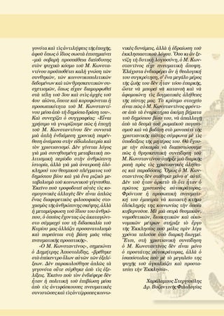 γονότα καὶ τὶς ἀντιλήψεις τῆς ἐποχῆς,
ἀφοῦ ὅπως ὁ ἴδιος σωστὰ ἐπισημαίνει
«μιὰ σοβαρὴ προσπάθεια διείσδυσης
στὸν ψυχικὸ κόσμο τοῦ Μ. Κωνστα-
ντίνου προϋποθέτει καλὴ γνώση τῶν
συνθηκῶν, τῶν κοινονικοπολιτικῶν
δεδομένωνκαὶτῶνθρησκευτικῶνσυ-
σχετισμῶν, ὅπως εἶχαν διαμορφωθεῖ
στὰ τέλη τοῦ 3ου καὶ στὶς ἀρχὲς τοῦ
4ου αἰῶνα, ὅποτε καὶ κορυφώνεται ἡ
προσωπικότητα τοῦ Μ. Κωνσταντί-
νου μέσα ἀπὸ τὴ δημόσια δράση του».
Καὶ συνεχίζει ὁ συγγραφέας: «Εἶναι
χρήσιμο νὰ γνωρίζουμε πῶς ἡ ἐποχὴ
τοῦ Μ. Κωνσταντίνου δὲν συνιστᾶ
μιὰ ἁπλὴ ἐνδιάμεση χρονικὴ παρέν-
θεση ἀνάμεσα στὴν εἰδωλολατρία καὶ
τὸν χριστιανισμό. Δὲν γίνεται λόγος
γιὰ μιὰ συνηθισμένη μεταβατικὴ πο-
λιτισμικὴ περίοδο στὴν ἀνθρώπινη
ἱστορία, ἀλλὰ γιὰ μιὰ ἀνατροπὴ ὁλό-
κληρού του θεσμικοῦ πλέγματος τοῦ
δημόσιου βίου καὶ γιὰ ἕνα ριζικὸ με-
ταβολισμὸ τοῦ κοινωνικοῦ γίγνεσθαι.
Ἐκεῖνο ποῦ τροφοδοτεῖ αὐτὲς τὶς κο-
σμογονικὲς ἀλλαγὲς δὲν εἶναι ἁπλῶς
ἕνας διαφορετικὸς φιλοσοφικὸς στο-
χασμὸς τῆς ἀνθρώπινης σκέψης, ἀλλὰ
ἡ μεταμόρφωση τοῦ ἴδιου του ἀνθρώ-
που, ὁ ὁποῖος ἔχοντας ὡς ἀκαταγώνι-
στο σύμμαχό του τὴ διδασκαλία τοῦ
Κυρίου μας ἀλλάζει προσανατολισμὸ
καὶ πορεύεται στὴ βάση μιᾶς νέας
πνευματικῆς προοπτικῆς».
«Ο Μ. Κωνσταντῖνος», σημειώνει
ὁ Δημήτρης Ἀποστολίδης, «βρέθηκε
στὸ ἐπίκεντρο ὅλων αὐτῶν τῶν ἐξελί-
ξεων. Δὲν παρακολούθησε ἁπλῶς τὰ
γεγονότα οὔτε σύρθηκε ἀπὸ τὶς ἐξε-
λίξεις. Ἐκεῖνο ποὺ τὸν ἐνδιέφερε δὲν
ἦταν ἡ πολιτικὴ τοῦ ἐπιβίωση μέσα
ἀπὸ τὶς ἀντιφάσκουσες πνευματικὲς
συνιστῶσες καὶ τὶςἀντίρροπεςκοινω-
νικὲς δυνάμεις, ἀλλὰ ἡ ἑδραίωση τοῦ
ἐκκλησιαστικοῦ λόγου. Ὅσο κι ἂν ξε-
νίζη τὴ δυτικὴ λογιοσύνη, ὁ Μ. Κων-
σταντῖνος εἶχε πνευματικὴ ἄποψη.
Ἐλάχιστα ἐνδιαφέρει ἂν ἡ θεολογική
του συγκρότηση, σ' ἕνα μεγάλο μέρος
τῆς ζωῆς του δὲν ἦταν τόσο ἐπαρκῆς,
ὥστε νὰ μπορεῖ νὰ κατανοῆ καὶ νὰ
ἀφομοιώνη τὶς δογματικὲς ἀλήθειες
τῆς πίστης μας. Τὸ κρίσιμο στοιχεῖο
εἶναι πῶς ὁ Μ. Κωνσταντῖνος φρόντι-
σε ἀπὸ τὰ ἐναρκτήρια ἀκόμη βήματα
τοῦ δημόσιου βίου του, νὰ ἀπαλλαγῆ
ἀπὸ τὰ δεσμὰ τοῦ ρωμαϊκοῦ παγανι-
σμοῦ καὶ νὰ βαδίση στὸ μονοπάτι τῆς
χριστιανικῆς πίστης σύμφωνα μὲ τὶς
ὑποδείξεις τῆς μητέρας του. Θὰ ἔχου-
με τὴν εὐκαιρία νὰ διαπιστώσουμε
πῶς ἡ θρησκευτικὴ συνείδηση τοῦ
Μ. Κωνσταντίνου ὑπῆρξε μιὰ διαρκῆς
ροπὴ πρὸς τὶς χριστιανικὲς ἀλήθει-
ες καὶ παραδόσεις. Ὅμως ὁ Μ. Κων-
σταντῖνος δὲν στάθηκε μόνο σ' αὐτό.
Δὲν τοῦ ἦταν ἀρκετὸ τὸ ὅτι ἦταν ὁ
πρῶτος χριστιανὸς αὐτοκράτορας.
Φρόντισε ἡ προσωπικὴ πνευματι-
κή του ἐμπειρία νὰ καταστῆ κτῆμα
ὁλόκληρής της κοινωνίας τὴν ὁποία
κυβερνοῦσε. Μὲ μιὰ σειρὰ θεσμικῶν,
νομοθετικῶν, διοικητικῶν καὶ οἰκο-
νομικῶν μέτρων στήριξε τὸ ἔργο
τῆς Ἐκκλησίας ποῦ μόλις πρὶν λίγα
χρόνια τελοῦσε ὑπὸ διαρκῆ διωγμό.
Ἔτσι, στὴ χριστιανικὴ συνείδηση
ὁ Μ. Κωνσταντῖνος δὲν εἶναι μόνο
ὁ προστάτης αὐτοκράτορας, ἀλλὰ ὁ
ἰσαπόστολος ποὺ μὲ τὸ μεγαλεῖο της
ψυχῆς τοῦ ἀγκαλιάζει καὶ προστα-
τεύει τὴν Ἐκκλησία».
Χαράλαμπος Στεργιούλης
Δρ. Βυζαντινῆς Φιλολογίας
 