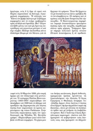 10
ἀργότερα, στὶς 8 ἡ ὥρα τὸ πρωὶ στὸ
Παρίσι παρουσίασε τὴ δεύτερη «ἐγκε-
φαλικὴ συμφόρηση». Ἡ σύζυγός του
Ἕλενα τὸν βρῆκε ἀκίνητο μὲ τὸ βλέμμα
καρφωμένο καὶ τὸ στόμα τραβηγμένο
πρὸς τὰ δεξιὰ καὶ ἐψεύδιζε. Μετ' ὀλίγον
συνῆλθε μόνος του καὶ μὴ ἔχοντας συ-
ναίσθηση τοῦ γεγονότος ρώτησε τί τοῦ
εἶχε συμβεῖ; Πάλεψε ἀκολούθως πέντε
ὁλόκληρα 24ωρα μὲ τὸν θάνατο, γιὰ νὰ
ταφεῖ στὶς 19 Μαρτίου 1936, μία πικρὴ
ἡμέρα γιὰ τὸν ἑλληνισμὸ στὴ γενέτει-
ρά του. Ὁ ναύαρχος Παῦλος Κουντου-
ριώτης (1855-1935) παραιτήθηκε τὸν
Δεκέμβριο τοῦ 1929 ἀπὸ τὸ ἀξίωμα τοῦ
προέδρου τῆς Δημοκρατίας γιὰ λόγους
ὑγείας ὅταν παρουσίασε τὰ πρῶτα συ-
μπτώματα τῆς νόσου Parkinson. Στὴν
ἐπιστολὴ παραιτήσεως πρὸς τὸν πρω-
θυπουργὸ τῆς Ἑλλάδος Ἐλ. Βενιζέλο
γράφει: «Παραιτήθηκα γιατί αὐτὸ ἐπέ-
βαλε τὸ ἐθνικὸ συμφέρον. Τὰ χέρια μου
ἄρχισαν νὰ τρέμουν. Ὅταν θὰ ἤρχοντο
νὰ μὲ ἐπισκέπτωνται ξένοι πρέσβεις θὰ
τὸ ἀντιλαμβάνοντο. Οἱ σκέψεις καὶ οἱ
κρίσεις τους θὰ ἦσαν δυσμενεῖς διὰ τὴν
πατρίδα». Ὁ Κουντουριώτης παραμέ-
νει λαμπρὸ ἀνεπανάληπτο φαινόμενο
ἀγάπης πρὸς τὴν πατρίδα, παράδειγμα
αἰώνιο πρὸς μίμηση. Ὑπάρχουν ἄρα-
γε σήμερα πολιτικοὶ ἡγέτες τέτοιου
ἐθνικοῦ ἀναστήματος ἢ σὲ προθανά-
τια ἀκόμη κατάσταση, βαριὰ ἀσθενεῖς,
πραγματικὰ ἐρείπια ἀρνοῦνται νὰ
ἐγκαταλείψουν τὴν ἐξουσία; Ὁ ἅγιος
Γρηγόριος ὁ Θεολόγος ἀναφέρει ὅτι
«ἀληθὴς ἄρχων εἶναι ἐκεῖνος ὁ ὁποῖος
εἶναι ἄρχων τῆς ἀρετῆς μᾶλλον παρὰ τῆς
ἐξουσίας», ὥστε μὲ σύνεση νὰ ἐπιλέγει
τὸ ὀρθὸν καὶ μὲ ἀνδρεία νὰ ἐπιβάλλει
τὸ πρέπον. Καὶ ὁ Ἰωάννης ὁ ἅγιος Χρυ-
σόστομος παρατηρεῖ: «ἐκεῖνοι ποὺ δὲν
ἠμποροῦν νὰ κυβερνήσουν τοὺς ἑαυ-
τούς τους, πῶς ἠμποροῦν νὰ ὁδηγοῦν
 