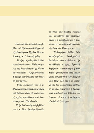 Πολυσέλιδο καλαίσθητο βι-
βλίο τοῦ Ὁμότιμου Καθηγητοῦ
τῆς Θεολογικῆς Σχολῆς Θεσσα-
λονίκης, κ. Γ. Μαντζαρίδη.
Τὸ ἔργο προλογίζει ὁ Πα-
νοσιολογιότατος Καθηγούμε-
νος τῆς Ἱερᾶς Μεγίστης Μονῆς
Βατοπαιδίου, Ἀρχιμανδρίτης
Ἐφραίμ, ποὺ ἀνέλαβε τὴν ἔκδο-
ση τοῦ ἔργου.
Στὴν εἰσαγωγή του ὁ κ.
Μαντζαρίδης ἐξηγεῖ ὅτι στόχος
τοῦ βιβλίου εἶναι νὰ συζητήσει
τὴ σχέση παράδοσης καὶ ἀνα-
νέωσης στὴν Ἐκκλησία.
Στὴν ἀνάπτυξη τοῦ βιβλίου
του ὁ κ. Μαντζαρίδης ἐξετάζει
τὸ θέμα ἀπὸ πολλὲς σκοπιὲς
καὶ καταλήγει στὸ συμπέρα-
σμα ὅτι ἡ παράδοση καὶ ἡ ἀνα-
νέωση εἶναι τὰ δομικὰ στοιχεῖα
τῆς ζωῆς τῆς Ἐκκλησίας.
Ἐνδιαφέρον βιβλίο ἑνὸς
καταξιωμένου ἀκαδημαϊκοῦ
θεολόγου ποὺ ἐκδίδεται τὴν
κατάλληλη στιγμή, ἀφοῦ ἡ
λεγόμενη  «μεταπατερικὴ θεο-
λογία» μεσουρανεῖ στὶς θεολο-
γικὲς συζητήσεις τῶν ἡμερῶν
μας. Παρ' ὅλο ὅτι ὁ κ. καθη-
γητὴς δὲν ἀναφέρεται εὐθέως
σ' αὐτήν, ἐντούτοις ἡ θεωρη-
τικὴ ὑποδομὴ τοῦ βιβλίου του
ἔρχεται νὰ ἀπαντήσει ἔμμεσα
σ' αὐτὸ τὸ ἐρώτημα.
 
