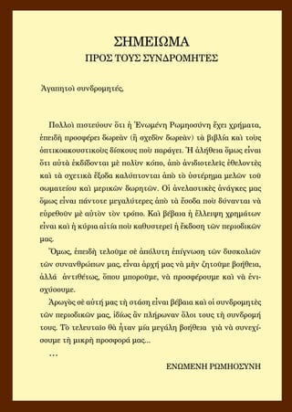 Πολλοὶ πιστεύουν ὅτι ἡ Ἑνωμένη Ρωμηοσύνη ἔχει χρήματα,
ἐπειδὴ προσφέρει δωρεὰν (ἢ σχεδὸν δωρεὰν) τὰ βιβλία καὶ τοὺς
ὀπτικοακουστικοὺς δίσκους ποὺ παράγει. Ἡ ἀλήθεια ὅμως εἶναι
ὅτι αὐτὰ ἐκδίδονται μὲ πολὺν κόπο, ἀπὸ ἀνιδιοτελεῖς ἐθελοντὲς
καὶ τὰ σχετικὰ ἔξοδα καλύπτονται ἀπὸ τὸ ὑστέρημα μελῶν τοῦ
σωματείου καὶ μερικῶν δωρητῶν. Οἱ ἀνελαστικὲς ἀνάγκες μας
ὅμως εἶναι πάντοτε μεγαλύτερες ἀπὸ τὰ ἔσοδα ποὺ δύνανται νὰ
εὑρεθοῦν μὲ αὐτὸν τὸν τρόπο. Καὶ βέβαια ἡ ἔλλειψη χρημάτων
εἶναι καὶ ἡ κύρια αἰτία ποὺ καθυστερεῖ ἡ ἔκδοση τῶν περιοδικῶν
μας.
Ὅμως, ἐπειδὴ τελοῦμε σὲ ἀπόλυτη ἐπίγνωση τῶν δυσκολιῶν
τῶν συνανθρώπων μας, εἶναι ἀρχή μας νὰ μὴν ζητοῦμε βοήθεια,
ἀλλά ἀντιθέτως, ὅπου μποροῦμε, νὰ προσφέρουμε καὶ νὰ ἐνι-
σχύσουμε.
Ἀρωγὸς σὲ αὐτή μας τὴ στάση εἶναι βέβαια καὶ οἱ συνδρομητὲς
τῶν περιοδικῶν μας, ἰδίως ἂν πλήρωναν ὅλοι τους τὴ συνδρομή
τους. Τὸ τελευταῖο θὰ ἦταν μία μεγάλη βοήθεια γιὰ νὰ συνεχί-
σουμε τὴ μικρὴ προσφορά μας...
…
ΕΝΩΜΕΝΗ ΡΩΜΗΟΣΥΝΗ
ΣΗΜΕΙΩΜΑ
ΠΡΟΣ ΤΟΥΣ ΣΥΝΔΡΟΜΗΤΕΣ
Ἀγαπητοὶ συνδρομητές,
 