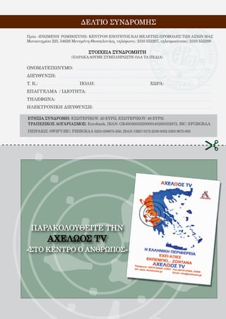 113
ΠΑΡΑΚΟΛΟΥΘΕΙΤΕ ΤHN
ΑΧΕΛΩΟΣ TV
«ΣΤΟ ΚΕΝΤΡΟ Ο ΑΝΘΡΩΠΟΣ»
ΔΕΛΤΙΟ ΣΥΝΔΡΟΜΗΣ
ΕΤΗΣΙΑ ΣΥΝΔΡΟΜΗ: ΕΣΩΤΕΡΙΚΟΥ: 20 ΕΥΡΩ, ΕΞΩΤΕΡΙΚΟΥ: 40 ΕΥΡΩ
ΤΡΑΠΕΖΙΚΟΣ ΛΟΓΑΡΙΑΣΜΟΣ: Eurobank, IBAN: GR4002603220000140200352972, BIC: EFGBGRAA
ΠΕΙΡΑΙΩΣ: SWIFT-BIC: PIRBGRAA 5253-059675-650, IBAN: GR67 0172 2530 0052 5305 9675 650
Πρός: «ΕΝΩΜΕΝΗ ΡΩΜΗΟΣΥΝΗ» ΚΕΝΤΡΟΝ ΕΝΟΤΗΤΟΣ ΚΑΙ ΜΕΛΕΤΗΣ-ΠΡΟΒΟΛΗΣ ΤΩΝ ΑΞΙΩΝ ΜΑΣ
Μοναστηρίου 225, 54628 Μενεμένη-Θεσσαλονίκη, τηλέφωνο.: 2310 552207, τηλεομοιότυπο.: 2310 552209
ΣΤΟΙΧΕΙΑ ΣΥΝΔΡΟΜΗΤΗ
ΟΝΟΜΑΤΕΠΩΝΥΜΟ:
ΔΙΕΥΘΥΝΣΗ:
Τ. Κ.:			 ΠΟΛΗ:				 ΧΩΡΑ:
ΕΠΑΓΓΕΛΜΑ / ΙΔΙΟΤΗΤΑ:
ΤΗΛΕΦΩΝΑ:
ΗΛΕΚΤΡΟΝΙΚΗ ΔΙΕΥΘΥΝΣΗ:
(ΠΑΡΑΚΑΛΟΥΜΕ ΣΥΜΠΛΗΡΩΣΤΕ ΟΛΑ ΤΑ ΠΕΔΙΑ)
 