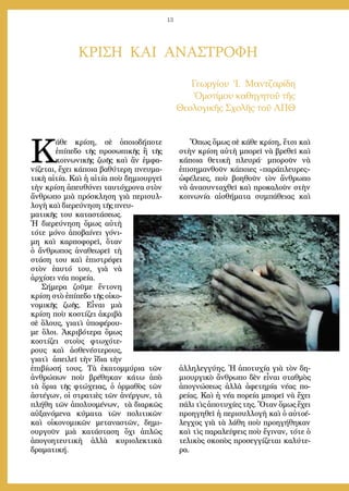 13
Κ
άθε κρίση, σὲ ὁποιοδήποτε
ἐπίπεδο τῆς προ­σω­πικῆς ἢ τῆς
κοινω­νι­κῆς ζωῆς καὶ ἂν ἐμφα-
νίζεται, ἔχει κά­ποια βαθύτερη πνευμα-
τικὴ αἰτία. Καὶ ἡ αἰτία ποὺ δημιουργεῖ
τὴν κρίση ἀπευθύνει ταυτόχρονα στὸν
ἄν­θρω­πο μιὰ πρόσκληση γιὰ περισυλ-
λογὴ καὶ διερεύνηση τῆς πνευ-
ματικῆς του κατα­στά­σεως.
Ἡ διε­ρεύνηση ὅμως αὐτὴ
τότε μόνο ἀποβαίνει γόνι-
μη καὶ καρποφορεῖ, ὅταν
ὁ ἄνθρωπος ἀναθεωρεῖ τὴ
στάση του καὶ ἐπιστρέφει
στὸν ἑα­υτό του, γιὰ νὰ
ἀρχίσει νέα πορεία.
Σήμερα ζοῦμε ἔντονη
κρίση στὸ ἐπίπεδο τῆς οἰκο-
νομικῆς ζωῆς. Εἶ­ναι μιὰ
κρίση ποὺ κοστίζει ἀκριβὰ
σὲ ὅλους, γιατὶ ὑποφέ­ρου­
με ὅλοι. Ἀκριβότερα ὅ­μως
κοστίζει στοὺς φτωχότε-
ρους καὶ ἀ­σθε­νέστερους,
γιατὶ ἀπειλεῖ τὴν ἴδια τὴν
ἐπιβίωσή τους. Τὰ ἑκα­τομ­μύρια τῶν
ἀν­θρώπων ποὺ βρέθηκαν κάτω ἀπὸ
τὰ ὅρια τῆς φτώχειας, ὁ ὁρμαθὸς τῶν
ἀστέγων, οἱ στρα­τιὲς τῶν ἀνέργων, τὰ
πλήθη τῶν ἀπολυο­μέ­νων, τὰ διαρκῶς
αὐξανόμενα κύματα τῶν πολιτικῶν
καὶ οἰκονομικῶν μεταναστῶν, δημι­
ουρ­γοῦν μιὰ κατά­σταση ὄχι ἁπλῶς
ἀπο­γο­η­τευτικὴ ἀλλὰ κυριολεκτικὰ
δραματική.
Ὅπως ὅμως σὲ κάθε κρίση, ἔτσι καὶ
στὴν κρίση αὐτὴ μπορεῖ νὰ βρε­θεῖ καὶ
κάποια θετικὴ πλευρά· μποροῦν νὰ
ἐπισημανθοῦν κάποιες «παρά­πλευρες»
ὠφέ­λειες, ποὺ βοηθοῦν τὸν ἄν­θρωπο
νὰ ἀνασυνταχθεῖ καὶ προκαλοῦν στὴν
κοινωνία αἰσθήματα συμπά­θειας καὶ
ἀλ­λη­λεγ­γύης. Ἡ ἀποτυχία γιὰ τὸν δη-
μιουργικὸ ἄνθρωπο δὲν εἶναι σταθμὸς
ἀπο­γνώσεως ἀλλὰ ἀφετηρία νέας πο-
ρείας. Καὶ ἡ νέα πορεία μπορεῖ νὰ ἔχει
πάλι τὶς ἀπο­τυχίες της. Ὅταν ὅμως ἔχει
προηγηθεῖ ἡ περισυλλογὴ καὶ ὁ αὐτοέ­
λεγ­χος γιὰ τὰ λάθη ποὺ προηγήθηκαν
καὶ τὶς παραλείψεις ποὺ ἔγιναν, τότε ὁ
τελικὸς σκοπὸς προσεγγίζεται καλύτε-
ρα.
ΚΡΙΣΗ ΚΑΙ ΑΝΑΣΤΡΟΦΗ
Γεωργίου Ἰ. Μαντζαρίδη
Ὁμοτίμου καθηγητοῦ τῆς
Θεολογικῆς Σχολῆς τοῦ ΑΠΘ
 