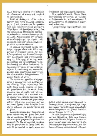 15
ἄλ­λα βαθύτερα ἐπίπεδα· στὸ πολιτικό,
τὸ πολιτισμικό, τὸ κοι­νωνικό, τὸ ἠθι­κό,
τὸ θρησκευτικό.
Ἀλλὰ οἱ διαδοχικὲς αὐτὲς κρίσεις
ἔμεναν ἀπὸ τοὺς πολλοὺς ἀπα­­ρατή­
ρητες, ἢ καὶ ἐξυμνοῦνταν ὡς προοδευ-
τικὰ καὶ ἐκ­συγ­­χρονιστικὰ φαινόμενα.
Τώρα ὅμως ποὺ βρεθήκαμε στὸ χεῖλος
τῆς χρε­ω­κοπίας, βλέπουμε τὰ πράγμα-
τα καθαρότερα. Διαπιστώνουμε μεγά-
λα λά­θη. Αἰσθανόμαστε τὴν ἀνάγκη
νὰ ἀνα­θε­ωρήσουμε τὴν πορεία ποὺ
ἀκολουθή­σαμε καὶ νὰ δημιουργή­σου­
με νέους προσα­νατολισμούς.
Ἡ μεγάλη οἰκονομικὴ κρίση, ποὺ
ζοῦμε σήμερα, εἶναι στὸ βάθος της
μεγάλη πνευματικὴ κρίση. Καὶ ὅσο
ἡ ἀντιμετώπισή της δὲν συνδέεται μὲ
τὴν προ­σέγγιση καὶ συνειδητοποί-
ηση τῆς βαθύτερης αἰτίας της, κάθε
προ­σπάθεια ποὺ καταβάλλεται γιὰ τὴ
διευθέτησή της εἶναι ἐπιδερμική. Ὁ
τρόπος μὲ τὸν ὁποῖο ἀντιμετωπίζεται
σήμερα ἡ κατά­σταση τῆς κοινωνίας
μας ἀπὸ τοὺς ὑπεύθυνους παράγοντες
δὲν εἶναι καθόλου ἐνθαρρυντικός. Τί
μπορεῖ λοιπὸν νὰ γίνει;
Τὸ πρῶτο ποὺ χρειάζεται σήμερα
εἶναι ἡ καλλιέργεια τοῦ αἰσθήματος
τῆς εὐθύνης. Τώρα, περισσότερο ἀπὸ
κάθε ἄλλη φορά, εἴμαστε σὲ θέση
νὰ γνωρίζουμε ὅτι τὸ κακό, ὅπως
ἄλλωστε καὶ τὸ καλό, ποὺ γίνεται
μέσα στὸν κόσμο σὲ κοινωνικὸ καὶ
σὲ οἰκολογικὸ ἐπίπεδο, ξεκινάει ἀπὸ
τὸν ἄνθρωπο. Ἀσφαλῶς τὴ μεγαλύτερη
εὐθύνη ἐδῶ ἔχουν οἱ πνευματικοὶ καὶ
πολιτικοὶ ἡγέτες. Αὐτὸ ὅμως δὲν δικαι-
ολογεῖ καθόλου τὴν ἀνευθυνότητα τοῦ
πλήθους.
Ἀρκετοὶ ὑποστηρίζουν ὅτι πρέπει νὰ
γίνει ἐπανάσταση καὶ βίαιη ἀνα­τρο­πὴ
τῆς καταστάσεως. Ἡ θέση αὐτὴ φαίνε-
ται σωστὴ καὶ μικρο­πρό­θεσμα ἀποτελε­
σμα­τική. Ἂν δὲν καταργηθεῖ τὸ σάπιο,
πῶς θὰ φανερωθεῖ τὸ ὑγιές; Ἀλλὰ καὶ
πῶς θὰ φανερωθεῖ τὸ ὑγιές, χωρὶς συ-
στηματικὴ καὶ ἐπιμελημένη θεραπεία;
Ἡ ἱστο­ρία διδάσκει ὅτι ὅλες οἱ βίαιες
ἐπαναστά­σεις συνδέονται μὲ τεράστι-
ες ἀνθρωπο­θυσίες καὶ καταλήγουν ἢ
μεταλ­λάσ­σο­νται σὲ αὐταρχικὰ ἢ τυραν-
νικὰ καθε­στῶτα.
Ὅπως εὔστοχα παρα­τηρήθηκε, «ὅσο
βαθειὰ καὶ ἂν εἶναι ἡ ταραχή μας γιὰ τὶς
ἀδικίες κά­ποιου συ­­στήματος, ἡ ἀλλαγή
του πρέπει νὰ συνδέεται μὲ μακρὰ διαδι­
κασία ἀνυ­ψώσεως τοῦ ἠθικοῦ ἐπιπέδου
τῶν ἀνθρώπων ἐν γένει»4
.
Ἡ λύση δὲν βρίσκεται βίαια οὔτε μη-
χανικά. Χρειάζεται βαθύτερη ἐργασία
μέσα στὸν ἴδιο τὸν ἄνθρωπο. Ἀπαιτεῖται
μετάνοια καὶ ἀσκητικὸς ἀγῶνας γιὰ τὴν
ἀνάκτηση τοῦ χαμένου ἑαυτοῦ, γιὰ τὴν
ἀπελευθέρωση τοῦ νοῦ ἀπὸ τὰ πάθη καὶ
 