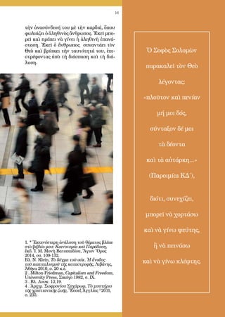 16
τὴν ἀνασύνδεσή του μὲ τὴν καρ­διά, ὅπου
φωλιάζει ὁ ἀληθινὸς ἄνθρωπος. Ἐκεῖ μπο-
ρεῖ καὶ πρέ­πει νὰ γίνει ἡ ἀλη­θινὴ ἐπα­νά­
σταση. Ἐκεῖ ὁ ἄνθρωπος συναντάει τὸν
Θεὸ καὶ βρίσκει τὴν ταυτότητά του, ἐπι-
στρέφοντας ἀπὸ τὴ διά­σπαση καὶ τὴ διά-
λυση.
1. * Ἐκτενέστερη ἀνάλυση τοῦ θέματος βλέπε
στὸ βιβλίο μου: Καινοτομία καὶ Παράδοση,
ἔκδ. Ἱ. Μ. Μονὴ Βατοπαιδίου, Ἅγιον Ὄρος
2014, σσ. 109-132.
Βλ. N. Klein, Τὸ δόγμα τοῦ σόκ. Ἡ ἄνοδος
τοῦ καπιταλισμοῦ τῆς καταστροφῆς, Λιβάνης,
Ἀθῆνα 2010, σ. 20 κ.ἑ.
2 . Milton Friedman, Capitalism and Freedom,
University Press, Σικάγο 1982, σ. IX.
3 . Βλ. Λουκ. 12,19.
4 . Ἀρχιμ. Σωφρονίου Σαχάρωφ, Τὸ μυστήριο
τῆς χριστιανικῆς ζωῆς, Ἔσσεξ Ἀγγλίας 2
2011,
σ. 235.
Ὁ Σοφὸς Σολομὼν
παρακαλεῖ τὸν Θεὸ
λέγοντας:
«πλοῦτον καὶ πενίαν
μή μοι δός,
σύνταξον δέ μοι
τὰ δέοντα
καὶ τὰ αὐτάρκη...»
(Παροιμίαι ΚΔ΄),
διότι, συνεχίζει,
μπορεῖ νὰ χορτάσω
καὶ νὰ γίνω ψεύτης,
ἢ νὰ πεινάσω
καὶ νὰ γίνω κλέφτης.
 
